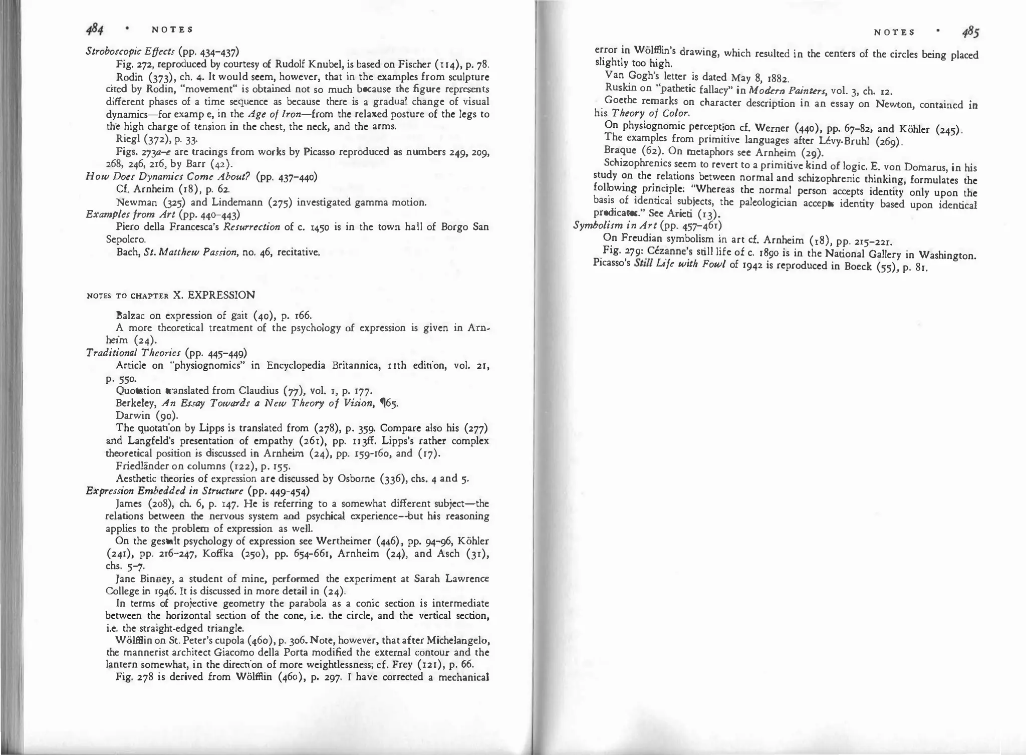 N O T E S
Stroboscopic Effects (pp. 434-437)
Fig. 272, reproduced by courtesy of Rudolf Knubel, is based on Fischer (l 14), p. 78.
Rodin (373), ch. 4. It would seem, however, that in the examples from sculpture
c
ited by Rodin, "movement" is obtai
ned not so much because the figure represents
different phases of a time sequence as because there is a gradual change of visual
dynamics-for examp e, in the Age of Iron-from the relaxed posture of the legs to
the high charge of tension in the chest, the neck, and the arms.
Riegl (372), p. 33-
Figs. 273a-e are tracings from works by Picasso reproduced as numbers 249, 209,
268, 246, 216, by Barr (42).
How Does Dynamics Come About? (pp. 437-440)
Cf. Arnheim (18), p. 62.
Newman (325) and Lindemann (275) investigated gamma motion.
Examples from Art (pp. 440-443)
Piero della Francesca's Resurrection of c. 1450 is in the town hall of Borgo San
Sepolcro.
Bach, St. Matthew Passion, no. 46, recitative.
NOTES TO CHAPTER x. EXPRESSION
Balzac on expression of gait (40), p. 166.
A more theoret
ical treatment of the psychology of expression is given in Arn­
heim (24).
Traditional Theo1·ies (pp. 445-449)
Article on "physiognomies" in Encyclopedia Britannica, uth edition, vol. 21,
p. 550.
Quotation translated from Claudius (77}, vol. 1, p. 177.
Berkeley, An Essay Towards a New Theory of Vis
ion, ,65.
Darwin (90).
The quotation by Lipps is translated from (278), p. 359. Compare also his (277)
and Langfeld's presentation of empathy (261), pp. IJ3ff. Lipps's rather complex
theoretical position is discussed in Arnhei
m (24), pp. l59-16o, and (17).
Friedlander on columns (122), p. 155·
Aesthetic theories of expression are discussed by Osborne (336), chs. 4 and 5·
Expression Embedded in Structure (pp. 449-454)
James (208), ch. 6, p. 147. He is referring to a somewhat different subject-the
relat
ions between the nervous system and psychical experience-but his reasoning
applies to the problem of expression as well.
On the gestalt psychology of expression see Wertheimer (446), pp. 94-96, Kohler
(241), pp. 216-247, Koffka (250), pp. 654-661, Arnheim (24), and Asch (31),
chs. 5-'7·
Jane Binney, a student of mine, performed the experiment at Sarah Lawrence
College in 1946. It is discussed in more detail in (24).
In terms of projective geometry the parabola as a conic section is intermediate
between the horizontal section of the cone, i.e. the circle, and the vertical section,
i.e. the straight-edged triangle.
Wolffiin on St. Peter's cupola (46o), p. 3o6.Note, however, that after Michelangelo,
the mannerist architect Giacomo dclla Porta modified the external contour and the
lantern somewhat, in the direction of more weightlessness; cf. Frey (121), p. 66.
Fig. 278 is derived from Wolffiin (460), p. 297. I have corrected a mechanical
N O T E S
error in Wolffiin's drawing, which resulted in the centers of the circles being placed
slightly too high.
Van Gogh's letter is dated May 8, 1882.
Ruskin on "pathetic fallacy" in Modern P
a
inters
, vol. 3, ch. 12.
.
Goethe remarks on character description in an essay on Newton, contained in
his Theory of Color.
On physiognomic perception cf. Werner (440), pp. 67-82, and Kohler (245).
The examples from primitive languages after Uvy-Bruhl (269).
Braque (62). On metaphors sec Arnheim (29).
Schizophrenics �eem to revert to a primitive kind of logic. E. von Domarus, in his
study ?n the
.
re�auons between normal and schizophrenic thinking, formulates the
foll
.
owm� pn�c1ple: ''.Whereas the normal person accepts identity only upon the
basis of 1dent1cal subiects, the palcologician accepts identity based upon identical
predicates." See Arieti (13).
Symholism in Art (pp. 457-461)
�n Freudian symbolism in art cf. Arnheim (18), pp. 215-2zr.
.
Fig.
�79=
.
cezanne'
.
s still life of c. 1�90 is in the National Gallery in Washington.
Picasso s S
t
ill Ltfe with Fowl of 1942 1s reproduced in Boeck (55), p. 81.
 