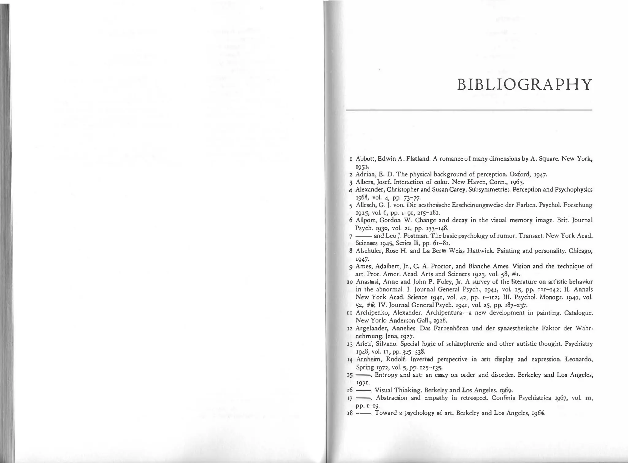 B
IB
LIO G
RAPHY
I Abbott, Edwin A. Flatland. A romanceof many dimensions by A. Square. New York,
19µ
2 Adrian, E. D. The physical background of perception. Oxford, 1947.
3 Albers, Josef. Interaction of color. New Haven, Conn., 1963.
4 Alexander, Christopher and SusanCarey. Subsymmetries. Perception and Psychophysics
1968, vol. 4, pp. 73-?7·
5 Allesch, G. J. von. Die aesthetische Erscheinungswcise der Farben. Psycho!. Forschung
1925, vol. 6, pp. l-91, 215-281. .
6 Allport, Gordon W. Change and decay in the visual memory image. Brit. Journal
Psych. 1930, vol. 21, pp. 133-148.
7 -- and Leo J. Postman. The basic psychology of rumor. Transact. New York Acad.
&iences 1945, Series 11, pp. 61-81.
8 Alschuler, Rose H. and La Berta Weiss Hartwick. Painting and personality. Chicago,
1947·
9 Ames, Adalbert, Jr., C. A. Proctor, and Blanche Ames. Vision and the technique of
art. Proc. Amer. Acad. Arts and Sciences 1923, vol. 58, #1.
10 Anastasi, Anne and John P. Foley, Jr. A survey of the ljtcrature on artistic behavior
in the abnormal. I. Journal General Psych., 1941, vol. 25, pp. nr-142; II. Annals
New York Acad. Science 1941, vol. 42, pp. l-II2; III. Psycho!. Monogr. 1940, vol.
52, #6; IV. Journal General Psych. 1941, vol. 25, pp. 187-237.
11 Archipenko, Alexander. Archipentura-a new development in painting. Catalogue.
New York: Anderson Gall., 1928.
12 Argelander, Annelies. Das Farbenhoren und der synaesthetische Faktor der Wahr­
nehmung. Jena, 1927.
13 Arieti, Silvano. Spec
ial logic of schizophrenic and other autistic thought. Psychiatry
1948, vol. Ir, pp. 325-338.
14 Arnheim, Radolf. Inverted perspective in art: di
splay and expression. Leonardo,
Spring 1972, vol. 5, pp. 125-135.
15 --. Entropy and art: an essay on order and disorder. Berkeley and Los Angeles,
1971.
16 --. Visual Thinking. Berkeley and Los Angeles, 1969.
17 --
. Abstraction and empathy in retrospect. Confinia Psychiatrica 1967, vol. rn,
pp. 1-15.
18 --. Toward a psychology of arc. Berkeley and Los Angeles, 1966.
 