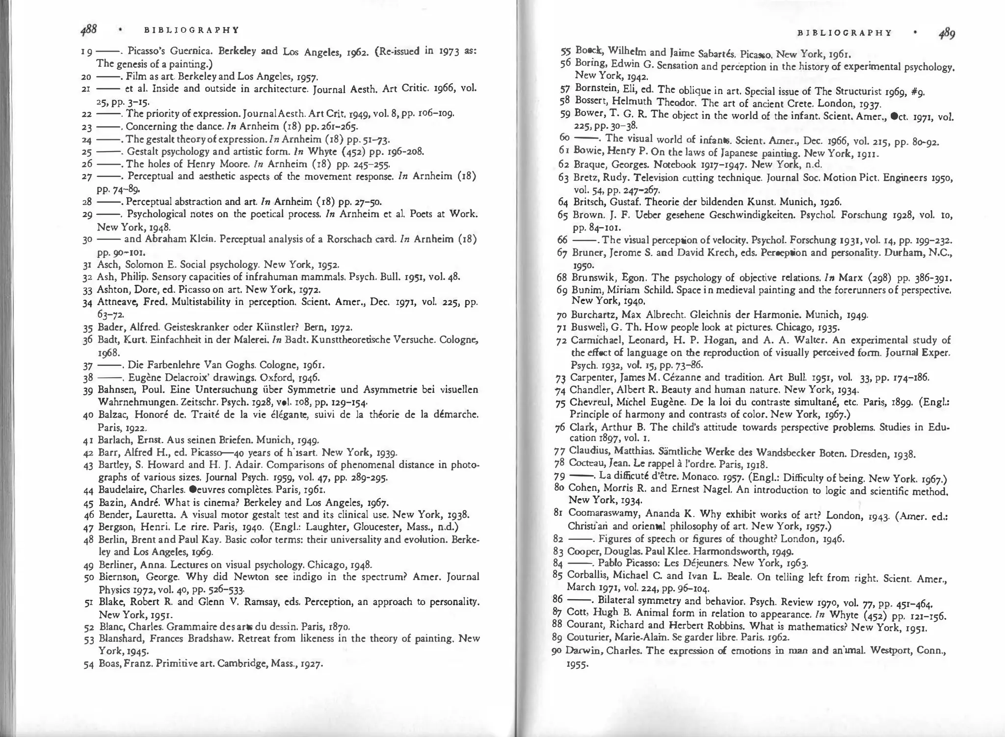 B I B L I O G R A P H Y
1 9 --. Picasso's Guernica. Bcrkdcy and Los Angeles, 1962. (Re-issued in 1973 as:
The genesis of a painting.)
20 --. Film as art. Berkeleyand Los Angeles, 1957.
21 -- ct al. Inside and outside in architecture. Journal Aesth. Art Critic. 1966, vol.
25, pp. 3-15.
22 --. The priority ofexpression. JournalAesth. Art Crit. 1949, vol. 8,pp. 106-109.
23 --. Concerning the dance. In Arnheim (18) pp. 261-265.
24 --.Thegestalt theoryofexpression.In Arnhcim (18) pp. 51-n
25 --. Gestalt psychology and artistic form. In Whyte (452) pp. 196-208.
26 --. The holes of Henry Moore. In Arnheim (18) pp. 245-255.
27 --. Perceptual and aesthetic aspects of the movement response. In Arnheim (18)
pp. 74-89.
28 --. Perceptual abstraction and art. In Arnheim (18) pp. 27-50.
29 --. Psychological notes on the poetical process. In Arnheim et al. Poets at Work.
New York, 1948.
30 -- and Abraham Kle
in. Perceptual analysis of a Rorschach card. In Arnhcim (18)
pp. go--101.
31 Asch, Solomon E. Social psychology. New York, 1952.
32 Ash, Philip. Sensory capacities of infrahuman mammals. Psych. Bull. 1951, vol. 48.
33 Ashton, Dore, ed. Picasso on art. New York, 1972.
34 Attneavc, Fred. Multistability in perception. Scient. Amer., Dec. 1971, vol. 225, pp.
6J-?2.
35 Bader, Alfred. Geisteskranker oder Kiinstler? Bern, 1972.
36 Badt, Kurt. Einfachheit in dcr Malerei. In Badt. Kunstthcoret
ische Versuche. Cologne,
1968.
37 --. Die Farbenlehre Van Goghs. Cologne, 1961.
38 --. Eugene Delacroix' drawings. Oxford, r946.
39 Bahnsen, Poul. Eine Untersuchung iiber Symmetric und Asymmetric bei visuellen
Wahrnehmungen. Zeitschr. Psych. 1928, vol. 108, pp. 129-154·
40 Balzac, Honore de. Traitc de la vie e!Cgante, suivi de la theorie de la dcmarche.
Paris, 1922.
41 Barlach, Ernst. Aus seinen Briefen. Munich, 1949·
42 Barr, Alfred H., ed. Picasso--40 years of hisart. New York, 1939.
43 Bartley, S. Howard and H. J. Adair. Comparisons of phenomenal distance in photo-
graphs of various sizes. Journal Psych. 1959, vol. 47, pp. 289-295.
44 Baudelaire, Charles. Oeuvres completes. Paris, 1961.
45 Bazin, Andre. What is cinema? Berkeley and Los Angeles, 1967.
46 Bender, Lauretta. A visual motor gestalt test and its clinical use. New York, 1938.
47 Bergson, Henri. Le rire. Paris, 1940. (Engl.: Laughter, Gloucester, Mass., n.d.)
48 Berlin, Brent and Paul Kay. Basic color terms: their universality and evolution. Berke­
ley and Los Angeles, 1!)69.
49 Berliner, Anna. Lectures on visual psychology. Chicago, 1948.
50 Biernson, George. Why did Newton see indigo in the spectrum? Amer. Journal
Physics 1972,vol. 40, pp. 526-533.
51 Blake, Robert R. and Glenn V. Ramsay, eds. Perception, an approach to personality.
New York, 1951.
52 Blanc, Charles. Grammaire desarts du dessin. Paris, 1870.
53 Blanshard, Frances Bradshaw. Retreat from likeness in the theory of painting. New
York, 1945.
54 Boas, Franz. Primitive art. Cambridge, Mass., 1927.
B I B L I O G R A P H Y
55 Boe�k, Wilh�lm and Jaime Sabartes. Picasso. New York, 1961.
56 Boring, Edwin G. Sensation and perception in the history of experimental psychology.
New York, 1942.
57 Bornstein, Eli, ed. The oblique in art. Special issue of The Structurist 1969, #9.
58 Bossert, Helmuth Theodor. The art of anc
ient Crete. London, 1937.
59 Bower, T. G. R. The object in the world of the infant. Scicnt. Amer., Oct. 1971, vol.
225,pp. 30-38.
6o --
.
· The visual world of infants. Scient. Amer., Dec. 1!}66, vol. 215, pp. 8Q-92.
61 Bowie, Henry P. On the laws of Japanese painting. New York, 1911.
62 Braque, Georges. Notebook 1917-1947. New York, n.d.
63 Bretz, Rudy. Television cutting technique. Journal Soc. Motion Pict. Eng
ineers 1950,
vol. 54, pp. 247-267.
64 Britsch, Gustaf. Theorie der bildenden Kunst. Munich, 1926.
65 Brown. J. F. Ueber geschene Geschwindigkeiten. Psycho!. Forschung 1928, vol. 10,
pp. 84-101.
66 --.The vi
sual perception of velocity. Psycho!. Forschung 1931,vol. 14, pp. 199-232.
67 Bruner, Jerome S. and David Krech, eds. Perception and personality. Durham, N.C.,
1950.
68 Bru�swik'. �gon. T?e psychology of objective relations. In Marx (298) pp. 386-391.
69 Bumm, Mmam Schild. Space in medieval painting and the forerunners of perspective.
New York, 1940.
70 Burchartz, Max Albrecht. Gleichnis der Harmonie. Munich, 1949·
71 Busw�ll, G. Th. How people look at pictures. Chicago, 1935.
72 Carmichael, Leonard, H. P. Hogan, and A. A. Walter. An experimental study of
the effect of language on the reproduct
ion of visually perceived form. Journal Exper.
Psych. 1932, vol. 15, pp. 73-86.
n Carpenter, James M. Cezanne and tradition. Art Bull. 1951, vol. 33, pp. 174-186.
74 Chandler, Al
.
bert R. Beauty and human nature. New York, 1934.
75 C�ev:eul, Michel Eugene. De Ia loi du contraste simultanc, etc. Paris, 1899. (Engl.:
Pnnc1ple of harmony and contrasts of color. New York, 1967.)
76 Clark, Arthur B. The child's attitude towards perspective problems. Studies in Edu-
cation 1897, vol. 1.
77 Claudius, Matthias. Siimtliche Wcrke des Wandsbecker Boten. Dresden, 1938.
78 Cocteau, Jean. Le rappel a l'ordre. Paris, 1918.
79 --. La di�cutc d'etre. Monaco. 1957. (Engl.: Difficulty of being. New York. 1967.)
80 Cohen, Moms R. and Ernest Nagel. An introduction to logic and scientific method.
New York, 1934.
81 Coomaraswamy, Ananda K. 