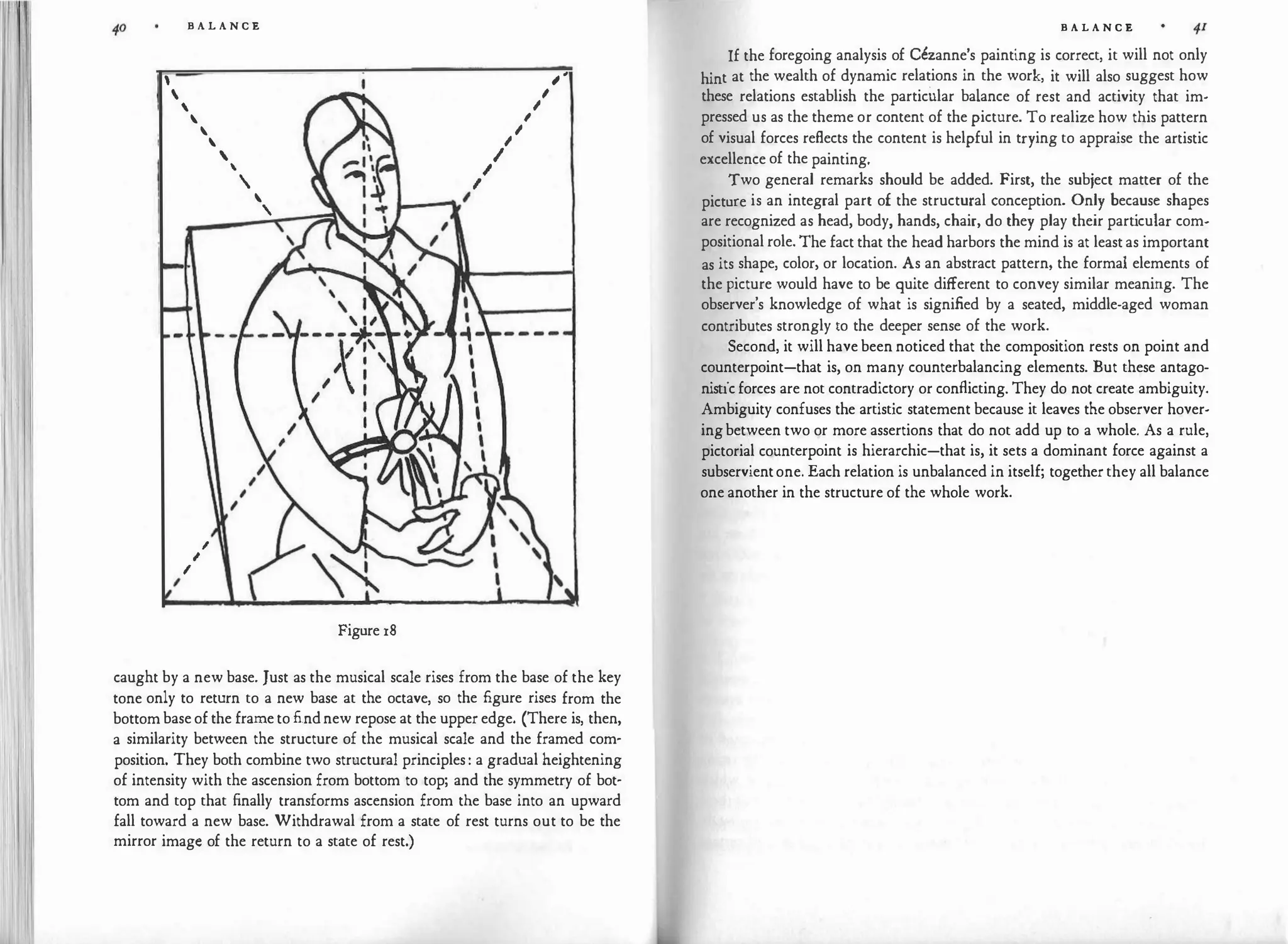 li


I
B A L A N C E



I
I
I

'
'
'

'
I
I
I
I
.__...,,,
Figure 18
I
I
I
� ,
I
'
caught by a new base. Just as the musical scale rises from the base of the key
tone only to return to a new base at the octave, so the figure rises from the
bottom base of the frame to findnew repose at the upper edge. (There is, then,
a similarity between the structure of the musical scale and the framed com­
position. They both combine two structural principles : a gradual heightening
of intensity with the ascension from bottom to top; and the symmetry of bot­
tom and top that finally transforms ascension from the base into an upward
fall toward a new base. Withdrawal from a state of rest turns out to be the
mirror image of the return to a state of rest.)
B A L A N C E
If the foregoing analysis of Cezanne's painting is correct, it will not only
hint at the wealth of dynamic relations in the work, it will also suggest how
these relations establish the particular balance of rest and activity that im­
pressed us as the theme or content of the picture. To realize how this pattern
of visual forces reflects the content is helpful in trying to appraise the artistic
excellence of the painting.
Two general remarks should be added. First, the subject matter of the
picture is an integral part of the structural conception. Only because shapes
are recognized as head, body, hands, chair, do they play their part
icular com­
positional role. The fact that the head harbors the mind is at least as important
as its shape, color, or location. As an abstract pattern, the formal elements of
the picture would have to be quite different to convey similar meaning. The
observer's knowledge of what is signified by a seated, middle-aged woman
contributes strongly to the deeper sense of the work.
Second, it will have been noticed that the composition rests on point and
counterpoint-that is, on many counterbalancing elements. But these antago­
nistic forces are not contradictory or conflicting. They do not create ambiguity.
Ambiguity confuses the artistic statement because it leaves the observer hover­
ing between two or more assertions that do not add up to a whole. As a rule,
pictorial counterpoint is hierarchic-that is, it sets a dominant force against a
subservientone. Each relation is unbalanced in itself; together they all balance
one another in the structure of the whole work.
 