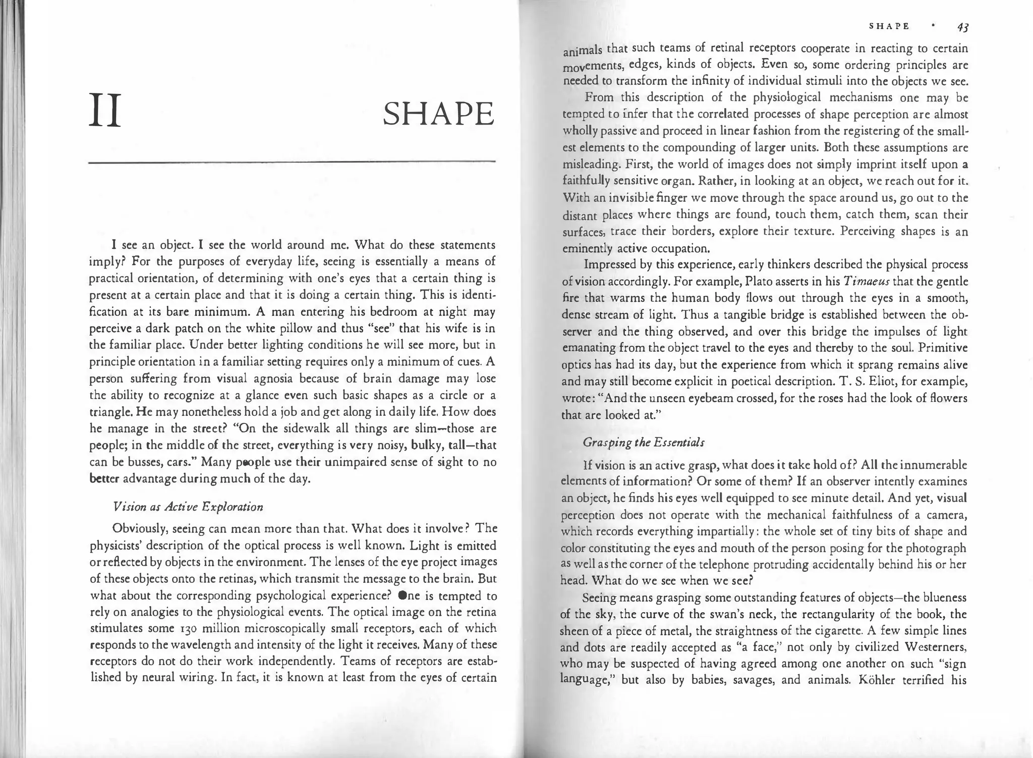 11
II SHAPE
I see an object. I see the world around me. What do these statements
imply? For the purposes of everyday life, seeing is essentially a means of
practical orientation, of determining with one's eyes that a certain thing is
present at a certain place and that it is doing a certain thing. This is identi­
fication at its bare minimum. A man entering his bedroom at night may
perceive a dark patch on the white pillow and thus "see" that his wife is in
the familiar place. Under better lighting conditions he will see more, but in
principle orientation in a familiar setting requires only a minimum of cues. A
person suffering from visual agnosia because of brain damage may lose
the ability to recognize at a glance even such basic shapes as a circle or a
triangle. He may nonetheless hold a job and get along in daily life. How does
he manage in the street? "On the sidewalk all things are slim-those are
people; in the middle of the street, everything is very noisy, bulky, tall-that
can be busses, cars." Many people use their unimpaired sense of sight to no
better advantage during much of the day.
Vision as Active Exploration
Obviously, seeing can mean more than that. What does it involve ? The
physicists' description of the optical process is well known. Light is emitted
orreflected by objects in the environment. The lenses of the eye project images
of these objects onto the retinas, which transmit the message to the brain. But
what about the corresponding psychological experience? One is tempted to
rely on analogies to the physiological events. The optical image on the retina
stimulates some 130 million microscopically small receptors, each of which
responds to the wavelength and intensity of the light it receives. Many of these
receptors do not do their work independently. Teams of receptors are estab­
lished by neural wiring. In fact, it is known at least from the eyes of certain
S H A P E 43
animals that such teams of retinal receptors cooperate in reacting to certain
movements, edges, kinds of objects. Even so, some ordering principles are
needed to transform the infinity of individual stimuli into the objects we see.
From this description of the physiological mechanisms one may be
tempted to infer that the correlated processes of shape perception are almost
wholly passive and proceed in linear fashion from the registering of the small­
est elements to the compounding of larger units. Both these assumptions are
misleading. First, the world of images does not simply imprint itself upon a
faithfully sensitive organ. Rather, in looking at an object, we reach out for it.
With an invisible finger we move through the space around us, go out to the
distant places where things are found, touch them, catch them, scan their
surfaces, trace their borders, explore their texture. Perceiving shapes is an
eminently active occupation.
Impressed by this experience, early thinkers described the physical process
ofvision accordingly. For example, Plato asserts in his Timaeus that the gentle
fire that warms the human body flows out through the eyes in a smooth,
dense stream of light. Thus a tangible bridge is established between the ob­
server and the thing observed, and over this bridge the impulses of light
emanating from the object travel to the eyes and thereby to the soul. Primitive
optics has had its day, but the experience from which it sprang remains alive
and may still become explicit in poetical description. T. S. Eliot, for example,
wrote: "And the unseen eyebeam crossed, for the roses had the look of flowers
that are looked at."
GraspingtheEssentials
If vision is an active grasp, what does it take hold of? All the innumerable
elements of information? Or some of them? If an observer intently examines
an object, he finds his eyes well equipped to see minute detail. And yet, visual
perception does not operate with the mechanical faithfulness of a camera,
which records everything impartially : the whole set of tiny bits of shape and
color constituting the eyes and mouth of the person posing for the photograph
as well as the corner of the telephone protruding accidentally behind his or her
head. What do we see when we see?
Seeing means grasping some outstanding features of objects-the blueness
of the sky, the curve of the swan's neck, the rectangularity of the book, the
sheen of a piece of metal, the straightness of the cigarette. A few simple lines
and dots are readily accepted as "a face," not only by civilized Westerners,
who may be suspected of having agreed among one another on such "sign
language," but also by babies, savages, and animals. Kohler terrified his
 
