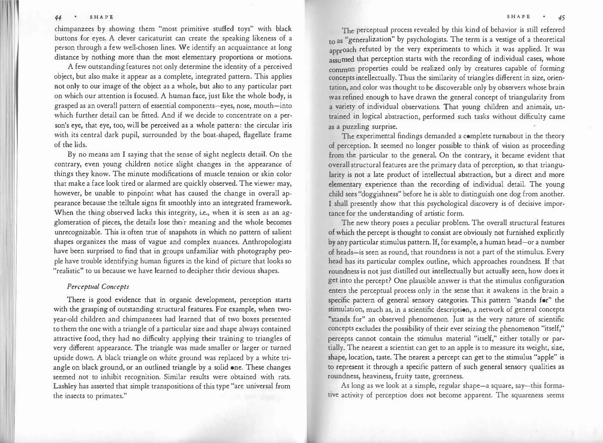 I
44 S H A P E
chimpanzees by showing them "most primitive stuffed toys" with black
buttons for eyes. A clever caricaturist can create the speaking likeness of a
person through a few well-chosen lines. We identify an acquaintance at long
distance by nothing more than the most elementary proportions or motions.
A few outstandingfeatures not only determine the identity of a perceived
object, but also make it appear as a complete, integrated pattern. This applies
not only to our image of the object as a whole, but also to any particular part
on which our attention is focused. A human face, just l
ike the whole body, is
grasped as an overall pattern of essential components-eyes, nose, mouth-into
which further detail can be fitted. And if we decide to concentrate on a per­
son's eye, that eye, too, will be perceived as a whole pattern: the circular iris
with its central dark pupil, surrounded by the boat-shaped, flagellate frame
of the lids.
By no means am I saying that the sense of sight neglects detail. On the
contrary, even young children notice slight changes in the appearance of
things they know. The minute modifications of muscle tension or skin color
that make a face look tired or alarmed are quickly observed. The viewer may,
however, be unable to pinpoint what has caused the change in overall ap­
pearance because the telltale signs fit smoothly into an integrated framework.
When the thing observed lacks this integrity, i.e., when it is seen as an ag­
glomeration of pieces, the details lose their meaning and the whole becomes
unrecognizable. This is often true of snapshots in which no pattern of salient
shapes organizes the mass of vague and complex nuances. Anthropologists
have been surprised to find that in groups unfamiliar with photography peo­
ple have trouble identifying human figures in the kind of picture that looks so
"realistic" to us because we have learned to decipher the
ir devious shapes.
Perceptual Concepts
There is good evidence that in organic development, perception starts
with the grasping of outstanding structural features. For example, when two­
year-old children and chimpanzees had learned that of two boxes presented
to them the one with a triangle of a particular size and shape always contained
attractive food, they had no difficulty applying their tra
ining to triangles of
very different appearance. The triangle was made smaller or larger or turned
upside down. A black triangle on white ground was replaced by a white tri­
angle on black ground, or an outlined triangle by a solid one. These changes
seemed not to inhibit recognition. Similar results were obtained with rats.
Lashley has asserted that simple transpositions of this type "are universal from
the insects to primates."
S H A P E 45
The perceptual process revealed by this kind of behavior is still referred
to as "generalization" by psychologists. The term is a vestige of a theoretical
approach refuted by the very experiments to which it was applied. It was
assumed that perception starts with the recording of individual cases, whose
common properties could be realized only by creatures capable of forming
concepts intellectually. Thus the similarity of triangles different in size, orien­
tation, and color was thought to be discoverable only by observers whose brain
was refined enough to have drawn the general concept of triangularity from
a variety of individual observations. That young children and animals, un­
trained in logical abstraction, performed such tasks without difficulty came
as a puzzling surprise.
The experimental findings demanded a complete turnabout in the theory
of perception. It seemed no longer possible to think of vision as proceeding
from the particular to the general. On the contrary, it became evident that
overall structural features are the primary data of perception, so that triangu­
larity is not a late product of intellectual abstraction, but a direct and more
elementary experience than the recording of individual detail. The young
child sees "doggishness" before he is able to distinguish one dog from another.
I shall presently show that this psychological discovery is of decisive impor­
tance for the understanding of artistic form.
The new theory poses a peculiar problem. The overall structural features
of which the percept is thought to consist are obviously not furnished explicitly
by any particular stimulus pattern. If, forexample, a human head-or a number
of heads-is seen as round, that roundness is not a part of the stimulus. Every
head has its particular complex outline, which approaches roundness. If that
roundness is not just distilled out intellectually but actually seen, how does it
get into the percept? One plausible answer is that the stimulus configuration
enters the perceptual process only in the sense that it awakens in the brain a
specific pattern of general sensory categories. This pattern "stands for" the
stimulation, much as, in a scientific description, a network of general concepts
"stands for" an observed phenomenon. Just as the very nfture of scientific
concepts excludes the possibility of their ever seizing the phenomenon "itself,"
percepts cannot contain the stimulus material "itself," either totally or par­
tially. The nearest a scientist can get to an apple is to measure its weight, size,
shape, location, taste. The nearest a percept can get to the stimulus "apple" is
to represent it through a specific pattern of such general sensory qualities as
roundness, heaviness, fruity taste, greenness.
As long as we look at a si
mple, regular shape-a square, say-this forma­
tive activity of perception does not become apparent. The squareness seems
 