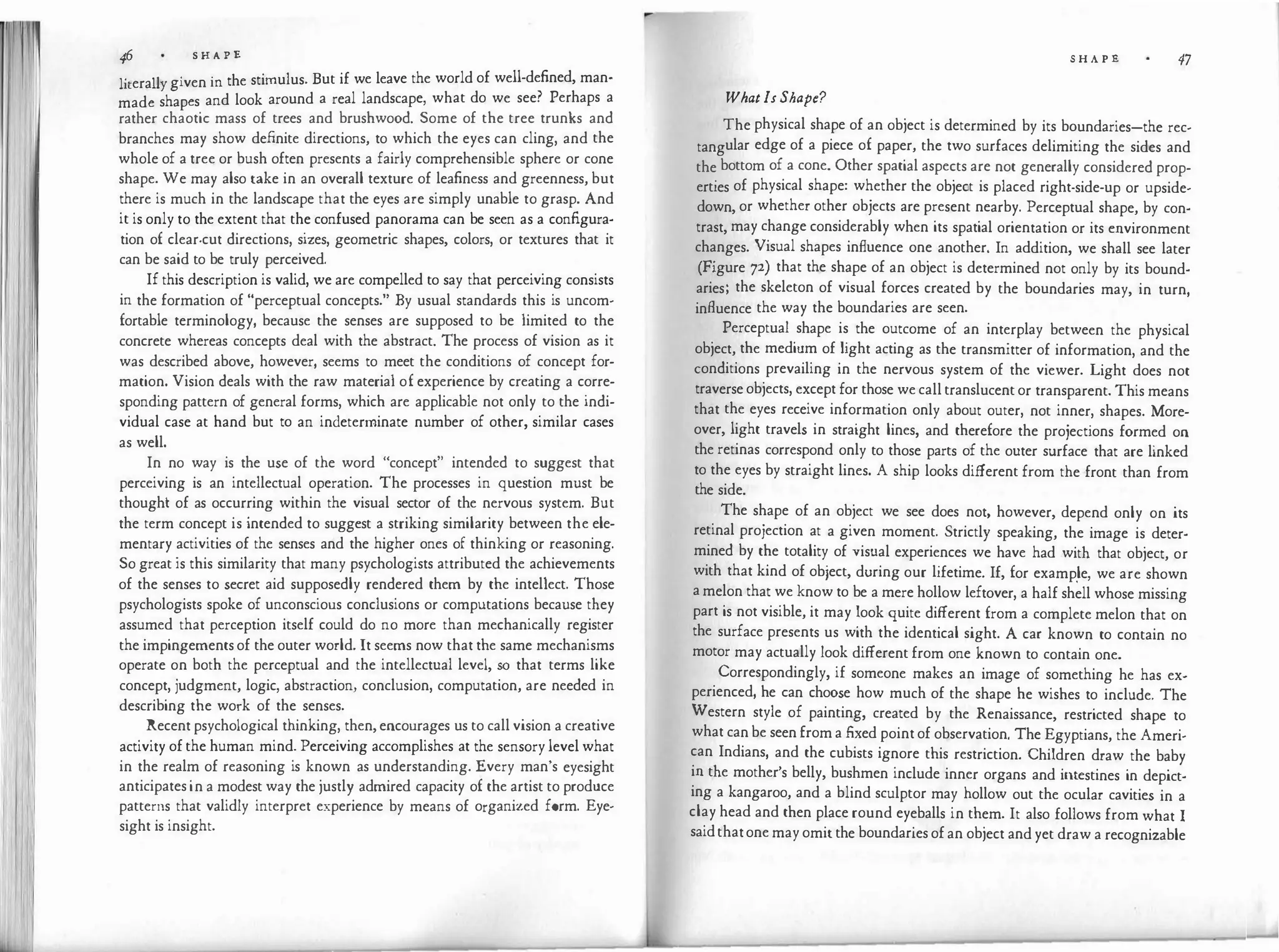 46 S H A P 'E
1. 11 · · the stimulus But if we leave the world of well-defined, man-
1tera y given m ·
made shapes and look around a real landscape, what do we see? Perhaps a
rather chaotic mass of trees and brushwood. Some of the tree trunks and
branches may show definite directions, to which the eyes can cling, and the
whole of a tree or bush often presents a fairly comprehensible sphere or cone
shape. We may also take in an overall texture of leafiness and greenness, but
there is much in the landscape that the eyes are simply unable to grasp. And
it is only to the extent that the confused panorama can be seen as a configura­
tion of clear-cut directions, sizes, geometric shapes, colors, or textures that it
can be said to be truly perceived.
If this description is valid, we are compelled to say that perceiving consists
in the formation of "perceptual concepts." By usual standards this is uncom­
fortable terminology, because the senses are supposed to be limited to the
concrete whereas concepts deal with the abstract. The process of vision as it
was described above, however, seems to meet the conditions of concept for­
mation. Vision deals with the raw material of experience by creating a corre­
sponding pattern of general forms, which are applicable not only to the indi­
vidual case at hand but to an indeterminate number of other, similar cases
as well.
In no way is the use of the word "concept" intended to suggest that
perceiving is an intellectual operation. The processes in question must be
thought of as occurring within the visual sector of the nervous system. But
the term concept is intended to suggest a striking similarity between the ele­
mentary activities of the senses and the higher ones of thinking or reasoning.
So great is this similarity that many psychologists attributed the achievements
of the senses to secret aid supposedly rendered them by the intellect. Those
psychologists spoke of unconscious conclusions or computations because they
assumed that perception itself could do no more than mechanically register
the impingements of the outer world. It seems now that the same mechanisms
operate on both the perceptual and the intellectual level, so that terms like
concept, judgment, logic, abstraction, conclusion, computation, are needed in
describing the work of the senses.
Recent psychological thinking, then, encourages us to call vision a creative
activity of the human mind. Perceiving accomplishes at the sensory level what
in the realm of reasoning is known as understanding. Every man's eyesight
anticipates in a modest way the justly admired capacity of the artist to produce
patterns that validly interpret experience by means of organized form. Eye­
sight is insight.
What Is Shape?
S H A P 'E 47
The physical shape of an object is determined by its boundaries-the rec­
tangular edge of a piece of paper, the two surfaces delimiting the sides and
the bottom of a cone. Other spatial aspects are not generally considered prop­
erties of physical shape: whether the object is placed right-side-up or upside­
down, or whether other objects are present nearby. Perceptual shape, by con­
trast, may change considerably when its spatial orientation or its environment
changes. Visual shapes influence one another. In addition, we shall see later
(Figure 72) that the shape of an object is determined not only by its bound­
aries; the skeleton of visual forces created by the boundaries may, in turn,
influence the way the boundaries are seen.
Perceptual shape is the outcome of an interplay between the physical
object, the medium of light acting as the transmitter of information, and the
conditions prevailing in the nervous system of the viewer. Light does not
traverse objects, except for those we call translucent or transparent. This means
that the eyes receive information only about outer, not inner, shapes. More­
over, light travels in straight lines, and therefore the projections formed on
the retinas correspond only to those parts of the outer surface that are linked
to the eyes by straight lines. A ship looks different from the front than from
the side.
The shape of an object we see does not, however, depend only on its
retinal projection at a given moment. Strictly speaking, the image is deter­
mined by the totality of visual experiences we have had with that object, or
with that kind of object, during our lifetime. If, for examp.le, we are shown
a melon that we know to be a mere hollow leftover, a half shell whose missing
part is not visible, it may look quite different from a complete melon that on
the surface presents us with the identical sight. A car known to contain no
motor may actually look different from one known to contain one.
Correspondingly, if someone makes an image of something he has ex­
perienced, he can choose how much of the shape he wishes to include. The
Western style of painting, created by the Renaissance, restricted shape to
what can be seen from a fixed point of observation. The Egyptians, the Ameri­
can Indians, and the cubists ignore this restriction. Children draw the baby
in the mother's belly, bushmen include inner organs and intestines in depict­
ing a kangaroo, and a blind sculptor may hollow out the ocular cavities in a
clay head and then place round eyeballs in them. It also follows from what I
saidthatone may omit the boundaries of an object and yet draw a recognizable
 