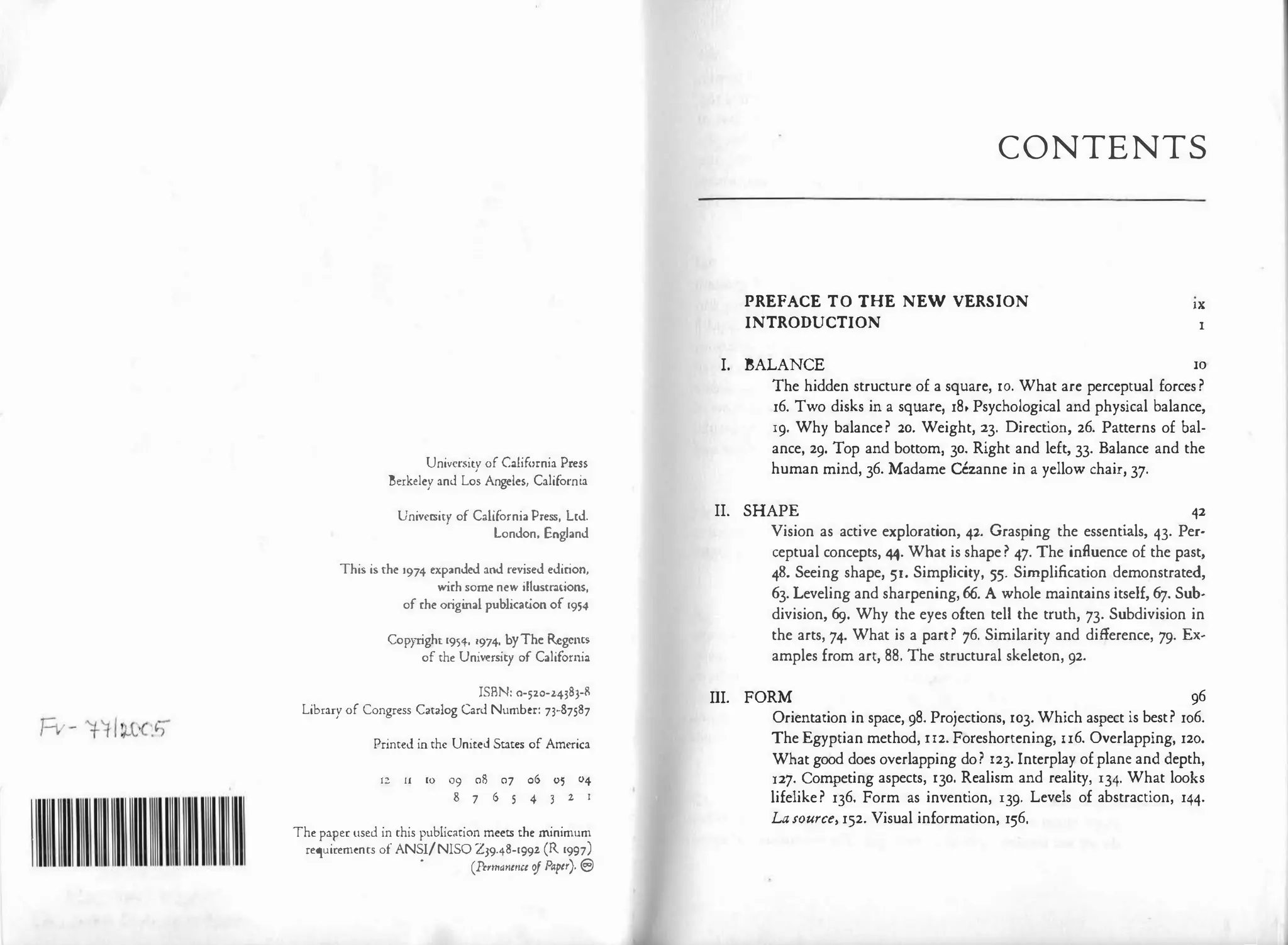 University of California Press
Berkeley and Los Angeles, California
University of California Press, Led.
London, England
This is che 1974 expanded and revised edirion,
wirh some new illustrations,
of rhe original publication of 1954
Copyright 1954, 1974, byThe Rcgcms
of the University of California
ISBN: 0-520-24383-R
Library of Congress Catalog Card Number: 73-87587
Printed in the United States of America
12 ll 10 09 08 07 0605 04
8 7 65 43 z 1
The paper used in this publication meets the minimum
requirements of ANSI/NISO Z39'48-1992 (R 1997)
•
(P11-mant11tt ofPapa). EJ
CONTENTS
PREFACE TO THE NEW VERSION
INTRODUCTION
lX
I
I. BALANCE IO
The hidden structure of a square, 10. What are perceptual forces?
16. Two disks in a square, 18• Psychological and physical balance,
19· Why balance? 20. Weight, 23. Direction, 26. Patterns of bal­
ance, 29. Top and bottom, 30. Right and left, 33. Balance and the
human mind, 36. Madame Cezanne in a yellow chair, 37.
II. SHAPE 42
Vision as active exploration, 42. Grasping the essentials, 43. Per­
ceptual concepts, 44. What is shape? 47. The influence of the past,
48. Seeing shape, 51. Simplicity, 55. Simplification demonstrated,
63. Leveling and sharpening, 66. A whole maintains itself, 67. Sub­
division, 69. Why the eyes often tell the truth, 73. Subdivision in
the arts, 74. What is a part? 76. Similarity and difference, 79. Ex­
amples from art, 88. The structural skeleton, 92.
III. FORM 96
Orientation in space, 98. Projections, 103. Which aspect is best? 106.
The Egyptian method, u2. Foreshortening, n6. Overlapping, 120.
What good does overlapping do? 123. Interplay of plane and depth,
127. Competing aspects, 130. Realism and reality, 134· What looks
lifelike? 136. Form as invention, 139· Levels of abstraction, 144.
La source, 152. Visual information, 156.
 