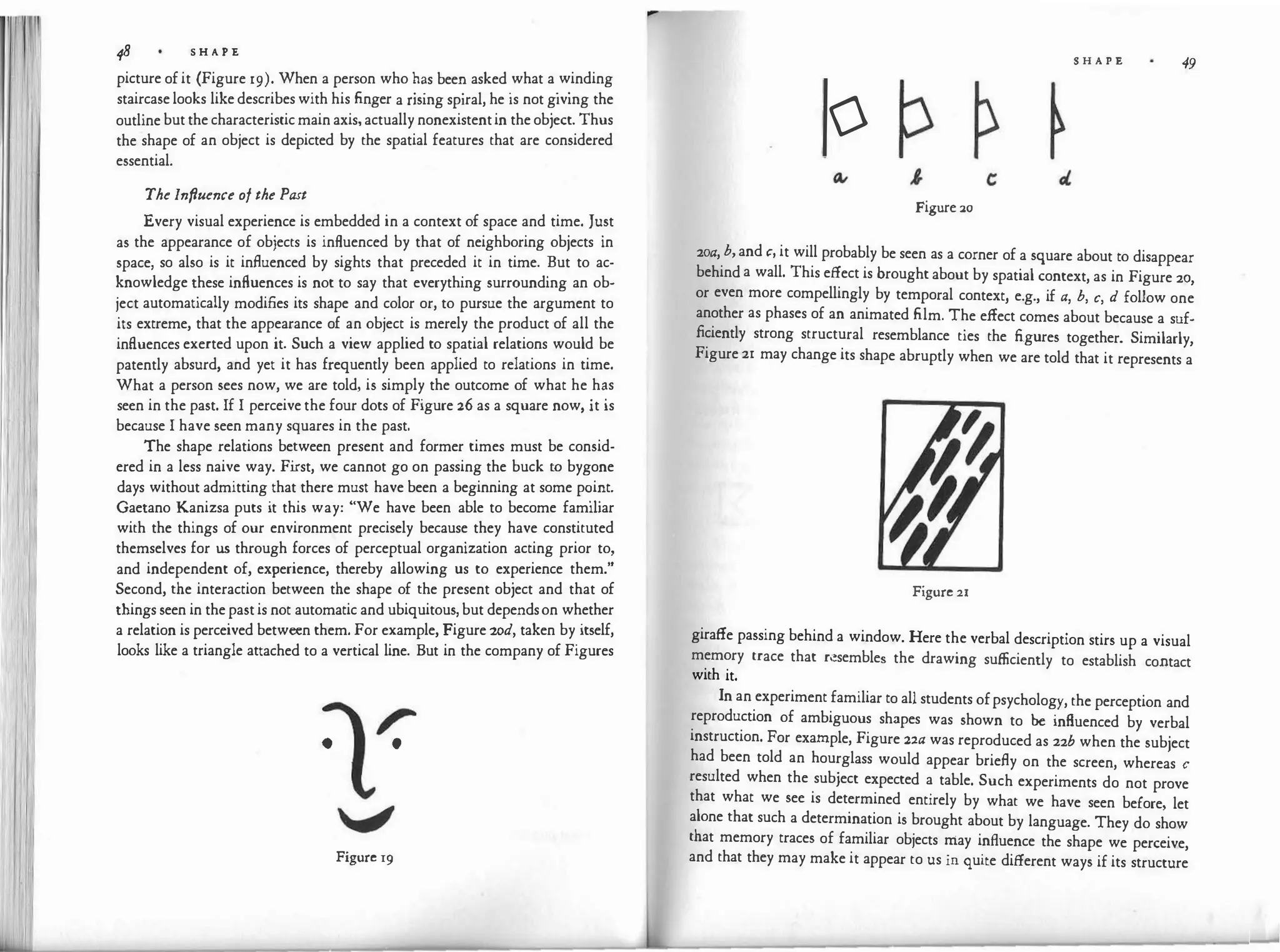 48 S H A P E
picture of it (Figure 19). When a person who ��s bee� asked
.
what a
.
w
.
inding
staircase looks like describes with his finger a nsmg spiral, he is not g1vmg the
outline but the characteristic main axis, actually nonexistentin the object. Thus
the shape of an object is depicted by the spatial features that are considered
essential.
The Infiuence of the Past
Every visual experience is embedded in a context of space and time. Just
as the appearance of objects is influenced by that of neighboring objects in
space, so also is it influenced by sights that precede� it in time. �ut to ac­
knowledge these influences is not to say that everythmg surroundmg an ob­
ject automatically modifies its shape and color or, to pursue the argument to
its extreme, that the appearance of an object is merely the product of all the
influences exerted upon it. Such a view applied to spatial relations would be
patently absurd, and yet it has frequently been applied to relations in time.
What a person sees now, we are told, is simply the outcome of what he
.
h�s
seen in the past. If I perceive the four dots of Figure 26 as a square now, it 1s
because I have seen many squares in the past.
The shape relations between present and former times must be consid­
ered in a less naive way. Fi
rst, we cannot go on passing the buck to bygone
days without admitting that there must have been a beginning at some p�i�t.
Gaetano Kanizsa puts it this way: "We have been able to become fam1har
with the things of our environment precisely because they have constituted
themselves for us through forces of perceptual organization acting prior to,
and independent of, experience, thereby allowing us to experience them."
Second, the interaction between the shape of the present object and that of
things seen in the past is not automatic and ubiquitous, but dependson whether
a relation is perceived between them. For example, Figure zod, taken by itself,
looks like a triangle attached to a vertical line. But in the company of Figures
r
• •
, �
a
Figure 19
S H A P E 49
0
Figure 20
2oa, b,and c, it will probably be seen as a corner of a square about to disappear
behind a wall. This effect is brought about by spatial context, as in Figure 20,
or even more compellingly by temporal context, e.g., if a, b, c, d follow one
another as phases of an animated film. The effect comes about because a suf­
ficiently strong structural resemblance ties the figures together. Similarly,
Figure 21 may change its shape abruptly when we are told that it represents a
Figure 21
giraffe passing behind a window. Here the verbal description stirs up a visual
memory trace that rl!sembles the drawing sufficiently to establish contact
with it.
In an experiment familiar to all students ofpsychology, the perception and
reproduction of ambiguous shapes was shown to be influenced by verbal
instruction. For example, Figure 22a was reproduced as 22b when the subject
had been told an hourglass would appear briefly on the screen, whereas c
resulted when the subject expected a table. Such experiments do not prove
that what we see is determined entirely by what we have seen before, let
alone that such a determination is brought about by language. They do show
that memory traces of familiar objects may influence the shape we perceive,
and that they may make it appear to us in quite different ways if its structure
 