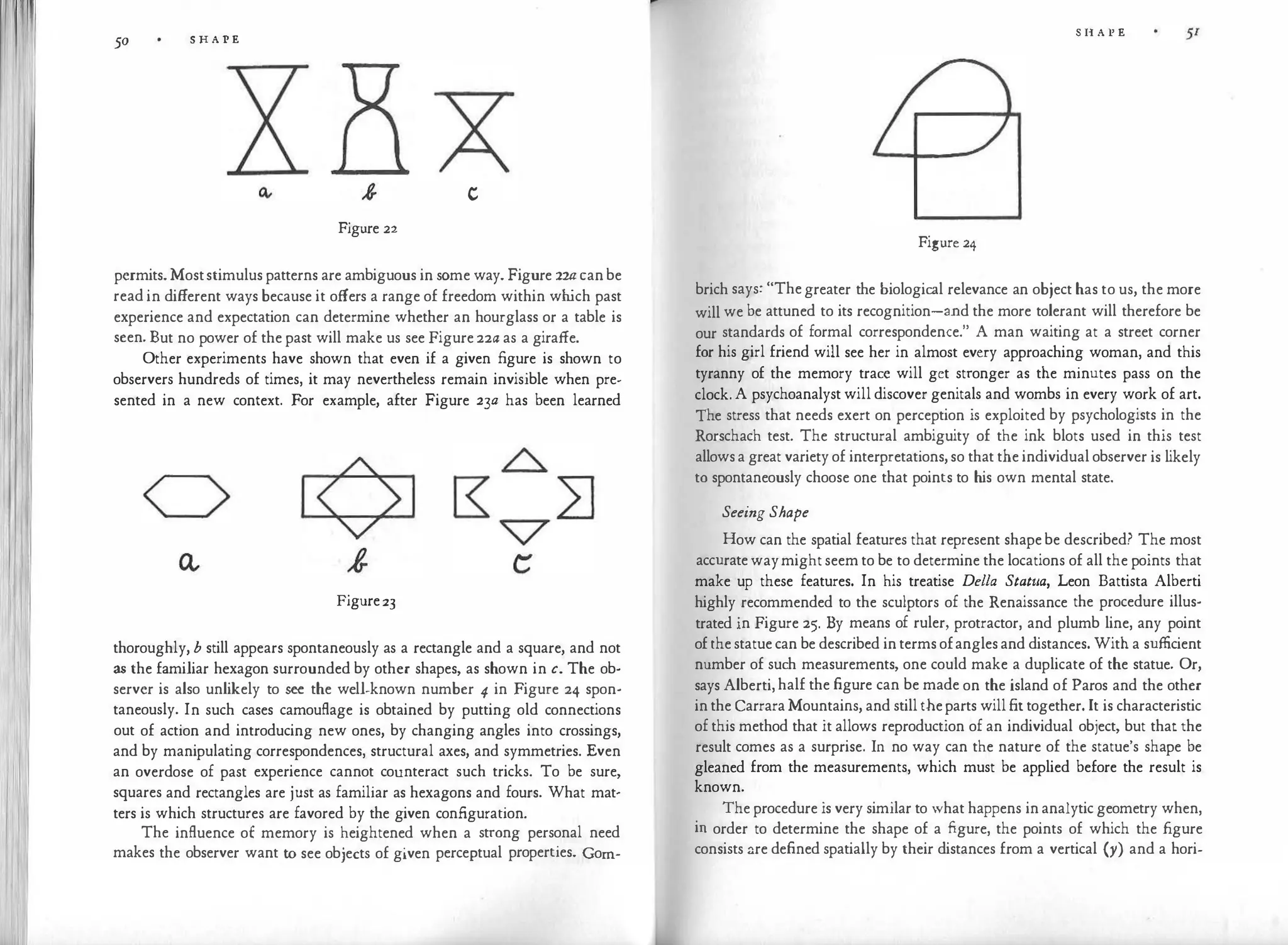 50 S H A P E
c
Figure 22
permits. Moststimulus patterns are ambiguous in some way. Figure 2w can be
read in different ways because it offers a range of freedom within wh
ich past
experience and expectation can determine whether an hourglass or a table is
seen. But no power of the past will make us see Figure 22a as a giraffe.
Other experiments have shown that even if a given figure is shown to
observers hundreds of times, it may nevertheless remain invisible when pre­
sented in a new context. For example, after Figure 23a has been learned
Figure23
thoroughly, b still appears spontaneously as a rectangle and a square, and not
as the familiar hexagon surrounded by other shapes, as shown in c. The ob­
server is also unlikely to see the well-known number 4 in Figure 24 spon­
taneously. In such cases camouflage is obtained by putting old connections
out of action and introducing new ones, by changing angles into crossings,
and by manipulating correspondences, structural axes, and symmetries. Even
an overdose of past experience cannot counteract such tricks. To be sure,
squares and rectangles are just as familiar as hexagons and fours. What mat­
ters is which structures are favored by the given configuration.
The influence of memory is heightened when a strong personal need
makes the observer want to see objects of given perceptual properties. Gorn-
S H A P E
Figure 24
brich says: "The greater the biological relevance an object has to us, the more
will we be attuned to its recognition-and the more tolerant will therefore be
our standards of formal correspondence." A man waiting at a street corner
for his girl friend will see her in almost every approaching woman, and this
tyranny of the memory trace will get stronger as the minutes pass on the
clock. A psychoanalyst will discover genitals and wombs in every work of art.
The stress that needs exert on perception is exploited by psychologists in the
Rorschach test. The structural ambiguity of the ink blots used in this test
allows a great variety of interpretations, so that the individual observer is likely
to spontaneously choose one that points to his own mental state.
Seeing Shape
How can the spatial features that represent shape be described? The most
accurate way might seem to be to determine the locations of all the points that
make up these features. In his treatise Della Statiia, Leon Battista Alberti
highly recommended to the sculptors of the Renaissance the procedure illus­
trated in Figure 25. By means of ruler, protractor, and plumb line, any point
of the statue can be described in terms ofangles and distances. With a sufficient
number of such measurements, one could make a duplicate of the statue. Or,
says Alberti, half the figure can be made on the island of Paros and the other
in the Carrara Mountains, and still the parts will fit together. It is characteristic
of this method that it allows reproduction of an individual object, but that the
result comes as a surprise. In no way can the nature of the statue's shape be
gleaned from the measurements, which must be applied before the result is
known.
The procedure is very similar to what happens in analytic geometry when,
in order to determine the shape of a figure, the points of which the figure
consists ::.re defined spatially by their distances from a vertical (y) and a hori-
 