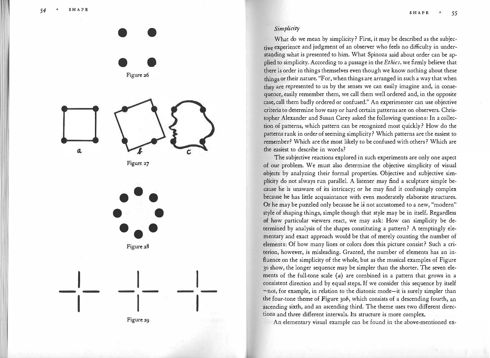 54 S H A P E
I
- -
1
• •
• e
Figure 26
Figure 27
•
•
•
• •
•
•
•
Figure 28
I
- -
I
Figure 29
I
I
-
S H A P E 55
Simplicity
What do we mean by simplicity ? First, it may be described as the subjec­
tive experience and judgment of an observer who feels no difficulty in under­
standing what is presented to him. What Spinoza said about order can be ap­
plied to simplicity. According to a passage in the Ethics, we firmly believe that
there is order in things themselves even though we know nothing about these
things or their nature. "For,when things are arranged in such a way that when
they are represented to us by the senses we can easily imagine and, in conse­
quence, easily remember them, we call them well ordered and, in the opposite
case, call them badly ordered or confused." An experimenter can use objective
criteria to determine how easy or hard certain patterns are on observers. Chris­
topher Alexander and Susan Carey asked the following questions: In a collec­
tion of patterns, which pattern can be recognized most quickly ? How do the
patterns rank in order of seeming simplicity? Which patterns are the easiest to
remember? Which are the most likely to be confused with others ? Which are
the easiest to describe in words?
The subjective reactions explored in such experiments are only one aspect
of our problem. We must also determine the objective simplicity of visual
objects by analyzing their formal properties. Objective and subjective sim­
plicity do not always run parallel. A listener may find a sculpture simple be­
cause he is unaware of its intricacy; or he may find it confusingly complex
because he has little acquaintance with even moderately elaborate structures.
Or he may be puzzled only because he is not accustomed to a new, "modern"
style of shaping things, simple though that style may be in itself. Regardless
of how particular viewers react, we may ask: How can simplicity be de­
termined by analysis of the shapes constituting a pattern? A temptingly ele­
mentary and exact approach would be that of merely counting the number of
elements: Of how many lines or colors does this picture consist ? Such a cri­
terion, however, is misleading. Granted, the number of elements has an in­
fluence on the simplicity of the whole, but as the musical examples of Figure
30 show, the longer sequence may be simpler than the shorter. The seven ele­
ments of the full-tone scale (a) are combined in a pattern that grows in a
consistent direction and by equal steps. If we consider this sequen·ce by itself
-not, for example, in relat
ion to the.diatonic mode-it is surely simpler than
the four-tone theme of Figure 3ob, which consists of a descending fourth, an
ascending sixth, and an ascending third. The theme uses two different direc­
tions and three different intervals. Its structure is more complex.
An elementary visual example can be found in the above-mentioned ex-
 