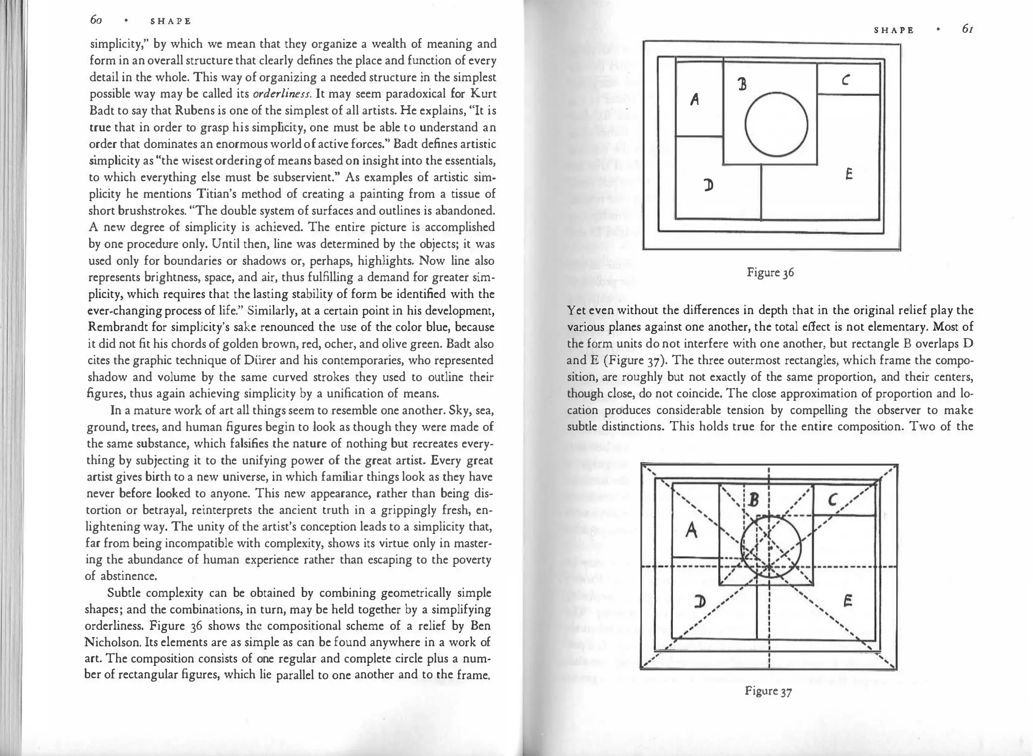 60 S H A P E
simplicity," by which we mean that they organize a wealth of meaning and
form in an overall structure that clearly defines the place and function of every
detail in the whole. This way of organizing a needed structure in the simplest
possible way may be called its orderliness. It may seem paradoxical for Kurt
Badt to say that Rubens is one of the simplest of all artists. He explains, "It is
true that in order to grasp his simp l
icity, one must be able to understand an
order that dominates an enormous worldofactive forces." Badt defines artistic
s
implicity as "the wisestorderingof means based on insight into the essentials,
to which everything else must be subservient." As examples of artistic sim­
plicity he mentions Titian's method of creating a painting from a tissue of
short brushstrokes. "The double system of surfaces and outlines is abandoned.
A new degree of simplicity is achieved. The entire picture is accomplished
by one procedure only. Until then, line was determined by the objects; it was
used only for boundaries or shadows or, perhaps, highlights. Now line also
represents brightness, space, and air, thus fulfilling a demand for greater sim­
plicity, which requires that the lasting stability of form be identified with the
ever-changingprocess of life." Similarly, at a certain point in his development,
Rembrandt for simplicity's sake renounced the use of the color blue, because
it did not fit his chords of golden brown, red, ocher, and olive green. Badt also
cites the graphic technique of Diirer and his contemporaries, who represented
shadow and volume by the same curved strokes they used to outline their
figures, thus again achieving simplicity by a unification of means.
In a mature work of art all things seem to resemble one another. Sky, sea,
ground, trees, and human figures begin to look as though they were made of
the same substance, which falsifies the nature of nothing but recreates every­
thing by subjecting it to the unifying power of the great artist. Every great
artist gives birth to a new universe, in which fami l
iar things look as they have
never before looked to anyone. This new appearance, rather than being dis­
tortion or betrayal, reinterprets the ancient truth in a grippingly fresh, en­
lightening way. The unity of the artist's conception leads to a simplicity that,
far from being incompatible with complexity, shows its virtue only in master·
ing the abundance of human experience rather than escaping to the poverty
of abstinence.
Subtle complexity can be obtained by combining geometrically simple
shapes; and the combinations, in turn, may be held together by a simplifying
orderliness. Figure 36 shows the compositional scheme of a relief by Ben
Nicholson. Its elements are as simple as can be found anywhere in a work of
art. The composition consists of one regular and complete circle plus a num·
ber of rectangular figures, which lie parallel to one another and to the frame.
S H A P E 61
l c
A
0
J>
E
Figure 36
Yet even without the differences in depth that in the original relief play the
various planes against one another, the total effect is not elementary. Most of
the form units do not interfere with one another, but rectangle B overlaps D
and E (Figure 37). The three outermost rectangles, which frame the compo­
sition, are roughly but not exactly of the same proportion, and their centers,
though close, do not coincide. The close approximation of proportion and lo­
cation produces considerable tension by compelling the observer to make
subtle dist
inctions. This holds true for the entire composit
ion. Two of the
/
,
.
Figure 37
'
'
'
'
 