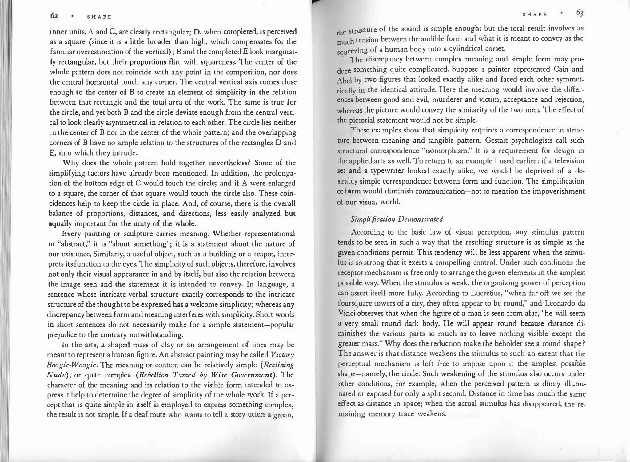 II
S H A P E
inner units,A and C, are clearly rectangular; D, when completed, is perceived
as a square (since it is a little broader than high, which compensates for the
familiar overestimation of the vertical) ; B and the completed E look marginal­
ly rectangular, but their proportions flirt with squareness. The center of the
whole pattern does not coincide with any point in the composition, nor does
the central horizontal touch any corner. The central vertical axis comes close
enough to the center of B to create an element of simplicity in the relation
between that rectangle and the total area of the work. The same is true for
the circle, and yet both B and the circle deviate enough from the central verti­
cal to look clearly asymmetrical in relation to each other. The circle lies neither
in the center of B nor in the center of the whole pattern; and the overlapping
corners of B have no simple relation to the structures of the rectangles D and
E, into which they intrude.
Why does the whole pattern hold together nevertheless? Some of the
simplifying factors have already been mentioned. In addition, the prolonga­
tion of the bottom edge of C would touch the circle; and if A were enlarged
to a square, the corner of that square would touch the circle also. These coin­
cidences help to keep the circle in place. And, of course, there is the overall
balance of proportions, distances, and directions, less easily analyzed but
equally important for the unity of the whole.
Every painting or sculpture carries meaning. Whether representational
or "abstract," it is "about something"; it is a statement about the nature of
our existence. Similarly, a useful object, such as a building or a teapot, inter­
prets itsfunction to the eyes. The simplicity of such objects, therefore, involves
not only their visual appearance in and by itself, but also the relation between
the image seen and the statement it is intended to convey. In language, a
sentence whose intricate verbal structure exactly corresponds to the intricate
structureof thethoughtto be expressed has a welcome simplicity; whereas any
discrepancy between form andmeaninginterferes with simplicity. Short words
in short sentences do not necessarily make for a simple statement-popular
prejudice to the contrary notwithstanding.
In the arts, a shaped mass of clay or an arrangement of lines may be
meantto represent a human figure. An abstract paintingmay be called Victory
Boogie-Woogie. The meaning or content can be relatively simple (Reclining
Nude), or quite complex (Rebellion Tamed by Wise Government). The
character of the meaning and its relation to the visible form intended to ex­
press it help to determine the degree of simplicity of the whole work. If a per­
cept that is quite simple in itself is employed to express something complex,
the result is not simple. If a deaf mute who wants to tell a story utters a groan,
S H A P E
the structure of the sound is simple enough; but the total result involves as
rnuch tension between the audible form and what it is meant to convey as the
squeezing of a human body into a cylindrical corset.
'fhe discrepancy between complex meaning and simple form may pro­
duce somethirig quite complicated. Suppose a painter represented Cain and
Abel by two figures that looked exactly alike and faced each other symmet­
rically in the identical attitude. Here the meaning would involve the differ­
ences between good and evi
l, murderer and victim, acceptance and rejection,
whereas thepicture would convey the similarity of the two men. The effect of
the pictorial statement would not be simple.
These examples show that simplicity requires a correspondence in struc­
ture between meaning and tangible pattern. Gestalt psychologists call such
structural correspondence "isomorphism." It is a requirement for design in
the applied arts as well. To return to an example I used earlier: if a television
set and a typewriter looked exactly alike, we would be deprived of a de­
sirably simple correspondence between form and function. The simplification
ofform would diminish communication-not to mention the impoverishment
of our visual world.
Simplification Demonstrated
According to the basic law of visual perception, any stimulus pattern
tends to be seen in such a way that the resulting structure is as simple as the
given conditions permit. This tendency will be less apparent when the stimu­
lus is so strong that it exerts a compelling control. Under such conditions the
receptor mechanism is free only to arrange the given elements in the simplest
possible way. When the stimulus is weak, the organiz
ing power of perception
can assert itself more fully. According to Lucretius, "when far off we see the
foursquare towers of a city, they often appear to be round," and Leonardo da
Vinci observes that when the figure of a man is seen from afar, "he will seem
a very small round dark body. He will appear round because distance di­
minishes the various parts so much as to leave nothing visible except the
greater mass." Why does the reduction make the beholder see a round shape?
The answer is that distance weakens the stimulus to such an extent that the
perceptual mechanism is left free to impose upon it the simplest possible
shape-namely, the circle. Such weakening of the stimulus also occurs under
other conditions, for example, when the perceived pattern is dimly illumi­
nated or exposed for only a split second. Distance in time has much the same
effect as distance in space; when the actual stimulus has disappeared, the re­
maining memory trace weakens.
 