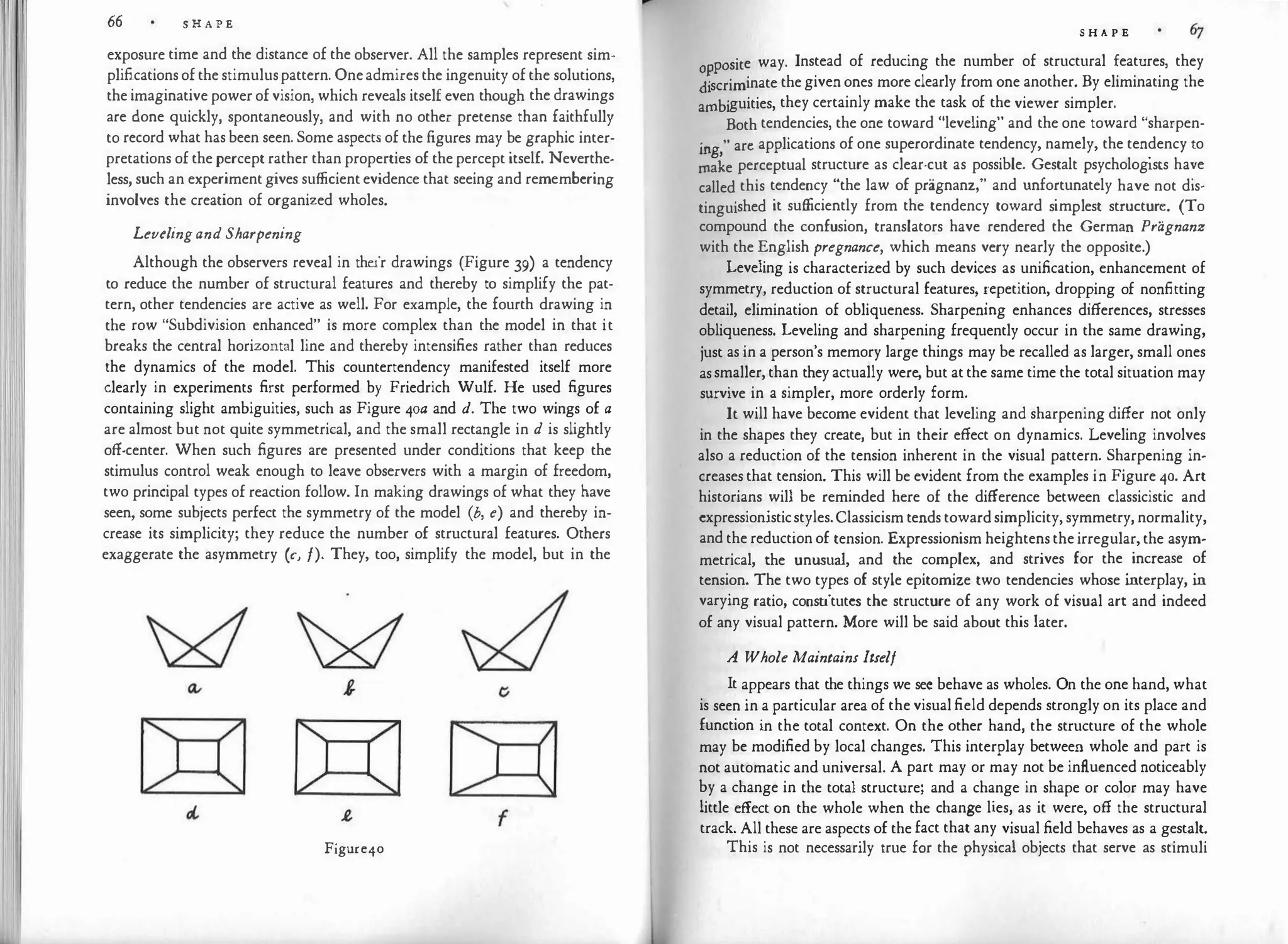 I
66 S H A P E
exposure time and the distance of the observer. All the samples represent sim­
plificationsofthestimuluspattern. Oneadmiresthe ingenuity ofthe solutions,
the imaginative power ofvision, which reveals itself even though the drawings
are done quickly, spontaneously, and with no other pretense than faithfully
to record what hasbeen seen. Some aspects of the figures may be graphic inter­
pretations of thepercept rather than properties of thepercept itself. Neverthe­
less, such an experimentgives sufficientevidence that seeing and remembering
involves the creation of organized wholes.
Levelingand Sharpening
Although the observers reveal in their drawings (Figure 39) a tendency
to reduce the number of structural features and thereby to simplify the pat­
tern, other tendencies are active as well. For example, the fourth drawing in
the row "Subdivision enhanced" is more complex than the model in that it
breaks the central horizontal line and thereby intensifies rather than reduces
the dynamics of the model. This countertendency manifested itself more
clearly in experiments first performed by Friedrich Wulf. He used figures
containing slight ambiguities, such as Figure 4oa and d. The two wings of a
are almost but not quite symmetrical, and the small rectangle in d is slightly
off-center. When such figures are presented under conditions that keep the
stimulus control weak enough to leave observers with a margin of freedom,
two principal types of reaction follow. In making drawings of what they have
seen, some subjects perfect the symmetry of the model (b, e) and thereby in­
crease its simplicity; they reduce the number of structural features. Others
exaggerate the asymmetry (c, f). They, too, simplify the model, but in the
Figure40
S H A P E
pasite way. Instead of reducing the number of structural features, they
�scriminate thegivenones more clearly from one another. By eliminating the
ambiguities, they certainly make the task of the viewer simpler.
Both tendencies, the one toward "leveling" and the one toward "sharpen­
. " arc applications of one superordinate tendency, namely, the tendency to
1ng, .
make perceptual structure as clear-cut as possible. Gestalt psychologists ha:e
called this tendency "the law of pragnanz," and unfortunately have not dis­
tinguished it sufficiently from the tendency toward simplest structur�. (To
compound the confusion, translators have rendered the Germa� Pragnanz
with the English pregnance, which means very nearly the opposite.)
Leveling is characterized by such devices as unification, enhancement of
symmetry, reduction of structural features, '.cpetition, drop�ing of nonfitting
detail, elimination of obliqueness. Sharpenmg enhances differences, stresses
obliqueness. Leveling and sharpening frequently occur in the same drawing,
just as in a person's memory large things may be recalled as larger, small ones
assmaller, than they actually were, but atthe same time the total situation may
survive in a simpler, more orderly form.
It will have become evident that leveling and sharpening differ not only
in the shapes they create, but in their effect on dynamics. Leveling involves
also a reduction of the tension inherent in the visual pattern. Sharpening in­
creases that tension. This will be evident from the examples in Figure 40. Art
historians will be reminded here of the difference between classicistic and
expressionisticstyles.Classicism tends towardsimplicity,symmetry, normality,
andthereductionof tension. Expressionism heightens the irregular,the asym­
metrical, the unusual, and the complex, and strives for the increase of
tension. The two types of style epitomize two tendencies whose i
nterplay, i
n
varying ratio, constitutes the structure of any work of visual art and indeed
of any visual pattern. More will be said about this later.
A Whole Maintains Itself
It appears that the things we sec behave as wholes. On the one hand, what
is seen in a particular area of thevisualfield depends strongly on its place and
function in the total context. On the other hand, the structure of the whole
may be modified by local changes. This interplay between whole and part is
not automatic and universal. A part may or may not be influenced noticeably
by a change in the total structure; and a change in shape or color may have
little effect on the whole when the change lies, as it were, off the structural
track. All these are aspects of thefact that any visual field behaves as a gestalt.
This is not necessarily true for the physical objects that serve as stimuli
 