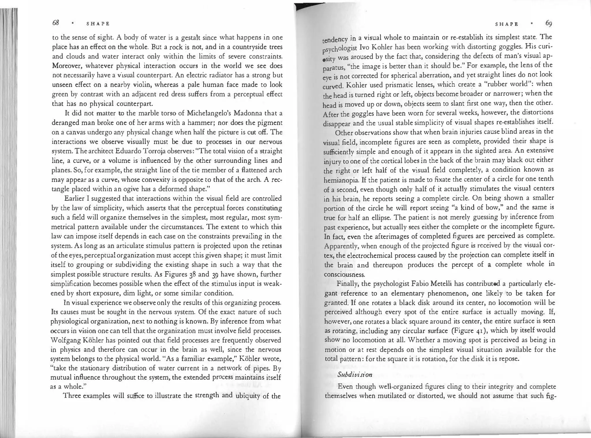 68 S H A P E
to the sense of sight. A body of water is a gestalt since what happens in one
place has an effect on the whole. But a rock is not, and in a countryside trees
and clouds and water interact only within the limits of severe constraints.
Moreover, whatever physical interaction occurs in the world we see does
not necessarily have a visual counterpart. An electric radiator has a strong but
unseen effect on a nearby violin, whereas a pale human face made to look
green by contrast with an adjacent red dress suffers from a perceptual effect
that has no physical counterpart.
It did not matter to the marble torso of Michelangelo's Madonna that a
deranged man broke one of her arms with a hammer; nor does the pigment
on a canvas undergo any physical change when half the picture is cut off. The
interactions we observe visually must be due to processes in our nervous
system.Thearchitect Eduardo Torroja observes:"The total vision ofa straight
line, a curve, or a volume is influenced by the other surrounding lines and
planes. So, for example, the straight line of the tie member of a flattened arch
may appear as a curve, whose convexity is opposite to that of the arch. A rec­
tangle placed within an ogive has a deformed shape."
Earlier I suggested that interactions within the visual field are controlled
by the law of simplicity, which asserts that the perceptual forces constituting
such a field will organize themselves in the simplest, most regular, most sym­
metrical pattern available under the circumstances. The extent to which this
law can impose itself depends in each case on the constraints prevailing in the
system. As long as an articulate stimulus pattern is projected upon the retinas
oftheeyes,perceptualorganization must accept thisgiven shape; it must limit
itself to grouping or subdividing the existing shape in such a way that the
simplest possible structure results. As Figures 38 and 39 have shown, further
simplification becomes possible when the effect of the stimulus input is weak­
ened by short exposure, dim light, or some similar condition.
In visual experience weobserveonly the results of this organizing process.
Its causes must be sought in the nervous system. Of the exact nature of such
physiological organization, next to nothing is known. By inference from what
occurs in vision onecan tell that the organization must involve field processes.
Wolfgang Kohler has pointed out that field processes are frequently observed
in physics and therefore can occur in the brain as well, since the nervous
system belongs to the physical world. "As a familiar example," Kohler wrote,
"take the stat
ionary distribution of water current in a network of pipes. By
mutual influence throughout the system, the extended process maintains itself
as a whole."
Three examples will suffice to illustrate the strength and ubiquity of the
S H A P E
t ndency in a visual whole to maintain or re-establish its simplest state. The
e .
sychologist Ivo Kohler has been working with distorting goggles. His cun-
;sity was aroused by the fact that, considering the defects of man's visual ap­
paratus, "the image is better than it should be." For example, the lens of the
eye is not corrected for spherical aberration, and yet straight lines do not look
curved. Kohler used prismatic lenses, which create a "rubber world": when
thehead is turned right or left, objects becomebroader or narrower; when the
head is moved up or down, objects seem to slant first one way, then the other.
After the goggles have been worn for several weeks, however, the distortions
disappear and the usual stable simplicity of visual shapes re-establishes itself.
Other observations show that when brain injuries cause blind areas in the
visual field, incomplete figures are seen as complete, provided their shape is
sufficiently simple and enough of it appears in the sighted area. An extensive
injury to one of the cortical lobesin the back of the brain may black out either
the right or left half of the visual field completely, a condition known as
hemianopia. If the patient is made to fixate the center of a circle for one tenth
of a second, even though only half of it actually stimulates the visual centers
in his brain, he reports seeing a complete circle. On being shown a smaller
portion of the circle he will report seeing "a kind of bow," and the same is
true for half an ellipse. The patient is not merely guessing by inference from
past experience, but actually secs either the complete or the incomplete figure.
In fact, even the afterimages of completed figures are perceived as complete.
Apparently, when enough of the projected figure is received by the visual cor­
tex, the electrochemical process caused by the projection can complete itself in
the brain and thereupon produces the percept of a complete whole in
consciousness.
Finally, the psychologist Fabio Metelli has contributed a particularly ele­
gant reference to an elementary phenomenon, one likely to be taken for
granted. If one rotates a black disk around its center, no locomot
ion will be
perceived although every spot of the entire surface is actually moving. If,
however,one rotatesa black square around its center, the entire surface is seen
as rotating, including any circular surface (Figure 41), which by itself would
show no locomotion at all. Whether a moving spot is perceived as being in
motion or at rest depends on the simplest visual situation available for the
total pattern: for the square it is rotation, for the disk it is repose.
Subdivision
Even though well-organized figures cling to their integrity and complete
themselves when mutilated or distorted, we should not assume that such fig-
 