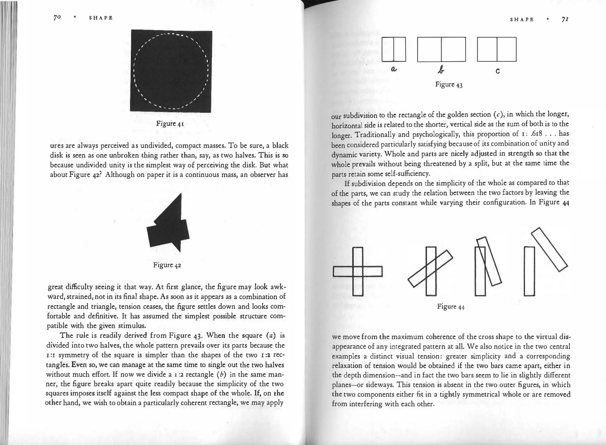 70 S H A P E
_ ... - - - ...
,, '
,, '
,
'
, I
I
I
I
I
I
,
,,
' ,,
_,
Figure 41
ures are always perceived. as undivided, compact masses. To be sure, a black
disk is seen as one unbroken thing rather than, say, as two halves. This is so
because undivided unity is the simplest way of perceiving the disk. But what
about Figure 42? Although on paper it is a continuous mass, an observer has
Figure 42
great difficulty seeing it that way. At first glance, the figure may look awk­
ward, strained, not in its final shape. As soon as it appears as a combination of
rectangle and triangle, tension ceases, the figure settles down and looks com­
fortable and definitive. It has assumed the simplest possible structure com­
patible with the given stimulus.
. .
The
. rule is readily derived from Figure 43. When the square (a) is
divided into two halves, the whole pattern prevails over its parts because the
I :r symmetry of the square is simpler than the shapes of the two x :2 rec­
tangles. Even so, we can manage at the same time to single out the two halves
without much effort. If now we divide a r :2 rectangle (b) in the same man­
ner, the figure breaks apart quite readily because the simplicity of the two
squares imposes itself against the less compact shape of the whole. If, on the
other hand, we wish to obtain a particularly coherent rectangle, we may apply
p
S H A P E 71
rn rn rn
c
Figure 43
our subdivision to the rectangle of the golden section (c), in which the longer,
horizontal side is related to the shorter, vertical side as the sum of both is to the
longer. Traditionally and psychologically, this proportion of 1 : .618 . . . has
been considered particularly satisfying becauseof its combination of unity and
dynamic variety. Whole and parts are nicely adjusted in strength so that the
whole prevails without being threatened by a split, but at the same time the
parts retain some self-sufficiency.
If subdivision depends on the simplicity of the whole as compared to that
of the parts, we can study the relation between the two factors by leaving the
shapes of the parts constant while varying their configuration. In Figure 44
Figure 44
we move from the maximum coherence of the cross shape to the virtual dis­
appearance of any integrated pattern at all. We also notice in the two central
examples a distinct visual tension: greater simplicity and a corresponding
relaxation of tension would be obtained if the two bars came apart, either in
the depth dimension-and in fact the two bars seem to lie in slightly different
planes-or sideways. This tension is absent in the two outer figures, in which
the two components either fit in a tightly symmetrical whole or are removed
from interfering with each other.
 
