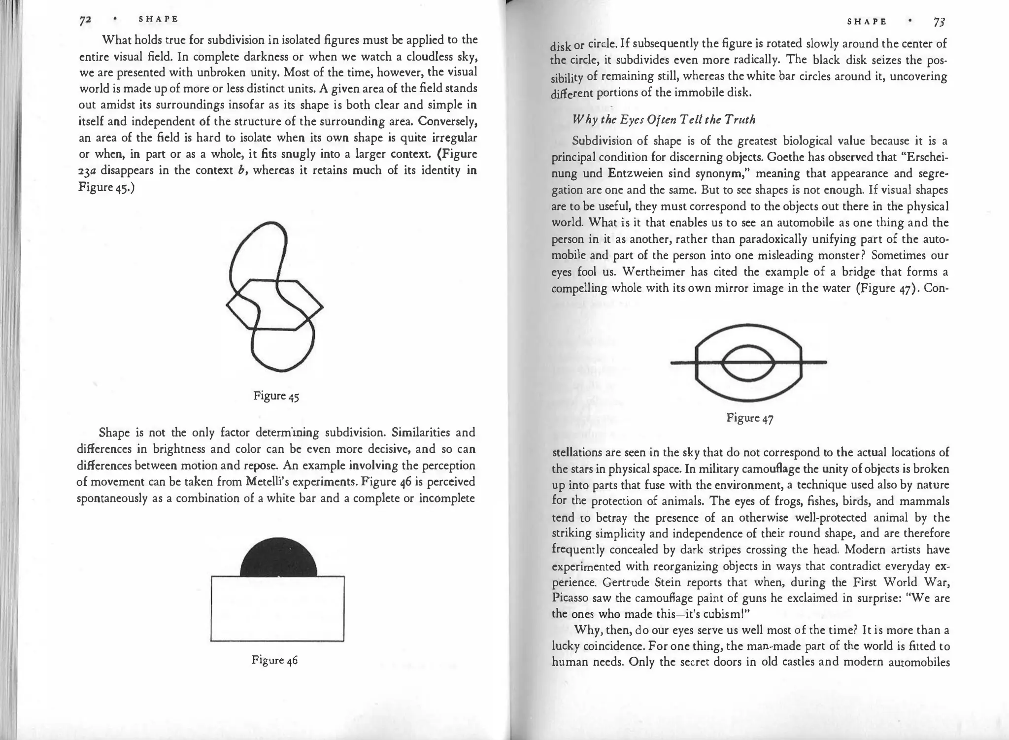 S H A P E
What holds true for subdivision in isolated figures must be applied to the
entire visual field. In complete darkness or when we watch a cloudless sky,
we are presented with unbroken unity. Most of the time, however, the visual
world is made up of more or less distinct units. A given area of the field stands
out amidst its surroundings insofar as its shape is both clear and simple in
itself and independent of the structure of the surrounding area. Conversely,
an area of the field is hard to isolate when its own shape is quite irregular
or when, in part or as a whole, it fits snugly into a larger context. (Figure
23a disappears in the context b, whereas it retains much of its identity in
Figure 45.)
Figure 45
Shape is not the only factor determining subdivision. Similarities and
differences in brightness and color can be even more decisive, and so can
differences between motion and repose. An example involving the perception
of movement can be taken from Metell
i's experiments. Figure 46 is perceived
spontaneously as a combination of a white bar and a complete or incomplete
Figure 46
S H A P E 73
disk or circle. If subsequently the figure is rotated slowly around the center of
the circle, it subdivides even more radically. The black disk seizes the pos­
sibility of remaining still, whereas thewhite bar circles around it, uncovering
different portions of the immobile disk.
Why the Eyes Often Tellthe Truth
Subdivision of shape is of the greatest biological value because it is a
principal condition for discerning objects. Goethe has observed that "Erschei­
nung und Entzweien sind synonym," meaning that appearance and segre­
gation are one and the same. But to see shapes is not enough. If visual shapes
are to be useful, they must correspond to the objects out there in the physical
world. What is it that enables us to see an automobile as one thing and the
person in it as another, rather than paradoxically unifying part of the auto·
mobile and part of the person into one misleading monster? Sometimes our
eyes fool us. Wertheimer has cited the example of a bridge that forms a
compelling whole with its own mirror image in the water (Figure 47). Con-
Figure 47
stellations are seen in the sky that do not correspond to the actual locations of
the stars in physical space. In military camouflage the unity ofobjects is broken
up into parts that fuse with the environment, a technique used also by nature
for the protection of animals. The eyes of frogs, fishes, birds, and mammals
tend to betray the presence of an otherwise well-protected animal by the
striking simplicity and independence of their round shape, and are therefore
frequently concealed by dark stripes crossing the head. Modern artists have
experimented with reorganizing objects in ways that contradict everyday ex­
perience. Gertrude Stein reports that when, during the First World War,
Picasso saw the camouflage paint of guns he exclaimed in surprise: "We are
the ones who made this-it's cubism!"
Why, then, do our eyes serve us well most of the time? It is more than a
lucky coincidence. For one thing, the man-made part of the world is fitted to
human needs. Only the secret doors in old castles and modern automobiles
 