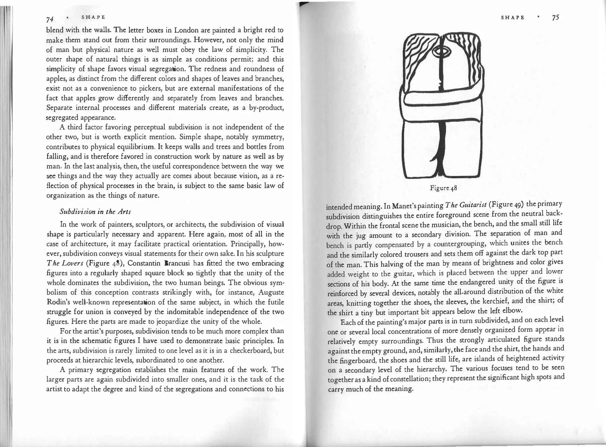74
S H A P E
blend with the walls. The letter boxes in London are painted a bright red to
make them stand out from their surroundings. However, not only the mind
of man but physical nature as well must obey the law of simplicity. The
outer shape of natural things is as simple as conditions permit; and this
simplicity of shape favors visual segregat
ion. The redness and roundness of
apples, as distinct from the different colors and shapes of leaves and branches,
exist not as a convenience to pickers, but are external manifestations of the
fact that apples grow differently and separately from leaves and branches.
Separate internal processes and different materials create, as a by-product,
segregated appearance.
A third factor favoring perceptual subdivision is not independent of the
other two, but is worth explicit mention. Simple shape, notably symmetry,
contributes to physical equilibrium. It keeps walls and trees and bottles from
falling, and is therefore favored in construction work by nature as well as by
man. In the last analysis, then, the useful correspondence between the way we
see things and the way they actually are comes about because vision, as a re­
flection of physical processes in the brain, is subject to the same basic law of
organization as the things of nature.
Subdivision in the Arts
In the work of painters, sculptors, or architects, the subdivision of visual
shape is particularly necessary and apparent. Here again, most of all in the
case of architecture, it may facilitate practical orientation. Principally, how­
ever, subdivision conveys visual statements for their own sake. In his sculpture
The Lovers (Figure 48), Constantin Brancusi has fitted the two embracing
figures into a regularly shaped square block so tightly that the unity of the
whole dominates the subdivision, the two human beings. The obvious sym­
bolism of this conception contrasts strikingly with, for instance, Auguste
Rodin's well-known representat
ion of the same subject, in which the futile
struggle for union is conveyed by the indomitable independence of the two
figures. Here the parts are made to jeopardize the unity of the whole.
For the artist's purposes, subdivision tends to be much more complex than
it is in the schematic figures I have used to demonstrate basic principles. In
the arts, subdivision is rarely limited to one level as it is in a checkerboard, but
proceeds at hierarchic levels, subordinated to one another.
A primary segregation establishes the main features of the work. The
larger parts are again subdivided into smaller ones, and it is the task of the
artist to adapt the degree and kind of the segregations and connections to his
S H A P E 75
Figure 48
intended meaning. In Manet'spainting The Guitarist (Figure 49) the primary
subdivision distinguishes the entire foreground scene from the neutral back­
drop. Within the frontal scene the musician, the bench, and the small still life
with the jug amount to a secondary division. The separation of man and
bench is partly compensated by a countergrouping, which unites
_
the bench
and the similarly colored trousers and sets them off against the dark top part
of the man. This halving of the man by means of brightness and color gives
added weight to the guitar, which is placed between the upper and lower
sections of his body. At the same time the endangered unity of the figure is
reinforced by several devices, notably the all-around distribution of the white
areas, knitting together the shoes, the sleeves, the kerchief, and the shirt; of
the shirt a tiny but important bit appears below the left elbow.
Each of the painting's major parts is in turn subdivided, and on each level
one or several local concentrations of more densely organized form appear in
relatively empty surroundings. Thus the strongly articulated figure stands
againsttheempty ground, and, similarly,the face and the shirt, the hands and
the fingerboard, the shoes and the still life, are islands of heightened activity
on a secondary level of the hierarchy. The various focuses tend to be seen
togetheras a kind ofconstellation; they represent the significant high spots and
carry much of the meaning.
 