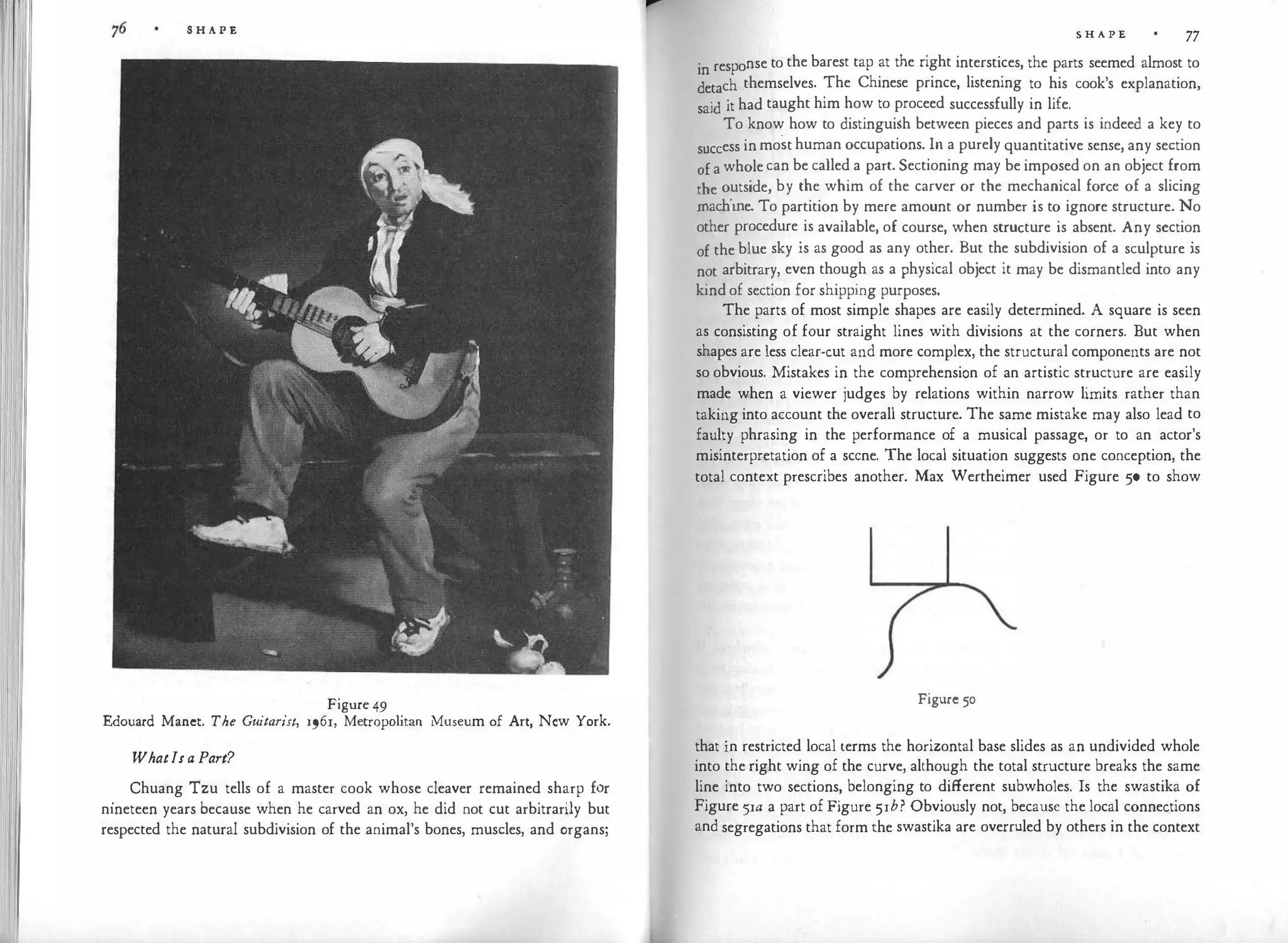 S H A P E
Figure 49
Edouard Manet. The Guitarist, 1961, Metropolitan Museum of Art, New York.
Whatls a Part?
.
Chuang Tzu tells of a master cook whose cleaver remained sharp for
nineteen years because when he carved an ox, he did not cut arbitrarily but
respected the natural subdivision of the animal's bones, muscles, and organs;
S H A P E 77
in response to the barest tap at the right interstices, the parts seemed almost to
detach themselves. The Chinese prince, listening to his cook's explanation,
said it had taught him how to proceed successfully in life.
To know how to distinguish between pieces and parts is indeed a key to
success in most human occupations. In a purely quantitative sense, any section
of a whole can be called a part. Sectioning may be imposed on an object from
the outside, by the whim of the carver or the mechanical force of a slicing
machine. To partition by mere amount or number is to ignore structure. No
other procedure is available, of course, when structure is absent. Any section
of the blue sky is as good as any other. But the subdivision of a sculpture is
not arbitrary, even though as a physical object it may be dismantled into any
kind of section for shipping purposes.
The parts of most simple shapes are easily determined. A square is seen
as consisting of four straight lines with divisions at the corners. But when
shapes are less clear-cut and more complex, the structural components are not
so obvious. Mistakes in the comprehension of an artistic structure are easily
made when a viewer judges by relations within narrow limits rather than
taking into account the overall structure. The same mistake may also lead to
faulty phrasing in the performance of a musical passage, or to an actor's
misinterpretation of a scene. The local situation suggests one conception, the
total context prescribes another. Max Wertheimer used Figure 50 to show
Figure 50
that in restricted local terms the horizontal base slides as an undivided whole
into the right wing of the curve, although the total structure breaks the same
line into two sections, belonging to different subwholes. Is the swastika of
Figure 5rn a part of Figure 5rb? Obviously not, because the local connections
and segregations that form the swastika are overruled by others in the context
 