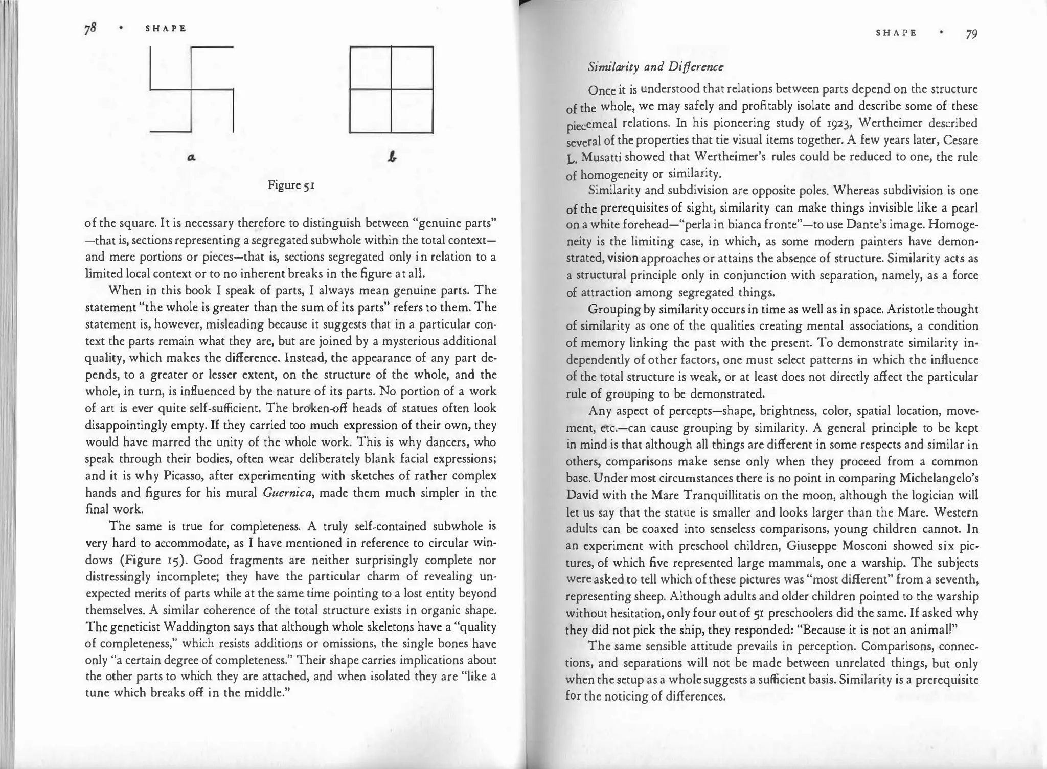 S H A P E
Figure 51
of the square. It is necessary therefore to distinguish between "genuine parts"
-that is, sections representing a segregated subwhole within the total context­
and mere portions or pieces-that is, sections segregated only in relation to a
l
imited local context or to no inherent breaks in the figure at all.
When in this book I speak of parts, I always mean genuine parts. The
statement "the whole is greater than the sum of its parts" refers to them. The
statement is, however, misleading because it suggests that in a particular con­
text the parts remain what they are, but are joined by a mysterious additional
quality, which makes the difference. Instead, the appearance of any part de­
pends, to a greater or lesser extent, on the structure of the whole, and the
whole, in turn, is influenced by the nature of its parts. No portion of a work
of art is ever quite self-sufficient. The broken-off heads of statues often look
disappointingly empty. If they carried too much expression of their own, they
would have marred the unity of the whole work. This is why dancers, who
speak through their bodies, often wear deliberately blank facial expressions;
and it is why Picasso, after experimenting with sketches of rather complex
hands and figures for his mural Guernica, made them much simpler in the
final work.
The same is true for completeness. A truly self-contained subwhole is
very hard to accommodate, as I have mentioned in reference to circular win­
dows (Figure 15). Good fragments are neither surprisingly complete nor
distressingly incomplete; they have the particular charm of revealing un­
expected merits of parts while at the same time pointing to a lost entity beyond
themselves. A similar coherence of the total structure exists in organic shape.
The geneticist Waddington says that although whole skeletons have a "quality
of completeness," which resists additions or omissions, the single bones have
only "a certain degree of completeness." Their shape carries implications about
the other parts to which they are attached, and when isolated they are "like a
tune which breaks off in the middle."
S H A P E 79
Similarity and Difference
Once it is understood that relations between parts depend on the structure
of the whole,. we may safely and profitably isolate and describe some of these
piecemeal relations. In his pioneering study of 1923, Wertheimer described
several of the properties that tie visual items together. A few years later, Cesare
L. Musatti showed that Wertheimer's rules could be reduced to one, the rule
of homogeneity or similarity.
Similarity and subdivision are opposite poles. Whereas subdivision is one
of the prerequisites of sight, similarity can make things invisible like a pearl
on a white forehead-"perla in bianca fronte"-to use Dante's image. Homoge­
neity is the limiting case, in which, as some modern painters have demon­
strated, vision approaches or attains the absence of structure. Similarity acts as
a structural principle only in conjunction with separation, namely, as a force
of attraction among segregated things.
Groupingby similarity occurs in time as well as in space. Aristotle thought
of similarity as one of the qualities creating mental associations, a condition
of memory linking the past with the present. To demonstrate similarity in­
dependently of other factors, one must select patterns in which the influence
of the total structure is weak, or at least does not directly affect the particular
rule of grouping to be demonstrated.
Any aspect of percepts-shape, brightness, color, spatial location, move­
ment, etc.-can cause grouping by similarity. A general principle to be kept
in mind is that although all things are different in some respects and similar in
others, comparisons make sense only when they proceed from a common
base. Under most circumstances there is no point in comparing Michelangelo's
David with the Mare Tranquillitatis on the moon, although the logician will
let us say that the statue is smaller and looks larger than the Mare. Western
adults can be coaxed into senseless comparisons, young children cannot. In
an experiment with preschool children, Giuseppe Mosconi showed six pic­
tures, of which five represented large mammals, one a warship. The subjects
were asked to tell which ofthese pictures was "most different" from a seventh,
representing sheep. Although adults and older children pointed to the warship
without hesitation, only four out of 51 preschoolers did the same. If asked why
they did not pick the ship, they responded: "Because it is not an animal!"
The same sensible attitude prevails in perception. Comparisons, connec­
tions, and separations will not be made between unrelated things, but only
when the setup as a wholesuggests a sufficient basis. Similarity is a prerequisite
for the noticing of differences.
 