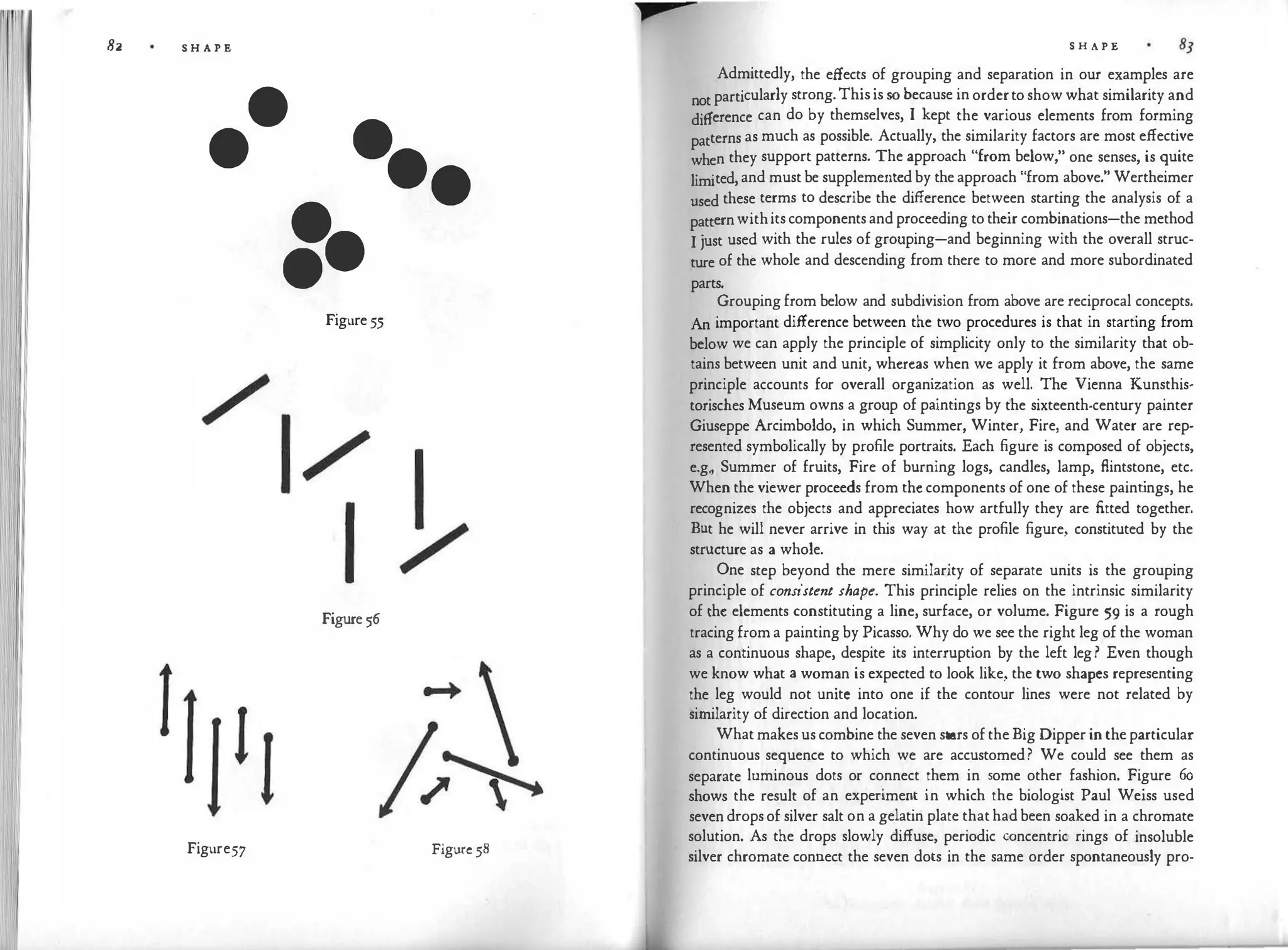 82 S H A P E
•
• •
••
=·
Figure 55
Figure 56
Figure57 Figure 58
S H A P E
Admittedly, the effects of grouping and separation in our examples are
not particularly strong.Thisis so because in orderto show what similarity and
difference can do by themselves, I kept the various elements from forming
patterns as much as possible. Actually, the similarity factors are most effective
when they support patterns. The approach "from below," one senses, is quite
limited, and must be supplemented by the approach "from above." Wertheimer
used these terms to describe the difference between starting the analysis of a
patternwithits components and proceeding to their combinations-the method
I just used with the rules of grouping-and beginning with the overall struc­
ture of the whole and descending from there to more and more subordinated
parts.
Grouping from below and subdivision from above are reciprocal concepts.
An important difference between the two procedures is that in starting from
below we can apply the principle of simplicity only to the similarity that ob­
tains between unit and unit, whereas when we apply it from above, the same
principle accounts for overall organization as well. The Vienna Kunsthis­
torisches Museum owns a group of paintings by the sixteenth-century painter
Giuseppe Arcimboldo, in which Summer, Winter, Fire, and Water are rep­
resented symbolically by profile portraits. Each figure is composed of objects,
e.g., Summer of fruits, Fire of burning logs, candles, lamp, fiintstone, etc.
When the viewer proceeds from the components of one of these paint
ings, he
recognizes the objects and appreciates how artfully they are fitted together.
But he will never arrive in this way at the profile figure, constituted by the
structure as a whole.
One step beyond the mere similarity of separate units is the grouping
principle of consistent shape. This principle relies on the intrinsic similarity
of the elements constituting a line, surface, or volume. Figure 59 is a rough
tracing from a painting by Picasso. Why do we see the right leg of the woman
as a continuous shape, despite its interruption by the left leg? Even though
we know what a woman is expected to look like, the two shapes representing
the leg would not unite into one if the contour lines were not related by
similarity of direction and location.
What makes us combine the seven stars of the Big Dipper in the particular
continuous sequence to which we are accustomed? We could see them as
separate luminous dots or connect them in some other fashion. Figure 6o
shows the result of an experiment in which the biologist Paul Weiss used
seven drops of silver salt on a gelatin plate that had been soaked in a chromate
solution. As the drops slowly diffuse, periodic concentric rings of insoluble
silver chromate connect the seven dots in the same order spontaneously pro-
 