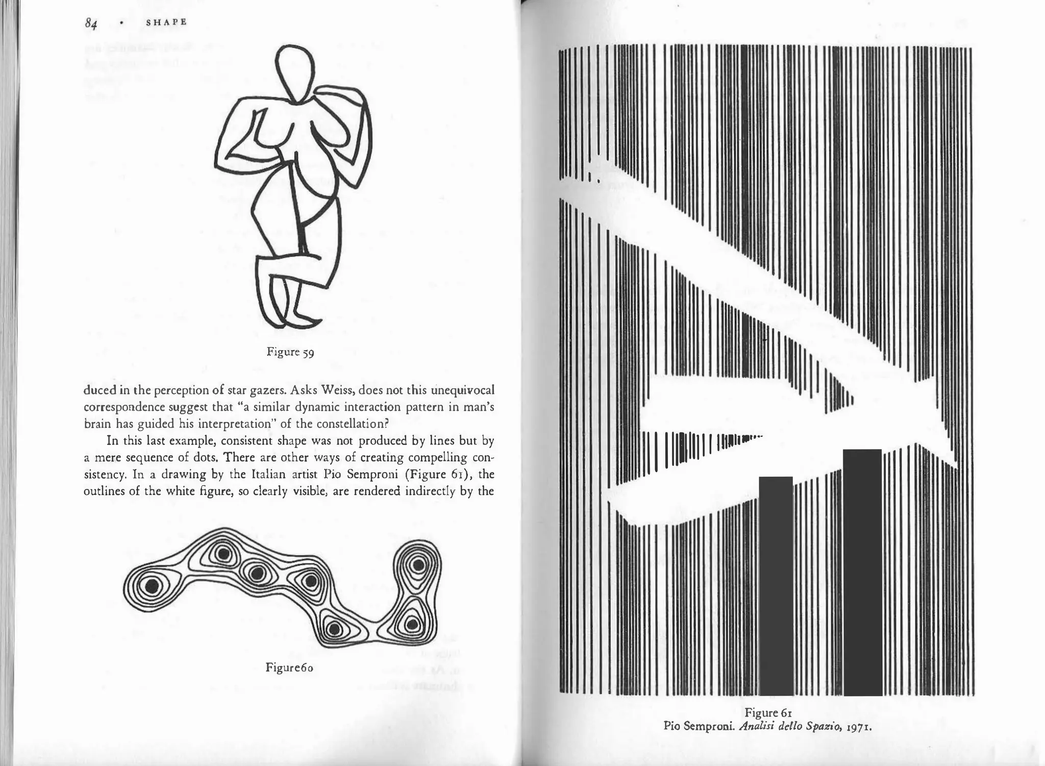 I
ii
Figure 59
duced in the perception of star gazers. Asks Weiss, does not this unequivocal
correspondence suggest that "a similar dynamic interaction pattern in man's
brain has guided his interpretation" of the constellation?
In this last example, consistent shape was not produced by lines but by
a mere sequence of dots. There are other ways of creating compelling con­
sistency. In a drawing by the Italian artist Pio Semproni (Figure 61), the
outlines of the white figure, so clearly visible, are rendered indirectly by the
Figure6o
111111111111111111•""
Figure61
Pio Semproni. Analisi de/lo Spazio, 1971.
 