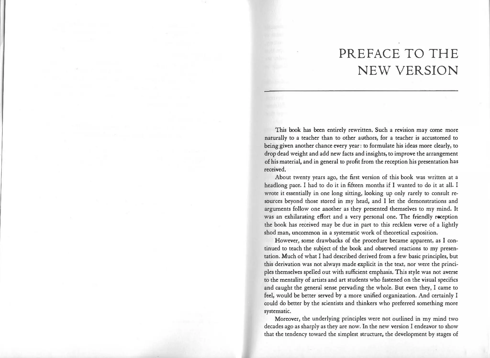 PREFACE TO THE
NEW VERSION
This book has been entirely rewritten. Such a revision may come more
naturally to a teacher than to other authors, for a teacher is accustomed to
being given another chance every year: to formulate his ideas more clearly, to
drop dead weight and add new facts and insights, to improve the arrangement
of his material, and in general to profit from the reception his presentation has
received.
About twenty years ago, the first version of this book was written at a
headlong pace. I had to do it in fifteen months if I wanted to do it at all. I
wrote it essentially in one long sitting, looking up only rarely to consult re­
sources beyond those stored in my head, and I let the demonstrations and
arguments follow one another as they presented themselves to my mind. It
was an exhilarating effort and a very personal one. The friendly reception
the book has received may be due in part to this reckless verve of a lightly
shod man, uncommon in a systematic work of theoretical exposition.
However, some drawbacks of the procedure became apparent, as I con­
tinued to teach the subject of the book and observed reactions to my presen­
tation. Much of what I had described derived from a few basic principles, but
this derivation was not always made explicit in the text, nor were the princi­
ples themselves spelled out with sufficient emphasis. This style was not averse
to the mentality of artists and art students who fastened on the visual specifics
and caught the general sense pervading the whole. But even they, I came to
feel, would be better served by a more unified organization. And certainly I
could do better by the scientists and thinkers who preferred something more
systematic.
Moreover, the underlying principles were not outlined in my mind two
decades ago as sharply as they are now. In the new version I endeavor to show
that the tendency toward the simplest structure, the development by stages of
 