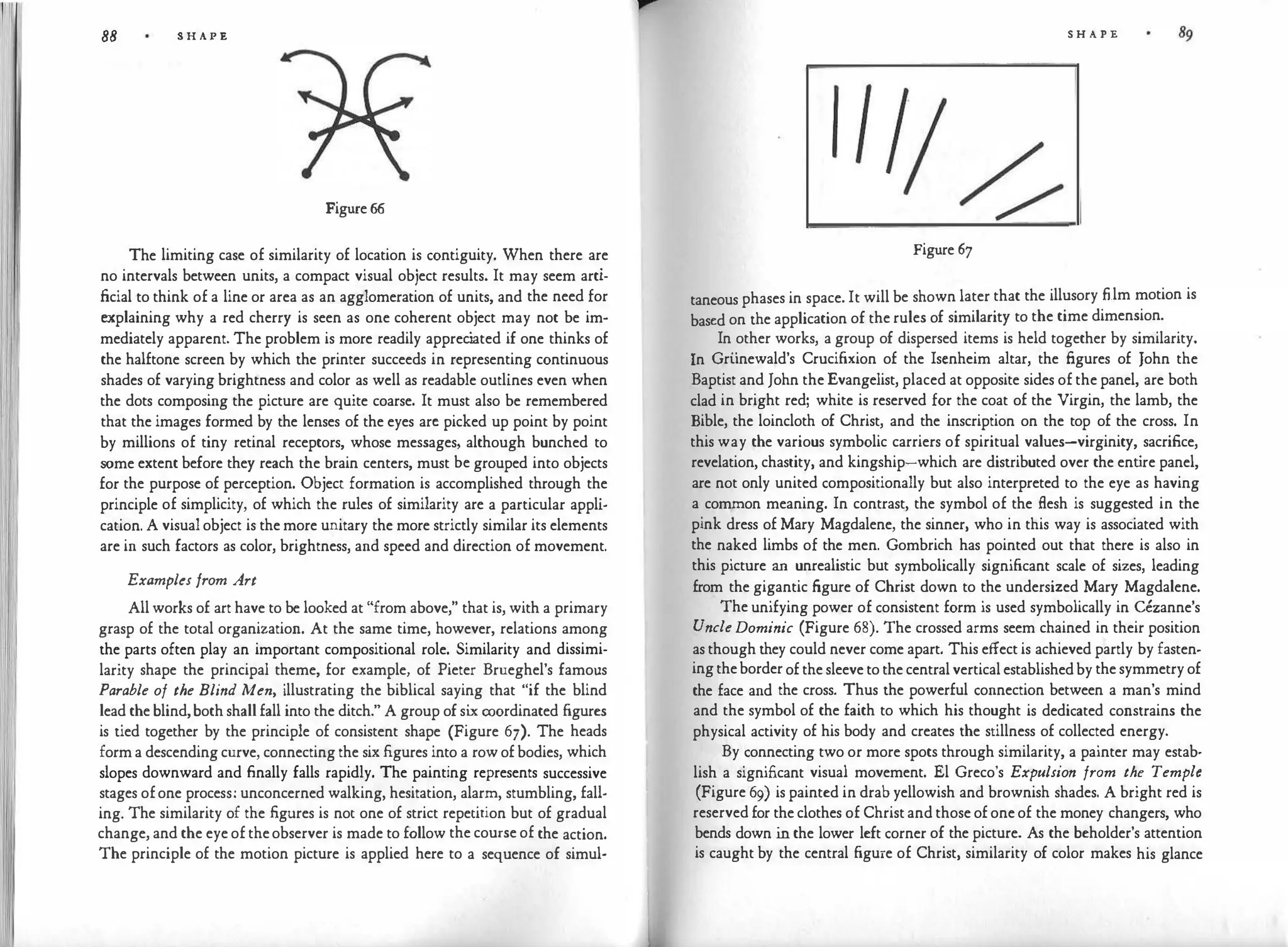 88 S H A P E
Figure 66
The limiting case of similarity of location is contiguity. When there are
no intervals between units, a compact visual object results. It may seem arti­
ficial to think of a line or area as an agglomeration of units, and the need for
explaining why a red cherry is seen as one coherent object may not be im­
mediately apparent. The problem is more readily apprec
iated if one thinks of
the halftone screen by which the printer succeeds in representing continuous
shades of varying brightness and color as well as readable outlines even when
the dots composing the picture are quite coarse. It must also be remembered
that the images formed by the lenses of the eyes arc picked up point by point
by millions of tiny retinal receptors, whose messages, although bunched to
some extent before they reach the brain centers, must be grouped into objects
for the purpose of perception. Object formation is accomplished through the
principle of simplicity, of which the rules of similarity are a particular appli­
cation. A visual object is the more unitary the more strictly similar its elements
are in such factors as color, brightness, and speed and direction of movement.
Examples from Art
All works of art have to be looked at "from above," that is, with a primary
grasp of the total organization. At the same time, however, relations among
the parts often play an important compositional role. Similarity and dissimi­
larity shape the principal theme, for example, of Pieter Brueghel's famous
Parable of the Blind Men, illustrating the biblical saying that "if the blind
lead the blind,both shall fall into the ditch." A group of si
x coordinated figures
is tied together by the principle of consistent shape (Figure 6'J). The heads
form a descending curve, connecting the six .figures into a row of bodies, which
slopes downward and finally falls rapidly. The painting represents successive
stages ofone process: unconcerned walking, hesitation, alarm, stumbling, fall­
ing. The similarity of the figures is not one of strict repetition but of gradual
change, and the eye of theobserver is made to follow the course of the action.
The principle of the motion picture is applied here to a sequence of simul-
S H A P E
Figure 67
taneous phases in space. It will be shown later that the illusory film motion is
based on the application of the rules of similarity to the time dimension.
In other works, a group of dispersed items is held together by similarity.
In Gri.inewald's Crucifixion of the Iscnheim altar, the figures of John the
Baptist and John the Evangelist, placed at opposite sides of the panel, are both
clad in bright red; white is reserved for the coat of the Virgin, the lamb, the
Bible, the loincloth of Christ, and the inscription on the top of the cross. In
this way the various symbolic carriers of spiritual values-virginity, sacrifice,
revelation, chastity, and kingship-which are distributed over the ent
ire panel,
are not only united compositionally but also interpreted to the eye as having
a common meaning. In contrast, the symbol of the flesh is suggested in the
pink dress of Mary Magdalene, the sinner, who in this way is associated with
the naked limbs of the men. Gombrich has pointed out that there is also in
this picture an unrealistic but symbolically significant scale of sizes, leading
from the gigantic figure of Christ down to the undersized Mary Magdalene.
The unifying power of consistent form is used symbolically in Cezanne's
UncleDominic (Figure 68). The crossed arms seem chained in their position
as though they could never come apart. This effect is achieved partly by fasten­
ingtheborder of the sleeve to the central vertical establishedby the symmetry of
the face and the cross. Thus the powerful connection between a man's mind
and the symbol of the faith to which his thought is dedicated constrains the
physical activity of his body and creates the stillness of collected energy.
By connecting two or more spots through similarity, a painter may estab­
lish a significant visual movement. El Greco's Expulsion from the Temple
(Figure 69) is painted in drab yellowish and brownish shades. A bright red is
reserved for the clothes of Christ and those of one of the money changers, who
bends down in the lower left corner of the picture. As the beholder's attention
is caught by the central figure of Christ, similarity of color makes his glance
 