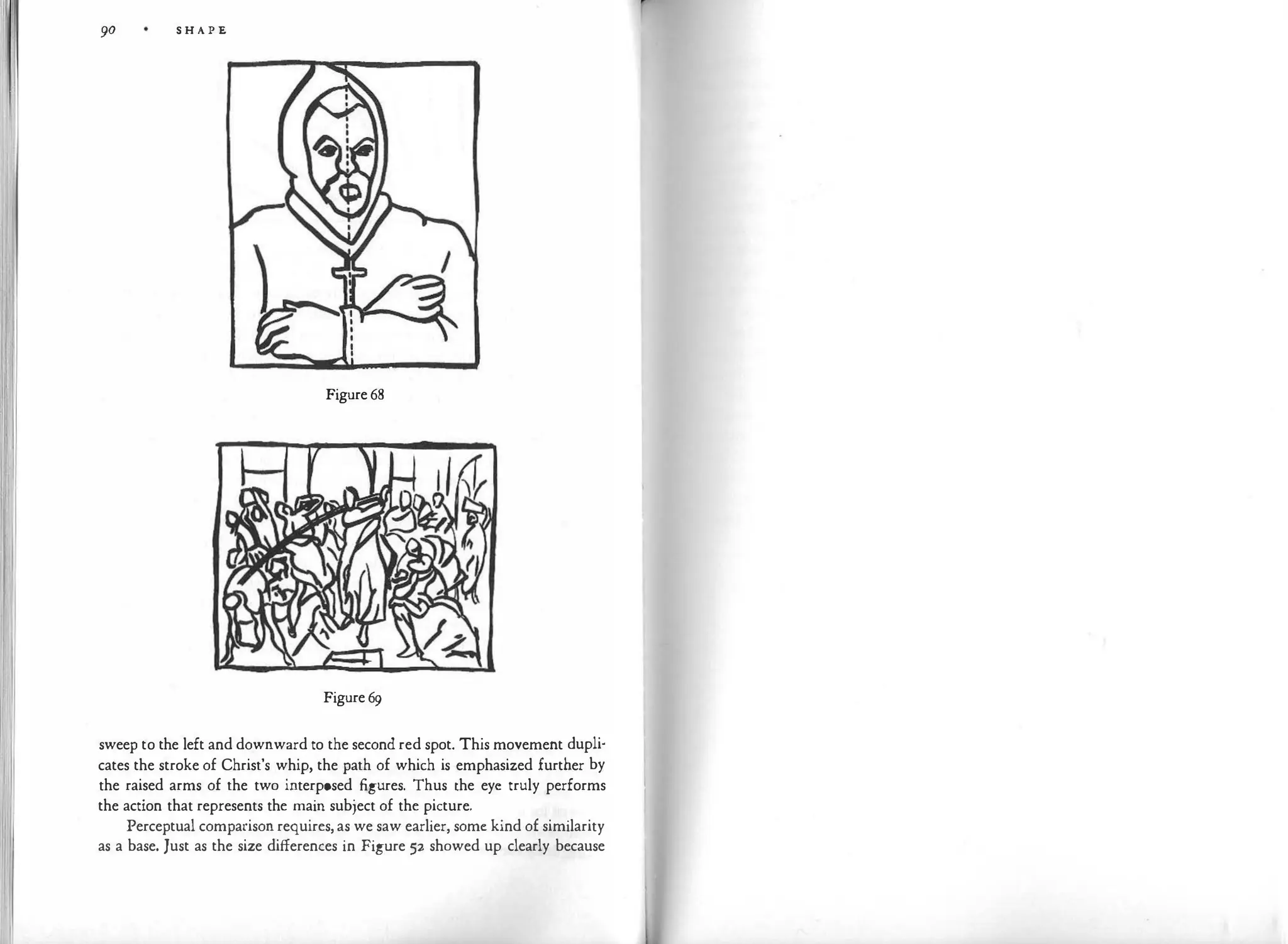 90 S H A P E
Figure 68
Figure 69
sweep to the left and downward to the second red spot. This movement dupli­
cates the stroke of Christ's whip, the path of which is emphasized further by
the raised arms of the two interposed figures. Thus the eye truly performs
the action that represents the main subject of the picture.
Perceptual comparison requires, as we saw earlier, some kind of similarity
as a base. Just as the size differences in Figure 52 showed up clearly because
 