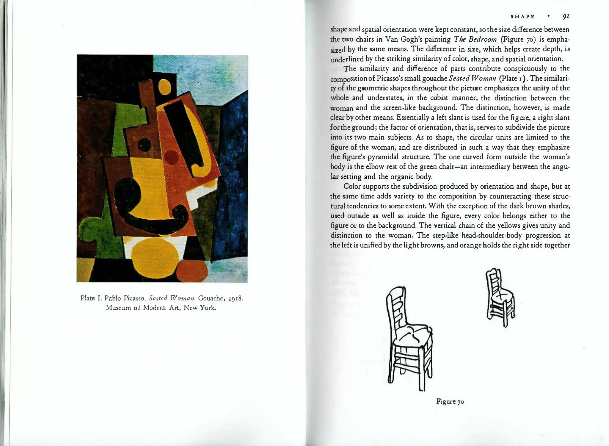 Plate I. Pablo Picasso. Seated Woman. Gouache, r9r8.
Museum of Modern Art, New York.
S H A P E 91
shape and spatial orientation were kept constant, sothe size difference between
the two chairs in Van Gogh's painting The Bedroom (Figure 70) is empha­
sized by the same means. The difference in size, which helps create depth, is
underlined by the striking similarity of color, shape, and spatial orientation.
The s
imilarity and difference of parts contribute conspicuously to the
compositionofPicasso's small gouache Seated Woman (Plate r).The similari­
ty of the geometric shapes throughout the picture emphasizes the unity of the
whole and understates, in the cubist manner, the dist
inction between the
woman and the screen-like background. The distinction, however, is made
clear by other means. Essentially a left slant is used for the figure, a right slant
fortheground; the factor of orientat
ion, that is, serves to subdivide the picture
into its two main subjects. As to shape, the circular units are limited to the
figure of the woman, and are distributed in such a way that they emphasize
the figure's pyramidal structure. The one curved form outside the woman's
body is the elbow rest of the green chair-an intermediary between the angu­
lar setting and the organic body.
Color supports the subdivision produced by orientation and shape, but at
the same time adds variety to the composition by counteracting these struc­
tural tendencies to some extent. With the exception of the dark brown shades,
used outside as well as inside the figure, every color belongs either to the
figure or to the background. The vertical chain of the yellows gives unity and
distinction to the woman. The step-like head-shoulder-body progression at
the left is unifiedby the light browns, and orangeholds the right side together
Figure 70
 
