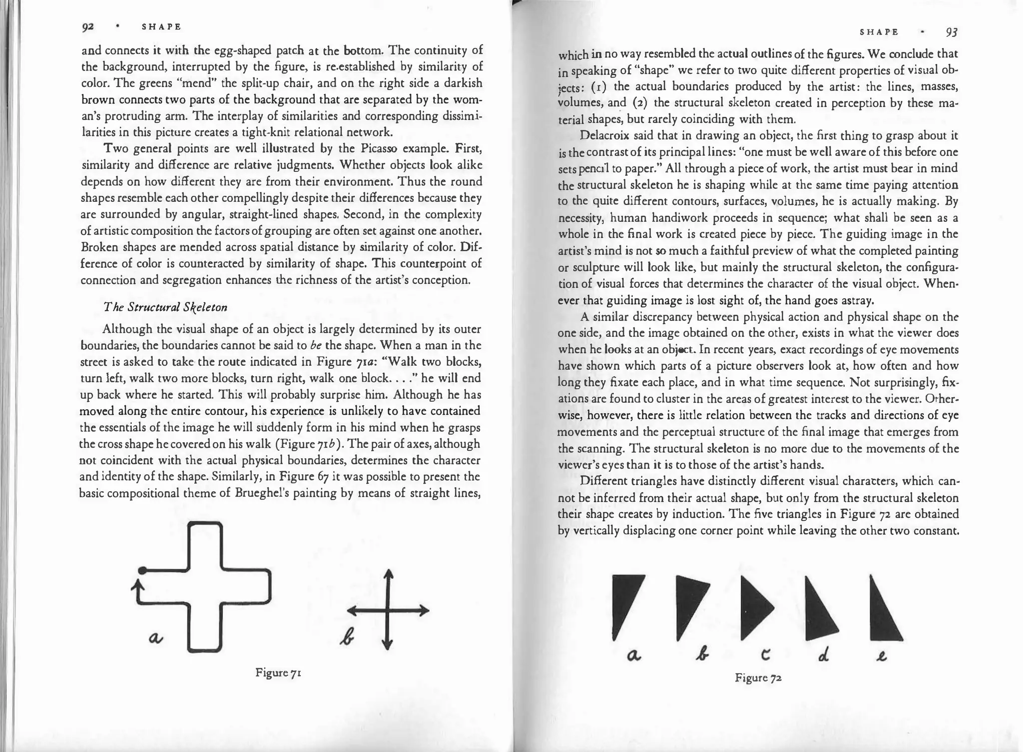 S H A P E
and connects it with the egg-shaped patch at the bottom. The continuity of
the background, interrupted by the figure, is re-established by similarity of
color. The greens "mend" the split-up chair, and on the right side a darkish
brown connects two parts of the background that are separated by the wom­
an's protruding arm. The interplay of similarities and corresponding dissimi­
larities in this picture creates a tight-knit relational network.
Two general points are well illustrated by the Picasso example. First,
similarity and difference are relative judgments. Whether objects look alike
depends on how different they are from their environment. Thus the round
shapes resemble each other compellingly despite their differences because they
are surrounded by angular, straight-lined shapes. Second, in the complexity
of artistic composition the factors ofgrouping are often set against one another.
Broken shapes are mended across spatial distance by s
imilarity of color. Dif­
ference of color is counteracted by similarity of shape. This counterpoint of
connection and segregation enhances the richness of the artist's conception.
The Structural Skeleton
Although the visual shape of an object is largely determined by its outer
boundaries, the boundaries cannot be said to be the shape. When a man in the
street is asked to take· the route indicated in Figure 71a: "Walk two blocks,
turn left, walk two more blocks, turn right, walk one block. . . ." he will end
up back where he started. This will probably surprise him. Although he has
moved along the entire contour, his experience is unlikely to have contained
the essentials of the image he will suddenly form in his mind when he grasps
the cross shape hecoveredon his walk (Figure 71b). The pair of axes, although
not coincident with the actual physical boundaries, determines the character
and identity of the shape. Similarly, in Figure 67 it was possible to present the
basic compositional theme of Brueghel's painting by means of straight lines,
Figure71
S H A P E 93
which in no way resembled the actual outlines of the figures. We conclude that
in speaking of "shape" we refer to two quite different properties of visual ob­
jects: (r) the actual boundaries produced by the artist: the lines, masses,
volumes, and (2) the structural skeleton created in perception by these ma­
terial shapes, but rarely coinciding with them.
Delacroix said that in drawing an object, the first thing to grasp about it
is thecontrastof its princ
ipal lines: "one must be well aware of this before one
sets pencil to paper." All through a piece of work, the artist must bear in mind
the structural skeleton he is shaping while at the same time paying attention
to the quite different contours, surfaces, volumes, he is actually making. By
necessity, human handiwork proceeds in sequence; what shall be seen as a
whole in the final work is created piece by piece. The guiding image in the
artist's mind is not so much a faithful preview of what the completed painting
or sculpture will look like, but mainly the structural skeleton, the configura­
tion of visual forces that determines the character of the visual object. When­
ever that guiding image is lost sight of, the hand goes astray.
A similar discrepancy between physical action and physical shape on the
one side, and the image obtained on the other, exists in what the viewer does
when he looks at an object. In recent years, exact recordings of eye movements
have shown which parts of a picture observers look at, how often and how
long they fixate each place, and in what time sequence. Not surprisingly, fix­
ations are found to cluster in the areas of greatest interest to the viewer. Other­
wise, however, there is little relation between the tracks and directions of eye
movements and the perceptual structure of the final image that emerges from
the scanning. The structural skeleton is no more due to the movements of the
viewer's eyes than it is to those of the artist's hands.
Different triangles have distinctly different visual charatters, which can­
not be inferred from their actual shape, but only from the structural skeleton
their shape creates by induction. The five triangles in Figure 72 are obtained
by vertically displacing one corner point while leaving the other two constant.
Figure 72
 