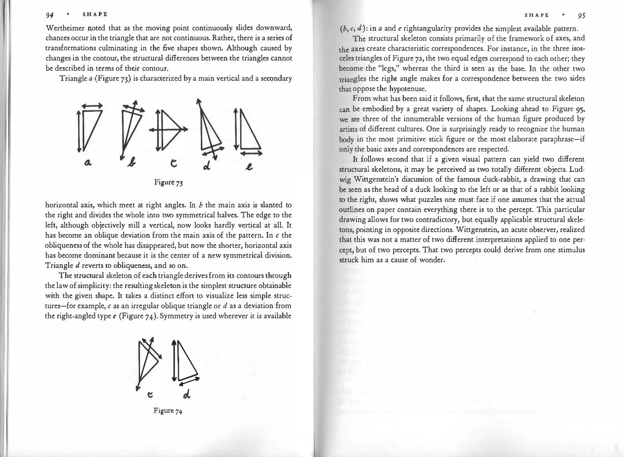 94 S H A P E
Wertheimer noted that as the moving point continuously slides downward,
chances occur in the triangle that are not continuous.Rather, there is a series of
transformations culminating in the five shapes shown. Although caused by
changes in the contour, the structural differences between the triangles cannot
be described in terms of the
ir contour.
Triangle a (Figure 73) is characterized by a main vertical and a secondary
Figure 73
horizontal axis, which meet at right angles. In b the main axis is slanted to
the right and divides the whole into two symmetrical halves. The edge to the
left, although objectively still a vertical, now looks hardly vertical at all. It
has become an oblique deviation from the main axis of the pattern. In c the
obliqueness of the whole has disappeared, but now the shorter, horizontal axis
has become dominant because it is the center of a new symmetrical division.
Triangle d reverts to obliqueness, and so on.
The structural skeleton of each trianglederivesfrom its contours through
the law ofsimplicity: the resultingskeleton is the simplest structure obtainable
with the given shape. It takes a distinct effort to visualize less simple struc­
tures-for example, c as an irregular oblique triangle or d as a deviation from
the right-angled type e (Figure 74). Symmetry is used wherever it is available
I�
Figure 74
S H A P E 95
(b, c, d): in a and e rightangularity provides the simplest available pattern.
The structural skeleton consists primarily of the framework of axes, and
the axes create characteristic correspondences. For instance, in the three isos­
celes triangles of Figure 72, the two equal edges correspond to each other; they
become the "legs," whereas the third is seen as the base. In the other two
triangles the right angle makes for a correspondence between the two s
ides
that oppose the hypotenuse.
From what has been said it follows, first, that the same structural skeleton
can be embodied by a great variety of shapes. Looking ahead to Figure 95,
we see three of the innumerable versions of the human figure produced by
artists of different cultures. One is surprisingly ready to recognize the human
body in the most primitive stick figure or the most elaborate paraphrase-if
only the basic axes and correspondences are respected.
It follows second that if a given visual pattern can yield two different
structural skeletons, it may be perceived as two totally different objects. Lud­
wig Wittgenstein's discussion of the famous duck-rabbit, a drawing that can
be seen as the head of a duck looking to the left or as that of a rabbit looking
to the right, shows what puzzles one must face if one assumes that the actual
outlines on paper contain everything there is to the percept. This particular
drawing allows for two contradictory, but equally applicable structural skele­
tons, pointing in opposite directions. Wittgenstein, an acute observer, realized
that this was not a matter of two different interpretations applied to one per­
cept, but of two percepts. That two percepts could derive from one stimulus
struck him as a cause of wonder.
 