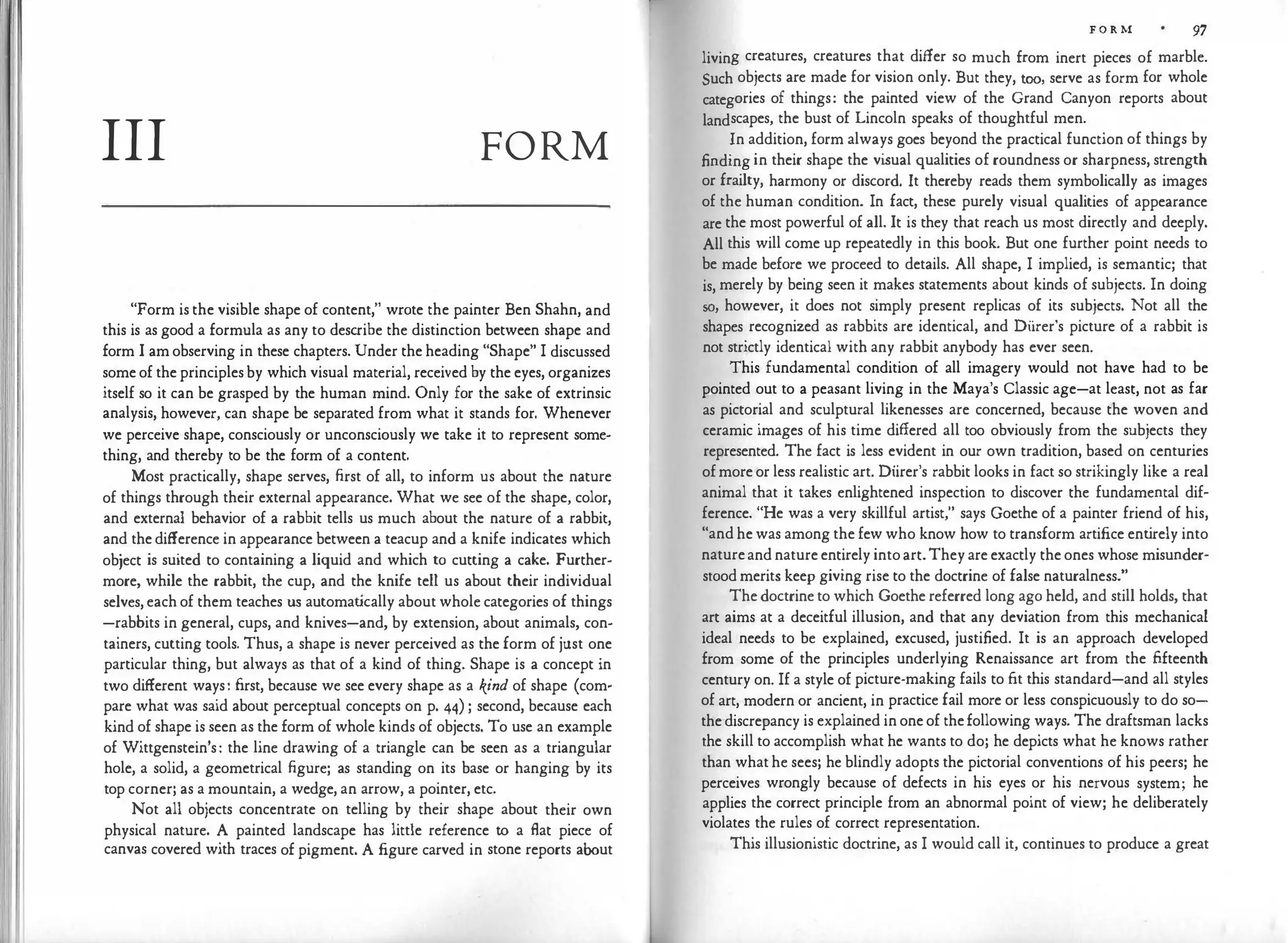 III FORM
"Form is the visible shape of content," wrote the painter Ben Shahn, and
this is as good a formula as any to describe the distinction between shape and
form I am observing in these chapters. Under the heading "Shape" I discussed
some of the principles by which visual material, received by the eyes, organizes
itself so it can be grasped by the human mind. Only for the sake of extrinsic
analysis, however, can shape be separated from what it stands for. Whenever
we perceive shape, consciously or unconsciously we take it to represent some­
thing, and thereby to be the form of a content.
Most practically, shape serves, first of all, to inform us about the nature
of things through their external appearance. What we see of the shape, color,
and external behavior of a rabbit tells us much about the nature of a rabbit,
and the difference in appearance between a teacup and a knife indicates which
object is suited to containing a liquid and which to cutting a cake. Further­
more, while the rabbit, the cup, and the knife tell us about their individual
selves, each of them teaches us automat
ically about whole categories of things
-rabbits in general, cups, and knives-and, by extension, about animals, con­
tainers, cutting tools. Thus, a shape is never perceived as the form of just one
particular thing, but always as that of a kind of thing. Shape is a concept in
two different ways: first, because we see every shape as a kind of shape (com­
pare what was said about perceptual concepts on p. 44) ; second, because each
kind of shape is seen as the form of whole kinds of objects. To use an example
of Wittgenstein's: the line drawing of a triangle can be seen as a triangular
hole, a solid, a geometrical figure; as standing on its base or hanging by its
top corner; as a mountain, a wedge, an arrow, a pointer, etc.
Not all objects concentrate on telling by their shape about their own
physical nature. A painted landscape has little reference to a flat piece of
canvas covered with traces of pigment. A figure carved in stone reports about
F O R M 97
living creatures, creatures that differ so much from inert pieces of marble.
Such objects are made for vision only. But they, too, serve as form for whole
categories of things: the painted view of the Grand Canyon reports about
landscapes, the bust of Lincoln speaks of thoughtful men.
In addition, form always goes beyond the practical function of things by
finding in their shape the vi
sual qualities of roundness or sharpness, strength
or frailty, harmony or discord. It thereby reads them symbolically as images
of the human condition. In fact, these purely visual qualities of appearance
are the most powerful of all. It is they that reach us most directly and deeply.
All this will come up repeatedly in this book. But one further point needs to
be made before we proceed to details. All shape, I implied, is semantic; that
is, merely by being seen it makes statements about kinds of subjects. In doing
so, however, it does not simply present replicas of its subjects. Not all the
shapes recognized as rabbits arc identical, and Diirer's picture of a rabbit is
not strictly identical with any rabbit anybody has ever seen.
This fundamental condition of all imagery would not have had to be
pointed out to a peasant living in the Maya's Classic age-at least, not as far
as pictorial and sculptural likenesses are concerned, because the woven and
ceramic images of his time differed all too obviously from the subjects they
represented. The fact is less evident in our own tradition, based on centuries
ofmore or less realistic art. Diirer's rabbit looks in fact so strikingly like a real
animal that it takes enlightened inspection to discover the fundamental dif�
ference. "He was a very skillful artist," says Goethe of a painter friend of his,
"and he was among the few who know how to transform artifice ent
irely into
natureand nature entirely intoart.They are exactly the ones whose misunder­
stood merits keep giving rise to the doctrine of false naturalness."
The doctrine to which Goethe referred long ago held, and still holds, that
art aims at a deceitful illusion, and that any deviation from this mechanical
ideal needs to be explained, excused, justified. It is an approach developed
from some of the principles underlying Renaissance art from the fifteenth
century on. If a style of picture-making fails to fit this standard-and all styles
of art, modern or ancient, in practice fail more or less conspicuously to do so­
the discrepancy is explained in one of thefollowing ways. The draftsman lacks
the skill to accomplish what he wants to do; he depicts what he knows rather
than what he sees; he blindly adopts the pictorial conventions of his peers; he
perceives wrongly because of defects in his eyes or his nervous system; he
applies the correct principle from an abnormal point of view; he deliberately
violates the rules of correct representation.
This illusionistic doctrine, as I would call it, continues to produce a great
 