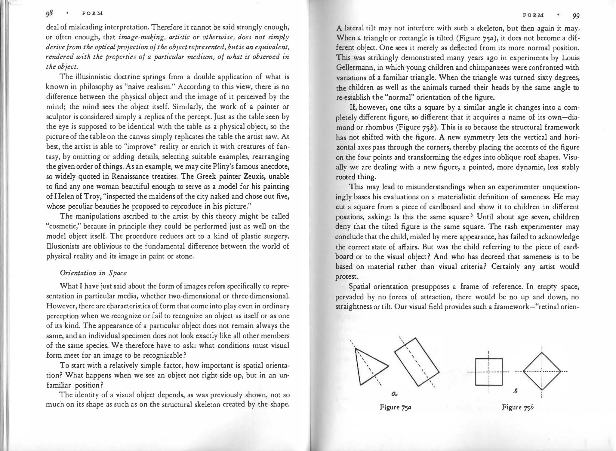 FORM
dealof misleading interpretation. Therefore it cannot be said strongly enough,
or often enough, that image-making, artistic or otherwise, does not simply
derivefrom theopticalprojection oftheobjectrepresented,butisan equivalent,
rendered with the properties of a particular medium, of what is observed in
the object.
The illusionistic doctrine springs from a double application of what is
known in philosophy as "naive rea l
ism." According to this view, there is no
difference between the physical object and the image of it perceived by the
mind; the mind sees the object itself. Simi
larly, the work of a painter or
sculptor is considered simply a replica of the percept. Just as the table seen by
the eye is supposed to be identical with the table as a physical object, so the
pictureof thetableon the canvas simply replicates the table the artist saw. At
best, the artist is able to "improve" reality or enrich it with creatures of fan­
tasy, by omitting or adding details, selecting suitable examples, rearranging
thegivenorderof things.Asan example, we may cite Pliny's famous anecdote,
so widely quoted in Renaissance treatises. The Greek painter Zeuxis, unable
to find any one woman beautiful enough to serve as a model for his painting
ofHelenof Troy, "inspected the maidensof the city naked and chose out five,
whose peculiar beauties he proposed to reproduce in his picture."
The manipulations ascribed to the artist by this theory might be called
"cosmetic," because in principle they could be performed just as well on the
model object itself. The procedure reduces art to a kind of plastic surgery.
Illusionists are oblivious to the fundamental difference between the world of
physical reality and its image in paint or stone.
Orientation in Space
What I have just said about the form ofimages refers specifically to repre­
sentation in particular media, whether two-dimensional or three-dimensional.
However,therearecharacteristicsofformthatcomeinto play even in ordinary
perception when we recognize or fail to recognize an object as itself or as one
of its kind. The appearance of a particular object does not remain always the
same, andan individual specimen does not look exactly like all other members
of the same species. We therefore have to ask: what conditions must visual
form meet for an image to be recognizable?
To start with a relatively simple factor, how important is spatial orienta·
tion? What happens when we see an object not right-side-up, but in an un·
familiar position?
The identity of a visual object depends, as was previously shown, not so
much on its shape as such as on the structural skeleton created by the shape.
F O R M 99
A lateral tilt may not interfere with such a skeleton, but then again it may.
When a triangle or rectangle is tilted (Figure 75a), it does not become a dif­
ferent object. One sees it merely as deflected from its more normal position.
This was strikingly demonstrated many years ago in experiments by Louis
Gellermanri, in which young children and chimpanzees wereconfronted with
variations of a familiar triangle. When the triangle was turned sixty degrees,
the children as well as the animals turned their heads by the same angle to
re-establish the "normal" orientation of the figure.
If, however, one tilts a square by a similar angle it changes into a com­
pletely different figure, so different that it acquires a name of its own-dia­
mond or rhombus (Figure 75b). This is so because the structural framework
has not shifted with the figure. A new symmetry lets the vertical and hori­
zontal axespass through the corners, thereby placing the accents of the figure
on the four points and transforming the edges into oblique roof shapes. Visu­
ally we are dealing with a new figure, a pointed, more dynamic, less stably
rooted thing.
This may lead to misunderstandings when an experimenter unquestion­
ingly bases his evaluations on a materialistic definition of sameness. He may
cut a square from a piece of cardboard and show it to children in different
positions, asking: Is this the same square? Until about age seven, children
deny that the tilted figure is the same square. The rash experimenter may
concludethat the child, misled by mere appearance, has failed to acknowledge
the correct state of affairs. But was the child referring to the piece of card­
board or to the visual object? And who has decreed that sameness is to be
based on material rather than visual criteria? Certainly any artist would
protest.
Spatial orientat
ion presupposes a frame of reference. In empty space,
pervaded by no forces of attraction, there would be no up and down, no
straightness or tilt. Our visual field provides such a framework-"retinal orien-
'
'
Figure 75a
! �
· ·EB· · ·- - �- -
1 ,8
Figure 75b
 