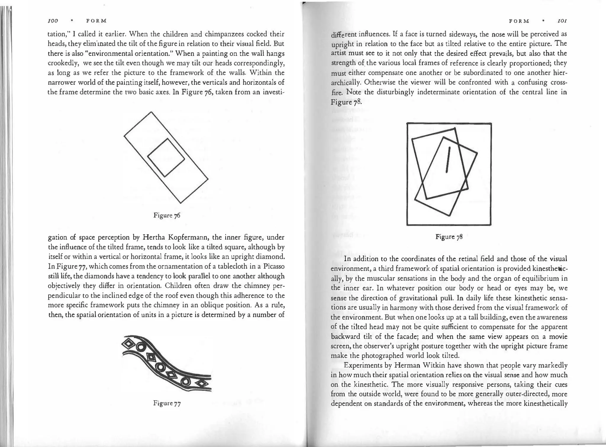 IOO F O R M
tation," I called it earlier. When the children and chimpanzees cocked their
heads, they eliminated the tilt of the figure in relation to their visual field. But
there is also "environmental orientation." When a painting on the wall hangs
crookedly, we see the tilt even though we may tilt our heads correspondingly,
as long as we refer the picture to the framework of the walls. Within the
narrower world of the paintingitself, however, the verticals and horizontals of
the frame determine the two basic axes. In Figure 76, taken from an investi-
Figure 76
gation of space perception by Hertha Kopfermann, the inner figure, under
the influence of the tilted frame, tends to look like a tilted square, although by
itself or within a vertical or horizontal frame, it looks like an upright diamond.
In Figure77, whichcomes from the ornamentation of a tablecloth in a Picasso
still life, the diamonds have a tendency to look parallel to one another although
objectively they differ in orientation. Children often draw the chimney per­
pendicular to the inclined edge of the roof even though this adherence to the
more specific framework puts the chimney in an oblique position. As a rule,
then, the spatial orientation of units in a picture is determined by a number of
Figure 77
F O R M IOI
different influences. If a face is turned sideways, the nose will be perceived as
upright in relation to the face but as tilted relative to the entire picture. The
artist must see to it not only that the desired effect prevails, but also that the
strength of.the various local frames of reference is clearly proportioned; they
must either compensate one another or be subordinated to one another hier­
archically. Otherwise the viewer will be confronted with a confusing cross­
fire. Note the disturbingly indeterminate orientation of the central line in
Figure 78.
Figure 78
In addition to the coordinates of the retinal field and those of the visual
environment, a third framework of spatial orientation is provided kinesthetic­
ally, by the muscular sensations in the body and the organ of equilibrium in
the inner ear. In whatever position our body or head or eyes may be, we
sense the direct
ion of gravitational pull. In daily life these kinesthetic sensa­
tions are usually in harmony with those derived from the visual framework of
the environment. But when one looks up at a tall building, even the awareness
of the tilted head may not be quite sufficient to compensate for the apparent
backward tilt of the facade; and when the same view appears on a movie
screen, the observer's upright posture together with the upright picture frame
make the photographed world look tilted.
Experiments by Herman Witkin have shown that people vary markedly
in howmuch their spatial orientation relies on the visual sense and how much
on the kinesthetic. The more visually responsive persons, taking their cues
from the outside world, were found to be more generally outer-directed, more
dependent on standards of the environment, whereas the more kinesthetically
 