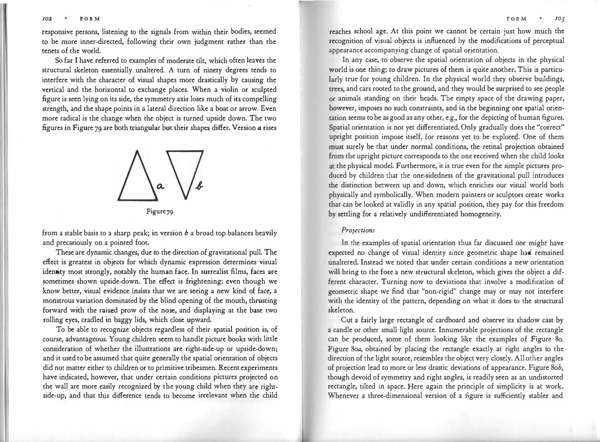 11 102 F O R M
responsive persons, listening to the signals from within their bodies, seemed
to be more inner-directed, following the
ir own judgment rather than the
tenets of the world.
So far I have referred to examples of moderate tilt, which often leaves the
structural skeleton essentially unaltered. A turn of ninety degrees tends to
interfere with the character of visual shapes more drastically by causing the
vertical and the horizontal to exchange places. When a violin or sculpted
figure is seen lying on its side, the symmetry axis loses much of its compelling
strength, and the shape points in a lateral direction like a boat or arrow. Even
more radical is the change when the object is turned upside down. The two
figures in Figure 79 are both triangular but their shapes differ. Version a rises
Figure79
from a stable basis to a sharp peak; in version b a broad top balances heavily
and precariously on a pointed foot.
These are dynamic changes, due to the direction of gravitational pull. The
effect is greatest in objects for which dynamic expression determines visual
identity most strongly, notably the human face. In surrealist films, faces are
sometimes shown upside-down. The effect is frightening: even though we
know better, visual evidence ·insists that we are seeing a new kind of face, a
monstrous variation dominated by the blind opening of the mouth, thrusting
forward with the raised prow of the nose, and displaying at the base two
rolling eyes, cradled in baggy lids, which close upward.
To be able to recognize objects regardless of their spatial position is, of
course, advantageous. Young children seem to handle picture books with little
consideration of whether the illustrations are right-side-up or upside-down;
and it used tobe assumed that quite generally the spatial orientation of objects
did not matter either to children or to primitive tribesmen. Recentexperiments
have indicated, however, that under certain conditions pictures projected on
the wall are more easily recognized by the young child when they arc right­
side-up, and that this difference tends to become irrelevant when the child
F O R M 103
reaches school age. At this point we cannot be certain just how much the
recognition of visual objects is influenced by the modifications of perceptual
appearance accompanying change of spatial orientation.
In any case, to observe the spatial orientation of objects in the physical
world is one thing; to draw pictures of them is quite another. This is particu­
larly true for young children. In the physical world they observe buildings,
trees, and cars rooted to the ground, and they would be surprised to see people
or animals standing on their heads. The empty space of the drawing paper,
however, imposes no such constraints, and in the beginning one spatial orien­
tation seems tobe asgood as any other, e.g., for the depicting of human figures.
Spatial orientation is not yet differentiated. Only gradually does the "correct"
upright position impose itself, for reasons yet to be explorec;L One of them
must surely be that under normal conditions, the retinal projection obtained
from the upright picture corresponds to the one received when the child looks
at the physical model. Furthermore, it is true even for the simple pictures pro­
duced by children that the one-sidedness of the gravitational pull introduces
the distinction between up and down, which enriches our visual world both
physically and symbolically. When modern painters or sculptors create works
that can be looked at validly in any spatial position, they pay for this freedom
by settling for a relatively undifferentiated homogeneity.
Projections
In the examples of spatial orientation thus far discussed one might have
expected no change of visual identity since geometric shape had remained
unaltered. Instead we noted that under certain conditions a new orientation
will bring to the fore a new structural skeleton, which gives the object a dif­
ferent character. Turning now to deviations that involve a modification of
geometric shape we find that "non-rigid" change may or may not interfere
with the identity of the pattern, depending on what it does to the structural
skeleton.
Cut a fairly large rectangle of cardboard and observe its shadow cast by
a candle or other small light source. Innumerable projections of the rectangle
can be produced, some of them looking like the examples of Figure So.
Figure 8oa, obtained by placing the rectangle exactly at right angles to the
direction of the light source, resembles the object very closely. Allother angles
of projection lead to more or less drastic deviations of appearance. Figure Sob,
though devoid of symmetry and right angles, is readily seen as an undistorted
rectangle, tilted in space. Here again the principle of simplicity is at work.
Whenever a three-dimensional version of a figure is sufficiently stabler and
 