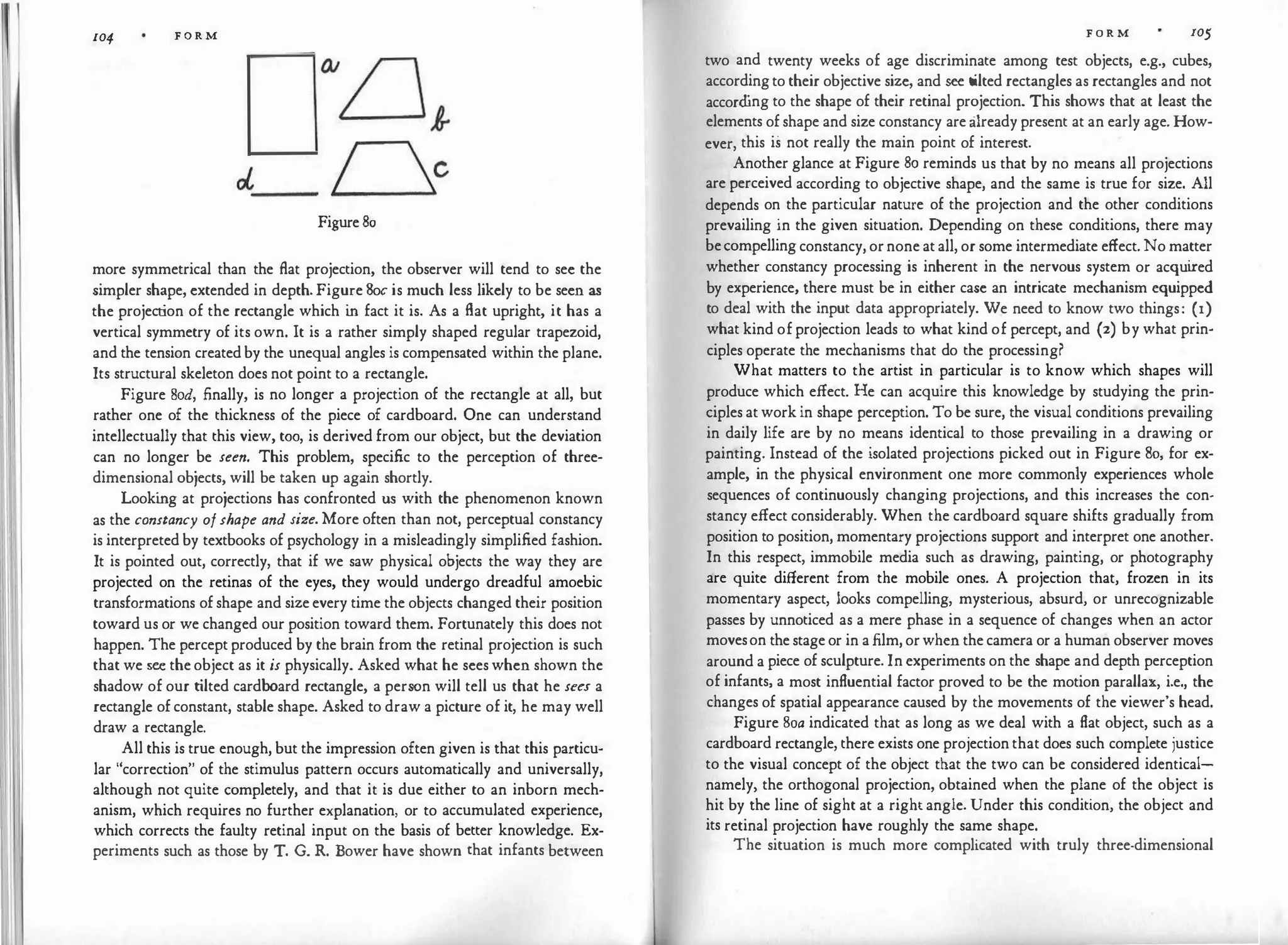 104 F O R M
Figure 80
more symmetrical than the flat projection, the observer will tend to see the
simpler shape, extended in depth. Figure Soc is much less likely to be seen as
the project
ion of the rectangle which i
n fact it is. As a flat upright, it has a
vertical symmetry of its own. It is a rather simply shaped regular trapezoid,
and the tension created by the unequal angles is compensated within the plane.
Its structural skeleton does not point to a rectangle.
Figure Sod, finally, is no longer a projection of the rectangle at all, but
rather one of the thickness of the piece of cardboard. One can understand
intellectually that this view, too, is derived from our object, but the deviation
can no longer be seen. This problem, specific to the perception of three­
dimensional objects, will be taken up again shortly.
Looki
ng at projections has confronted us with the phenomenon known
as the constancy ofshape and size. More often than not, perceptual constancy
is interpreted by textbooks of psychology in a misleadingly simplified fashion.
It is pointed out, correctly, that if we saw physical objects the way they are
projected on the retinas of the eyes, they would undergo dreadful amoebic
transformations of shape and size every time the objects changed their position
toward us or we changed our position toward them. Fortunately this does not
happen. The percept produced by the brain from the retinal projection is such
that we see the object as it is physically. Asked what he sees when shown the
shadow of our t
ilted cardboard rectangle, a person will tell us that he sees a
rectangle of constant, stable shape. Asked to draw a picture of it, he may well
draw a rectangle.
All this is true enough, but the impression often given is that this particu­
lar "correction" of the stimulus pattern occurs automatically and universally,
although not quite completely, and that it is due either to an inborn mech­
anism, which requires no further explanation, or to accumulated experience,
which corrects the faulty retinal input on the basis of better knowledge. Ex­
periments such as those by T. G. R. Bower have shown that infants between
F O R M 105
two and twenty weeks of age discriminate among test objects, e.g., cubes,
accordingto their objective size, and see tilted rectangles as rectangles and not
accord
ing to the shape of their retinal projection. This shows that at least the
elements of shape and size constancy are already present at an early age. How­
ever, this is not really the main point of interest.
Another glance at Figure 80 reminds us that by no means all projections
are perceived according to objective shape, and the same is true for size. All
depends on the particular nature of the projection and the other conditions
prevailing in the given situation. Depending on these conditions, there may
becompelling constancy, ornone at all, or some intermediate effect. No matter
whether constancy processing is inherent in the nervous system or acqui
red
by experience, there must be in either case an intricate mechanism equipped
to deal with the input data appropriately. We need to know two things: (1)
what kind of projection leads to what kind of percept, and (2) by what prin­
ciples operate the mechanisms that do the processing?
What matters to the artist in particular is to know which shapes will
produce which effect. He can acquire this knowledge by studying the prin­
ciples at work in shape perception. To be sure, the visual conditions prevailing
in daily life are by no means identical to those prevailing in a drawing or
painting. Instead of the isolated projections picked out in Figure 80, for ex­
ample, in the physical environment one more commonly experiences whole
sequences of continuously changing projections, and this increases the con­
stancy effect considerably. When the cardboard square shifts gradually from
position to position, momentary projections support and interpret one another.
In this respect, immobile media such as drawing, painting, or photography
are quite different from the mobile ones. A projection that, frozen in its
momentary aspect, looks compelling, mysterious, absurd, or unrecognizable
passes by unnoticed as a mere phase in a sequence of changes when an actor
moveson the stage or in a film, orwhen the camera or a human observer moves
around a piece of sculpture. In experiments on the shape and depth perception
of infants, a most influential factor proved to be the motion parallax, i.e., the
changes of spatial appearance caused by the movements of the viewer's head.
Figure 8oa indicated that as long as we deal with a flat object, such as a
cardboard rectangle, there exists one projection that does such complete justice
to the visual concept of the object that the two can be considered identical­
namely, the orthogonal projection, obtained when the plane of the object is
hit by the line of sight at a right angle. Under this condition, the object and
its retinal projection have roughly the same shape.
The situation is much more complicated with truly three-dimensional
 