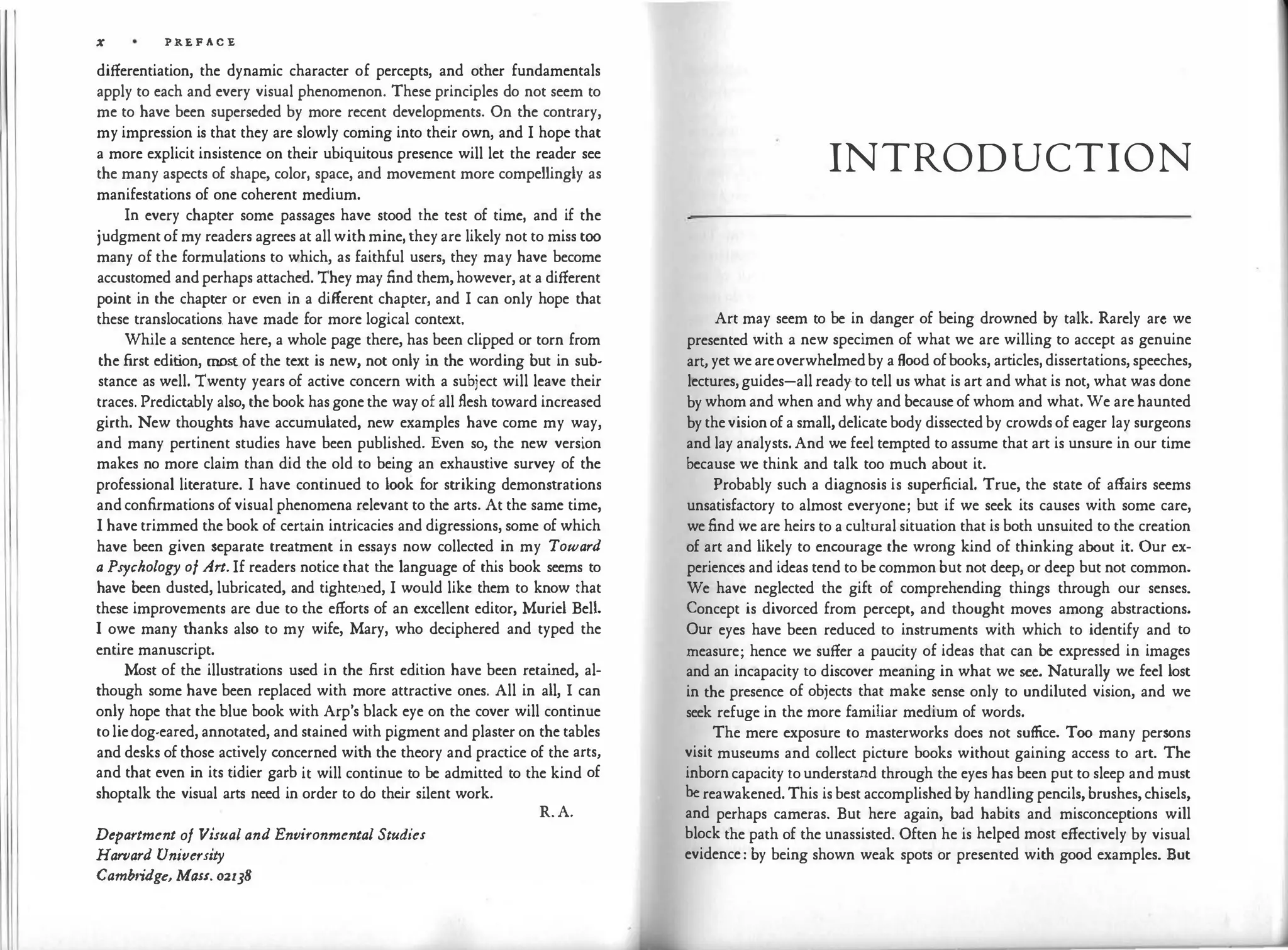 11 X PREFACE.
differentiation, the dynamic character of percepts, and other fundamentals
apply to each and every visual phenomenon. These principles do not seem to
me to have been superseded by more recent developments. On the contrary,
my impression is that they are slowly coming into their own, and I hope that
a more explicit insistence on their ubiquitous presence will let the reader see
the many aspects of shape, color, space, and movement more compellingly as
manifestations of one coherent medium.
In every chapter some passages have stood the test of time, and if the
judgment of my readers agrees at all with mine, they are likely not to miss too
many of the formulations to which, as faithful users, they may have become
accustomed and perhaps attached. They may find them, however, at a different
point in the chapter or even in a different chapter, and I can only hope that
these translocations. have made for more logical context.
While a sentence here, a whole page there, has been clipped or torn from
the first edition, most of the text is new, not only in the wording but in sub­
stance as well. Twenty years of active concern with a subject will leave their
traces. Predictably also, the book has gone the way of all flesh toward increased
girth. New thoughts have accumulated, new examples have come my way,
and many pertinent studies have been published. Even so, the new version
makes no more claim than did the old to being an exhaustive survey of the
professional literature. I have continued to look for striking demonstrations
and confirmations of visual phenomena relevant to the arts. At the same time,
I have trimmed the book of certain intricacies and digressions, some of which
have been given separate treatment in essays now collected in my Toward
a Psychology of Art. If readers notice that the language of this book seems to
have been dusted, lubricated, and tighte.ned, I would like them to know that
these improvements are due to the efforts of an excellent editor, Muriel Bell.
I owe many thanks also to my wife, Mary, who deciphered and typed the
entire manuscript.
Most of the illustrations used in the first edition have been retained, al­
though some have been replaced with more attractive ones. All in all, I can
only hope that the blue book with Arp's black eye on the cover will continue
to lie dog-eared, annotated, and stained with pigment and plaster on the tables
and desks of those actively concerned with the theory and practice of the arts,
and that even in its tidier garb it will continue to be admitted to the kind of
shoptalk the visual arts need in order to do their silent work.
Department of Visual and Environmental Studies
Harvard University
Cambridge, Mass. 02138
R.A.
INTRODUCTION
Art may seem to be in danger of being drowned by talk. Rarely arc we
presented with a new specimen of what we are willing to accept as genuine
art, yet we are overwhelmed by a flood of books, articles, dissertations, speeches,
lectures, guides-all ready to tell us what is art and what is not, what was done
by whom and when and why and because of whom and what.We are haunted
by the vision of a small, delicate body dissected by crowds of eager lay surgeons
and lay analysts.And we feel tempted to assume that art is unsure in our time
because we think and talk too much about it.
Probably such a diagnosis is superficial. True, the state of affairs seems
unsatisfactory to almost everyone; but if we seek its causes with some care,
we find we are heirs to a cultural situation that is both unsuited to the creation
of art and likely to encourage the wrong kind of thinking about it. Our ex­
periences and ideas tend to be common but not deep, or deep but not common.
We have neglected the gift of comprehending things through our senses.
Concept is divorced from percept, and thought moves among abstractions.
Our eyes have been reduced to instruments with which to identify and to
measure; hence we suffer a paucity of ideas that can be expressed in images
and an incapacity to discover meaning in what we sec. Naturally we feel lost
in the presence of objects that make sense only to undiluted vision, and we
seek refuge in the more familiar medium of words.
The mere exposure to masterworks does not suffice. Too many persons
visit museums and collect picture books without gaining access to art. The
inborn capacity to understand through the eyes has been put to sleep and must
be reawakened. This is best accomplished by handling pencils, brushes, chisels,
and perhaps cameras. But here again, bad habits and misconceptions will
block the path of the unassisted. Often he is helped most effectively by visual
evidence: by being shown weak spots or presented with good examples. But
 