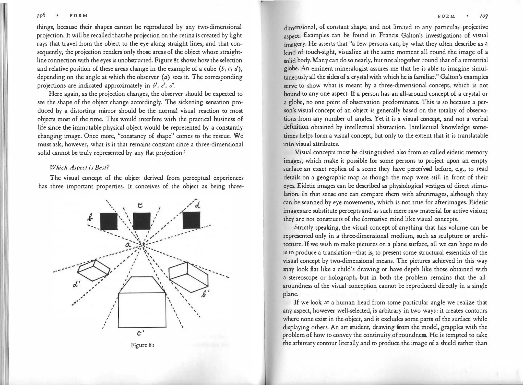 1o6 F O R M
things, because their shapes cannot be reproduced by any two-dimensional
projection. It will be recalled that.the projection on the retina is created by light
rays that travel from the object to the eye along straight lines, and that con­
sequently, the projection renders only those areas of the object whose straight­
lineconnectionwith the eyes is unobstructed. Figure 81 shows howthe selection
and relative position of these areas change in the example of a cube (b, c, d),
depending on the angle at which the observer (a) sees it. The corresponding
projections are indicated approximately in b', c', d'.
Here again, as the project
ion changes, the observer should be expected to
see the shape of the object change accordingly. The sickening sensation pro­
duced by a distorting mirror should be the normal visual reaction to most
objects most of the time. This would interfere with the practical business of
life since the immutable physical object would be represented by a constantly
changing image. Once more, "constancy of shape" comes to the rescue. We
must ask, however, what is it that remains constant since a three-dimensional
solid cannot be truly represented by any fl.at projection ?
Which AspectisBest?
The visual concept of the object derived from perceptual experiences
has three important properties. It conceives of the object as being three-
'·

,
I
I
I
c-'
Figure 81
_ , ,


'


'

F O R M IO'J
dimensional, of constant shape, and not limited to any particular projective
aspect. Examples can be found in Francis Galton's investigations of visual
imagery. He asserts that "a few persons can, by what they often describe as a
kind of touch-sight, visualize at the same moment all round the image of a
solid body.Manycandoso nearly, but not altogether round that of a terrestrial
globe. An eminent mineralogist assures me that he is able to imagine simul­
taneously all the sidesofa crystalwith whichhe is fami
liar." Galton's examples
serve to show what is meant by a three-dimensional concept, which is not
bound to any one aspect. If a person has an all-around concept of a crystal or
a globe, no one point of observation predominates. This is so because a per­
son's visual concept of an object is generally based on the totality of observa­
tions from any number of angles. Yet it is a visual concept, and not a verbal
definition obtained by intellectual abstraction. Intellectual knowledge some­
times helps form a visual concept, but only to the extent that it is translatable
into visual attributes.
Visual concepts must be distinguished also from so-called eidetic memory
images, which make it possible for some persons to project upon an empty
surface an exact replica of a scene they have perceived before, e.g., to read
details on a geographic map as though the map were still in front of their
eyes. Eidetic images can be described as physiological vestiges of direct stimu­
lation. In that sense one can compare them with afterimages, although they
can be scanned by eye movements, which is not true for afterimages. Eidetic
images are substitute percepts and as such mere raw material for active vision;
they are not constructs of the formative mind like visual concepts.
Strictly speaking, the visual concept of anything that has volume can be
represented only in a three-dimensional medium, such as sculpture or archi­
tecture. If we wish to make pictures on a plane surface, all we can hope to do
is to produce a translation-that is, to present some structural essentials of the
visual concept by two-dimensional means. The pictures achieved in this way
may look flat like a child's drawing or have depth like those obtained with
a stereoscope or holograph, but in both the problem remains that the all­
aroundness of the visual conception cannot be reproduced directly in a single
plane.
If we look at a human head from some particular angle we realize that
any aspect, however well-selected, is arbitrary in two ways: it creates contours
where none exist in the object, and it excludes some parts of the surface while
displaying others. An art student, drawing from the model, grapples with the
problem of how to convey the continuity of roundness. He is tempted to take
the arbitrary contour literally and to produce the image of a shield rather than
 