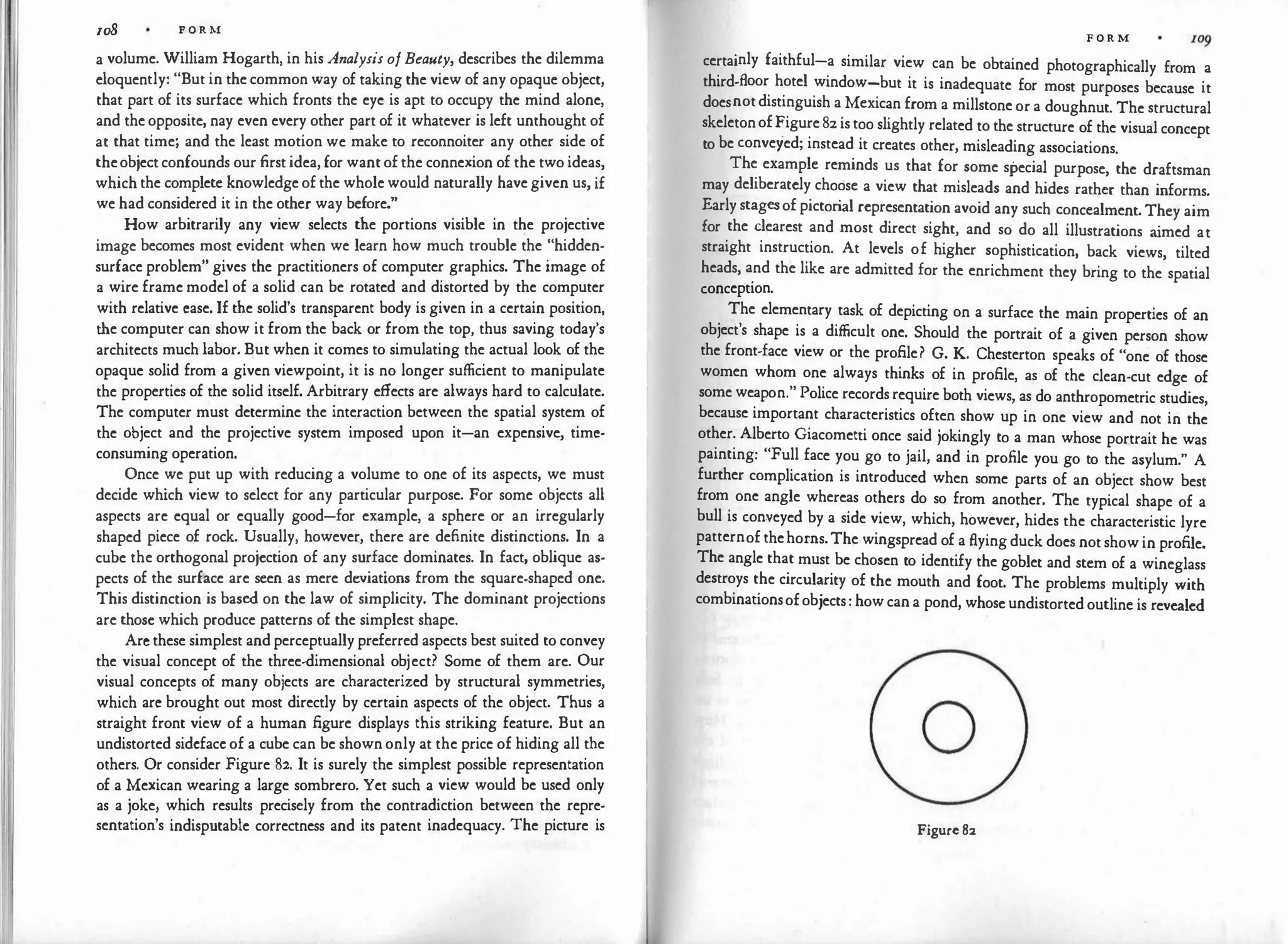 108 P O R M
a volume. William Hogarth, in his Analysis ofBeauty, describes the dilemma
eloquently: "But in the common way of taking the view of any opaque object,
that part of its surface which fronts the eye is apt to occupy the mind alone,
and the opposite, nay even every other part of it whatever is left unthought of
at that time; and the least motion we make to reconnoiter any other side of
theobject confounds our first idea, for want of the connexion of the two ideas,
which the complete knowledge of the whole would naturally have given us, if
we had considered it in the other way before."
How arbitrarily any view selects the portions visible in the projective
image becomes most evident when we learn how much trouble the "hidden­
surface problem" gives the practitioners of computer graphics. The image of
a wire frame model of a solid can be rotated and distorted by the computer
with relative case. If the solid's transparent body is given in a certain position,
the computer can show it from the back or from the top, thus saving today's
architects much labor. But when it comes to simulating the actual look of the
opaque solid from a given viewpoint, it is no longer sufficient to manipulate
the properties of the solid itself. Arbitrary effects are always hard to calculate.
The computer must determine the interaction between the spatial system of
the object and the projective system imposed upon it-an expensive, timc­
consuming operation.
Once we put up with reducing a volume to one of its aspects, we must
decide which view to select for any particular purpose. For some objects all
aspects are equal or equally good-for example, a sphere or an irregularly
shaped piece of rock. Usually, however, there are definite distinctions. In a
cube the orthogonal projection of any surface dominates. In fact, oblique as­
pects of the surface are seen as mere deviations from the square-shaped one.
This distinction is based on the law of simplicity. The dominant projections
are those which produce patterns of the simplest shape.
Arc these simplest and perceptually preferred aspects best suited to convey
the visual concept of the three-dimensional object? Some of them are. Our
visual concepts of many objects are characterized by structural symmetries,
which arc brought out most directly by certain aspects of the object. Thus a
straight front view of a human figure displays this striking feature. But an
undistorted sidcfacc of a cube can be shown only at the price of hiding all the
others. Or consider Figure 82. It is surely the simplest possible representation
of a Mexican wearing a large sombrero. Yet such a view would be used only
as a joke, which results precisely from the contradiction between the repre­
sentation's indisputable correctness and its patent inadequacy. The picture is
F O R M
certainly faithful-a similar view can be obtained photographically from a
third-floor hotel window-but it is inadequate for most purposes because it
doesnotdistinguish a Mexican from a millstone or a doughnut. The structural
skeletonofFigure 82is too slightly related to the structure of the visual concept
to be conveyed; instead it creates other, misleading associations.
The example reminds us that for some special purpose, the draftsman
may deliberately choose a view that misleads and hides rather than informs.
Early stagesof pictori
al representation avoid any such concealment. They aim
for the dearest and most direct sight, and so do all illustrations a
imed at
straight instruction. At levels of higher sophistication, back views, tilted
heads, and the like are admitted for the enrichment they bring to the spatial
conception.
The elementary task of depicting on a surface the main properties of an
object's shape is a difficult one. Should the portrait of a given person show
the front-face view or the profile? G. K. Chesterton speaks of "one of those
women whom one always thinks of in profile, as of the clean-cut edge of
some weapon." Police records require both views, as do anthropometric studies,
because important characteristics often show up in one view and not in the
other. Alberto Giacometti once said jokingly to a man whose portrait he was
painting: "Full face you go to jail, and in profile you go to the asylum." A
further complication is introduced when some parts of an object show best
from one angle whereas others do so from another. The typical shape of a
bull is con:veyed by a side view, which, however, hides the characteristic lyre
patternof thehorns.The wingspread of a flying duck does not show in profile.
The angle that must be chosen to identify the goblet and stem of a wineglass
destroys the circularity of the mouth and foot. The problems multiply with
combinationsofobjects: how can a pond, whose undistorted outline is revealed
0
Figure82
 