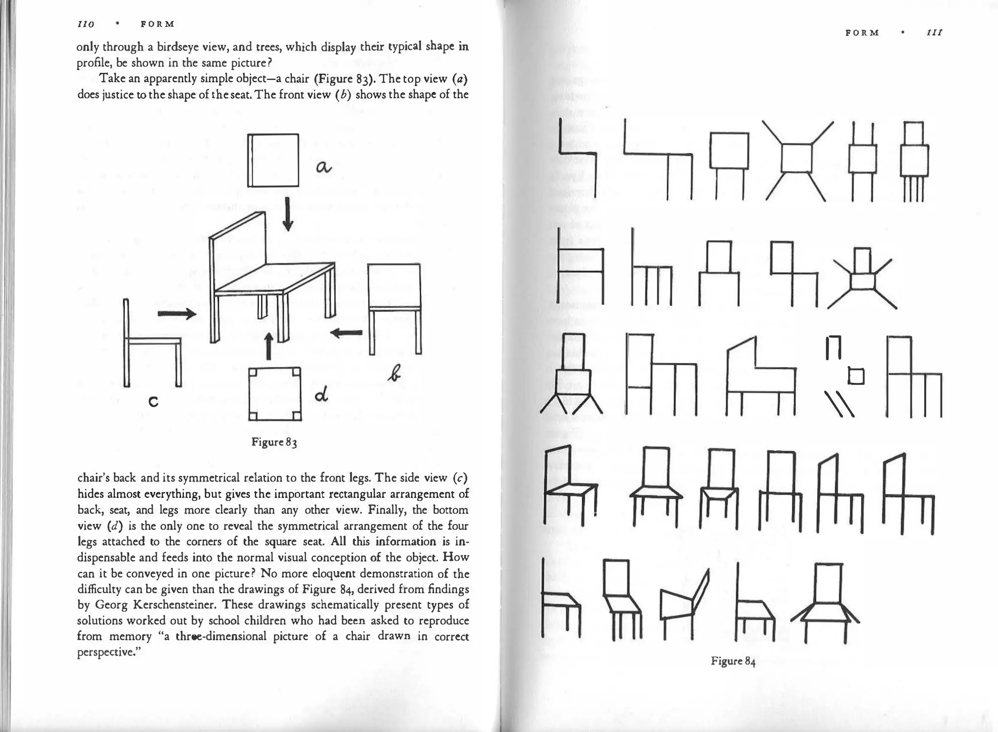 II
110 F O R M
only through a birdseye view, and trees, which display thei
r typical shape in
profile, be shown in the same picture?
Take an apparently simple object-a chair (Figure 83). Thetop view (a)
does justice to the shape oftheseat.The front view (b) shows the shape of the
D
l
_
_
,
c
Figure83
chair's back and its symmetrical relation to the front legs. The side view (c)
hides almost everything, but gives the important rectangular arrangement of
back, seat, and legs more clearly than any other view. Finally, the bottom
view (d) is the only one to reveal the symmetrical arrangement of the four
legs attached to the corners of the square seat. All this information is in­
dispensable and feeds into the normal visual conception of the object. How
can it be conveyed in one picture? No more eloquent demonstration of the
difficulty can be given than the drawings of Figure 84, derived from findings
by Georg Kerschensteiner. These drawings schematically present types of
solutions worked out by school children who had been asked to reproduce
from memory "a three-dimensional picture of a chair drawn in correct
perspective."
Figure 84
F O R M Ill
11
D


-
 