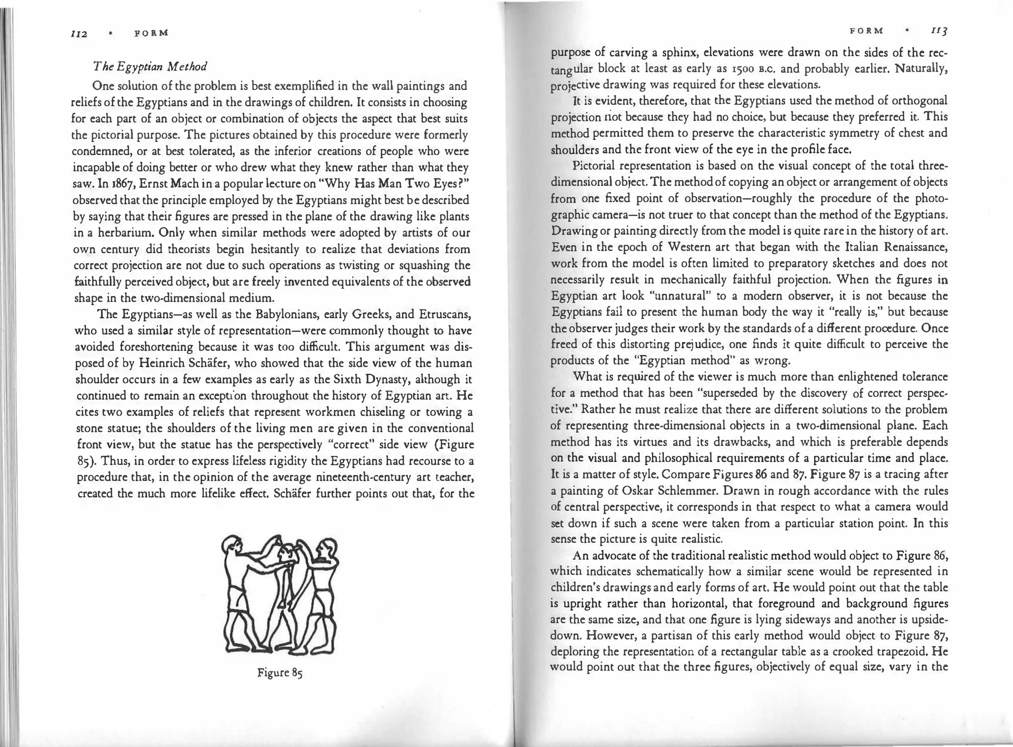 I 1111
112 F O R M
TheEgyptian Method
One solution of the problem is best exemplified in the wall paintings and
reliefsofthe Egyptians and in the drawings of children. It consists in choosing
for each part of an object or combination of objects the aspect that best suits
the pictorial purpose. The pictures obtained by this procedure were formerly
condemned, or at best tolerated, as the inferior creations of people who were
incapable of doing better or who drew what they knew rather than what they
saw. In 186'], Ernst Mach ina popular lecture on "Why Has Man Two Eyes?"
observedthat the principle employed by the Egyptians might bestbe described
by saying that their figures are pressed in the plane of the drawing like plants
in a herbarium. Only when similar methods were adopted by artists of our
own century did theorists begin hesitantly to realize that deviations from
correct projection are not due to such operations as twisting or squashing the
faithfully perceived object, but are freely i
nvented equivalents of the observed
shape in the two-dimensional medium.
The Egyptians-as well as the Babylonians, early Greeks, and Etruscans,
who used a similar style of representation-were commonly thought to have
avoided foreshortening because it was too difficult. This argument was dis­
posed of by Heinrich Schafer, who showed that the side view of the human
shoulder occurs in a few examples as early as the Sixth Dynasty, although it
continued to remain an exception throughout the history of Egyptian art. He
cites two examples of reliefs that represent workmen chiseling or towing a
stone statue; the shoulders of the living men are given in the conventional
front view, but the statue has the perspectively "correct" side view (Figure
85). Thus, in order to express lifeless rigidity the Egyptians had recourse to a
procedure that, in the opinion of the average nineteenth-century art teacher,
created the much more lifelike effect. Schafer further points out that, for the
Figure 85
F O R M 113
purpose of carving a sphinx, elevations were drawn on the sides of the rec­
tangular block at least as early as 1500 B.c. and probably earlier. Naturally,
projective drawing was required for these elevations.
It is evident, therefore, that the Egyptians used the method of orthogonal
projection riot because they had no choice, but because they preferred it. This
method permitted them to preserve the characteristic symmetry of chest and
shoulders and the front view of the eye in the profile face.
Pictorial representation is based on the visual concept of the total three­
dimensional object.Themethodofcopying an object or arrangement ofobjects
from one fixed point of observation-roughly the procedure of the photo­
graphic camera-is not truer to that concept than the method of the Egyptians.
Drawingor paint
ingdirectly from the model is quite rare in the history of art.
Even in the epoch of Western art that began with the Italian Renaissance,
work from the model is often limited to preparatory sketches and does not
necessarily result in mechanically faithful projection. When the figures in
Egyptian art look "unnatural" to a modern observer, it is not because the
Egyptians fail to present the human body the way it "really is," but because
theobserver judges their work by the standards of a different procedure. Once
freed of this distorting prejudi.ce, one finds it quite difficult to perceive the
products of the "Egyptian method" as wrong.
What is requ
ired of the viewer is much more than enlightened tolerance
for a method that has been "superseded by the discovery of correct perspec­
tive." Rather he must realize that there are different solutions to the problem
of representing three-dimens
ional objects in a two-dimensional plane. Each
method has its virtues and its drawbacks, and which is preferable depends
on the visual and philosophical requirements of a particular time and place.
It is a matter of style. Compare Figures 86 and 87. Figure 87 is a tracing after
a painting of Oskar Schlemmer. Drawn in rough accordance with the rules
of central perspective, it corresponds in that respect to what a camera would
set down if such a scene were taken from a particular station point. In this
sense the picture is quite realistic.
An advocate of the traditional realistic method would object to Figure 86,
which indicates schematically how a similar scene would be represented in
children's drawings and early forms of art. He would point out that the table
is upright rather than horizontal, that foreground and background figures
are the same size, and that one figure is lying sideways and another is upside­
down. However, a partisan of this early method would object to Figure 87,
deploring the representation of a rectangular table as a crooked trapezoid. He
would point out that the three figures, objectively of equal size, vary in the
 