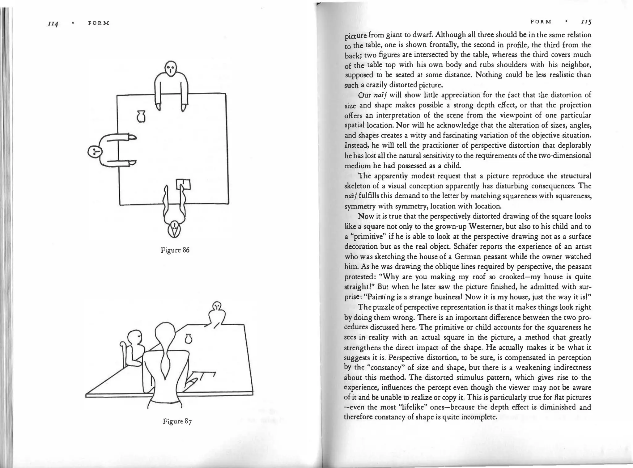 F O R M
Figure 86
I
Figure 87
F O R M II5
picture from giant to dwarf. Although all three should be in the same relation
to the table, one is shown frontally, the second in profile, the third from the
back; two figures are intersected by the table, whereas the third covers much
of the tab!� top with his own body and rubs shoulders with his neighbor,
supposed to be seated at some distance. Nothing could be less realistic than
such a crazily distorted picture.
Our naif will show little appreciation for the fact that the distortion of
size and shape makes possible a strong depth effect, or that the projection
offers an interpretation of the scene from the viewpoint of one particular
spatial location. Nor will he acknowledge that the alteration of sizes, angles,
and shapes creates a witty and fascinating variation of the objective situation.
Instead, he will tell the practitioner of perspective distortion that deplorably
hehas lost all the natural sensitivity to the requ
irements of the two-dimensional
medium he had possessed as a child.
The apparently modest request that a picture reproduce the structural
skeleton of a visual conception apparently has disturbing consequences. The
na'iffulfills this demand to the letter by matching squareness with squareness,
symmetry with symmetry, location with location.
Now it is true that the perspectively distorted drawing of the square looks
like a square not only to the grown-up Westerner, but also to his child and to
a "primitive" if he is able to look at the perspective drawing not as a surface
decoration but as the real object. Schafer reports the experience of an art
ist
who was sketching the house of a German peasant while the owner watched
him. As he was drawing the oblique lines required by perspective, the peasant
protested: "Why are you making my roof so crooked-my house is quite
straight!" But when he later saw the picture finished, he admitted with sur­
prise: "Pain
t
ing is a strange business! Now it is my house, just the way it isl"
Thepuzzleofperspective representation is that it makes things look right
by doing them wrong. There is an important difference between the two pro­
cedures discussed here. The primitive or child accounts for the squareness he
sees in reality with an actual square in the picture, a method that greatly
strengthens the direct impact of the shape. He actually makes it be what it
suggests it is. Perspective distortion, to be sure, is compensated in perception
by the "constancy" of size and shape, but there is a weakening indirectness
about this method. The distorted stimulus pattern, which gives rise to the
experience, inAuences the percept even though the viewer may not be aware
of it and be unable to realize or copy it. This is particularly true for flat pictures
-even the most "lifelike" ones-because the depth effect is diminished and
therefore constancy of shape is quite incomplete.
 