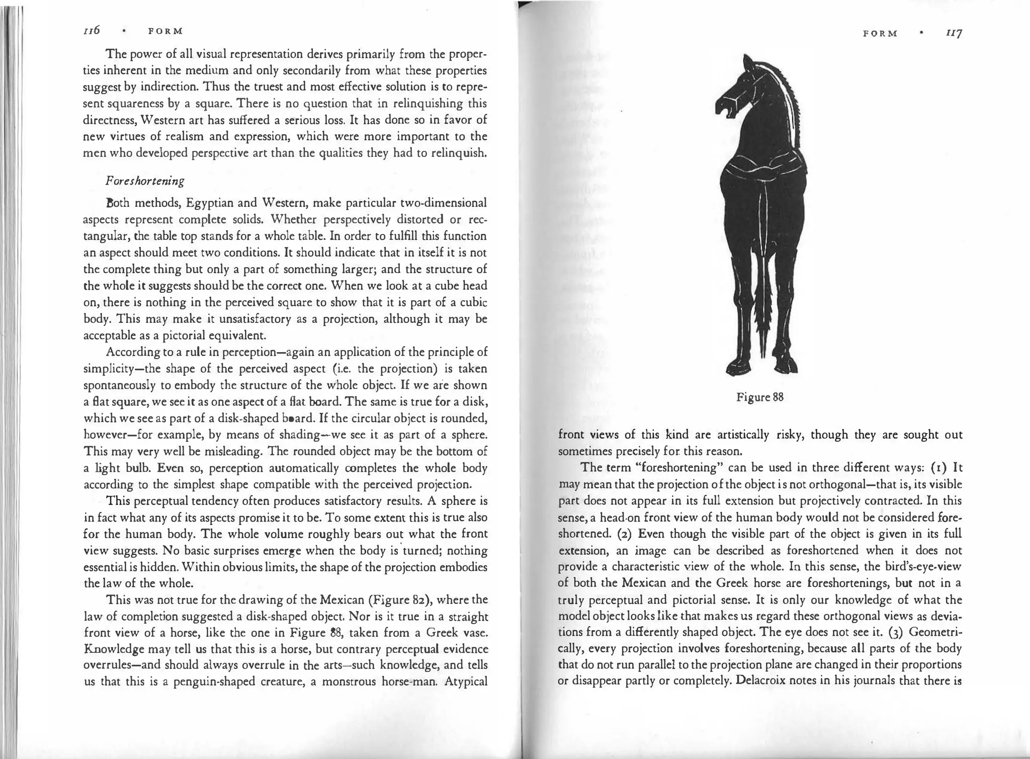II6 F O R M
The power of all visual representation derives primarily from the proper­
ties inherent in the medium and only secondarily from what these properties
suggest by indirection. Thus the truest and most effective solution is to repre­
sent squareness by a square. There is no question that in relinquishing this
directness, Western art has suffered a serious loss. It has done so in favor of
new virtues of realism and expression, which were more important to the
men who developed perspective art than the qualities they had to relinquish.
Foreshortening
Both methods, Egyptian and Western, make particular two-dimensional
aspects represent complete solids. Whether perspectively distorted or rec­
tangular, the table top stands for a whole table. In order to fulfill this function
an aspect should meet two conditions. It should indicate that in itself it is not
the complete thing but only a part of something larger; and the structure of
the whole it suggests should be the correct one. When we look at a cube head
on, there is nothing in the perceived square to show that it is part of a cubic
body. This may make it unsatisfactory as a projection, although it may be
acceptable as a pictorial equivalent.
According to a rule in perception-again an application of the principle of
simplicity-the shape of the perceived aspect (i.e. the projection) is taken
spontaneously to embody the structure of the whole object. If we are shown
a flat square, we see it as one aspect of a flat board. The same is true for a disk,
which we see as part of a disk-shaped board. If the circular object is rounded,
however-for example, by means of shading-we see it as part of a sphere.
This may very well be misleading. The rounded object may be the bottom of
a l
ight bulb. Even so, perception automatically completes the whole body
according to the simplest shape compatible with the perceived projection.
. This perceptual tendency often produces satisfactory results. A sphere is
in fact what any of its aspects promise it to be. To some extent this is true also
for the human body. The whole volume roughly bears out what the front
view suggests. No basic surprises emerge when the body is
'
turned; nothing
essential is hidden. Within obvious limits, the shape of the projection embodies
the law of the whole.
This was not true for the drawing of the Mexican (Figure 82), where the
law of completion suggested a disk-shaped object. Nor is it true in a straight
front view of a horse, like the one in Figure 88, taken from a Greek vase.
Knowledge may tell us that this is a horse, but contrary perceptual evidence
overrules-and should always overrule in the arts-such knowledge, and tells
us that this is a penguin-shaped creature, a monstrous horse-man. Atypical
FORM IIJ
Figure 88
front views of this kind are artistically risky, though they are sought out
sometimes precisely for this reason.
The term "foreshortening" can be used in three different ways: (I) It
may mean that the projection ofthe object is not orthogonal-that is, its visible
part does not appear in its full extension but projectively contracted. In this
sense, a head-on front view of the human body would not be considered fore­
shortened. (2) Even though the visible part of the object is given in its full
extension, an image can be described as foreshortened when it does not
provide a characteristic 't'iew of the whole. In this sense, the bird's-eye-view
of both the Mexican and the Greek horse are foreshortenings, but not in a
truly perceptual and pictorial sense. It is only our knowledge of what the
model object looks like that makes us regard these orthogonal views as devia­
tions from a differently shaped object. The eye does not see it. (3) Geometri­
cally, every projection involves foreshortening, because all parts of the body
that do not run parallel to the projection plane are changed in their proportions
or disappear partly or completely. Delacroix notes in his journals that there is
 