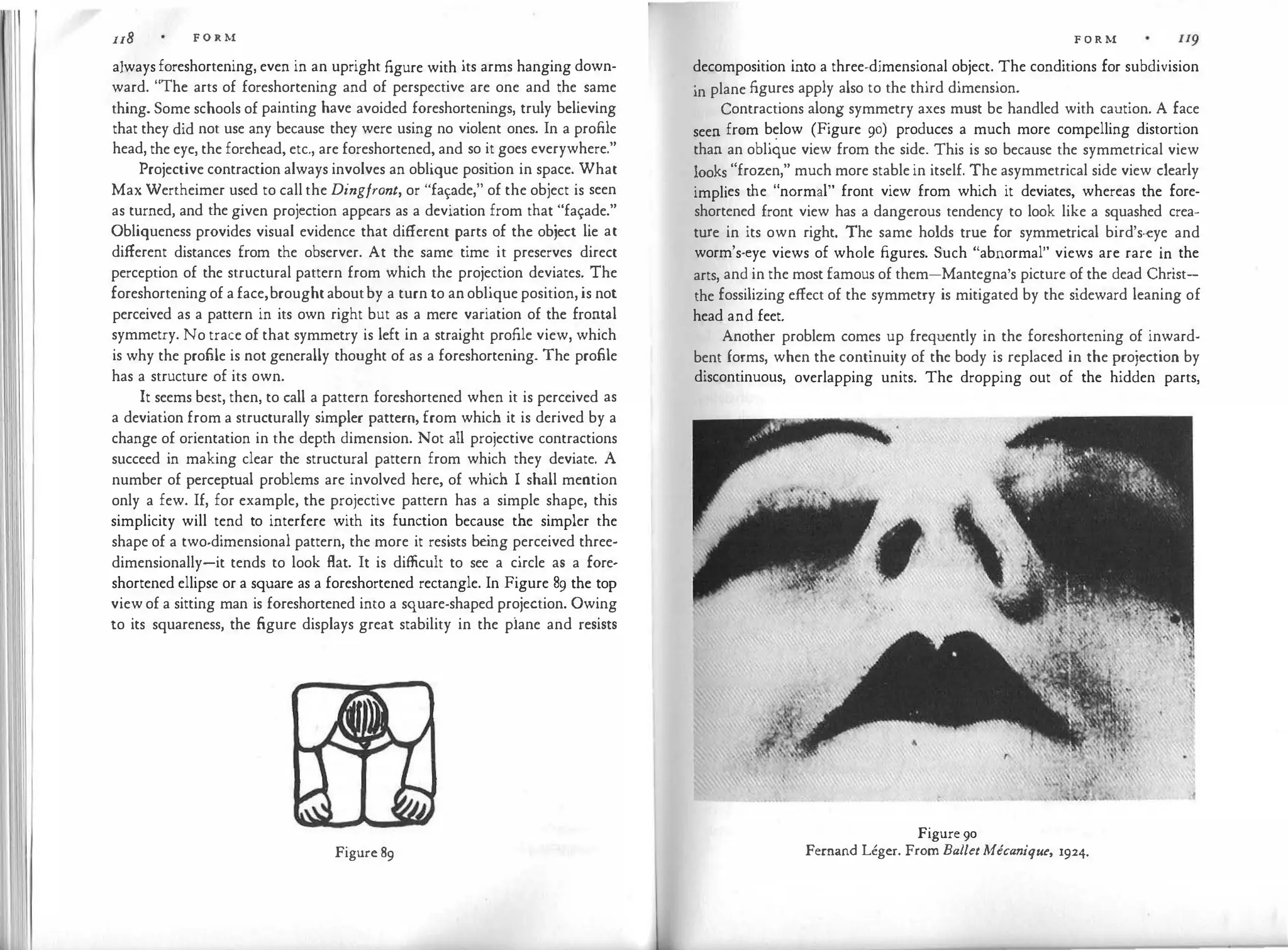 �' I
u8 F O R M
alwaysforeshortening, even in an upright figure with its arms hanging down­
ward. "The arts of foreshortening and of perspective are one and the same
thing. Some schools of painting have avoided foreshortenings, truly believing
that they did not use any because they were using no violent ones. In a profile
head, the eye, the forehead, etc., are foreshortened, and so it goes everywhere."
Projective contraction always involves an oblique posit
ion in space. What
Max Wertheimer used to call the Dingfront, or "fapde," of the object is seen
as turned, and the given projection appears as a deviation from that "fa�ade."
Obliqueness provides visual evidence that different parts of the object lie at
different distances from the observer. At the same time it preserves direct
perception of the structural pattern from which the projection deviates. The
foreshorteningof a face,broughtaboutby a turn to an oblique position, is not
perceived as a pattern in its own right but as a mere variation of the frontal
symmetry. No trace of that symmetry is left in a straight profile view, which
is why the profile is not generally thought of as a foreshortening. The profile
has a structure of its own.
It seems best, then, to call a pattern foreshortened when it is perceived as
a deviation from a structurally simpler pattern, from which it is derived by a
change of orientation in the depth dimension. Not all projective contractions
succeed in making clear the structural pattern from which they deviate. A
number of perceptual problems are involved here, of which I shall mention
only a few. If, for example, the projective pattern has a simple shape, this
simplicity will tend to interfere with its function because the simpler the
shape of a two-dimensional pattern, the more it resists be
ing perceived three­
dimensionally-it tends to look flat. It is difficult to see a circle as a fore­
shortened ellipse or a square as a foreshortened rectangle. In Figure 89 the top
viewof a sitting man is foreshortened into a square-shaped projection. Owing
to its squareness, the figure displays great stability in the plane and resists
Figure 89
F O R M
decomposition into a three-dimensional object. The conditions for subdivision
in plane figures apply also to the third dimension.
Contractions along symmetry axes must be handled with caution. A face
seen from below (Figure 90) produces a much more compelling distortion
than an oblique view from the side. This is so because the symmetrical view
looks "frozen," much more stable in itself. The asymmetrical side view clearly
implies the "normal" front view from which it deviates, whereas the fore­
shortened front view has a dangerous tendency to look like a squashed crea­
ture in its own right. The same holds true for symmetrical bird's-eye and
worm's-eye views of whole figures. Such "abnormal" views are rare in the
arts, and in the most famous of them-Mantegna's picture of the dead Christ­
the fossilizing effect of the symmetry is mitigated by the sideward leaning of
head and feet.
Another problem comes up frequently in the foreshortening of inward­
bent forms, when the continuity of the body is replaced in the projection by
discontinuous, overlapping units. The dropping out of the hidden parts,
Figure 90
Fernand Leger. From Ballt:tMecanique, 1924.
 