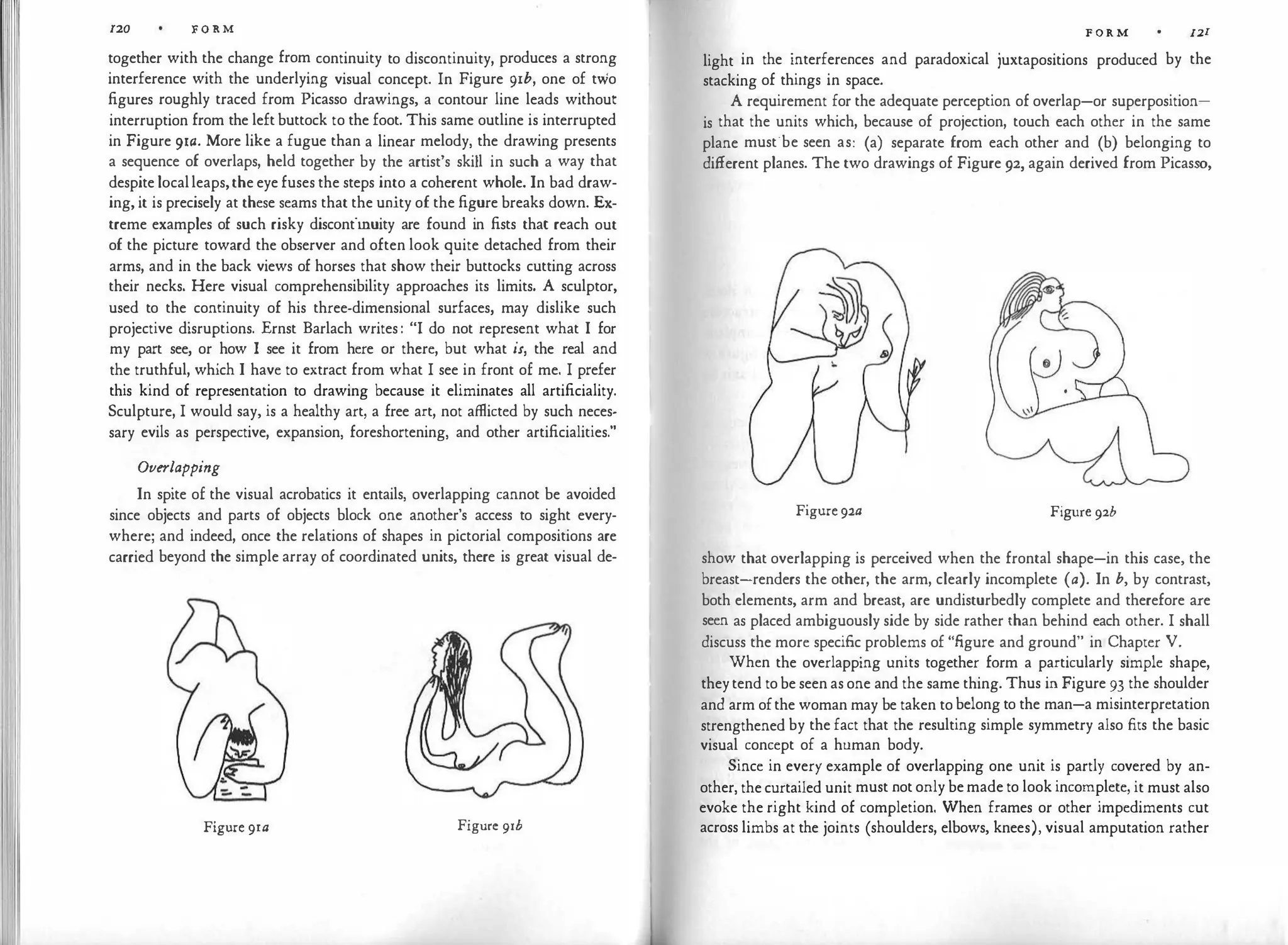 120 FORM
together with the change from continuity to discontinuity, produces a strong
interference with the underlying visual concept. In Figure 91b, one of two
figures roughly traced from Picasso drawings, a contour line leads without
interruption from the left buttock to the foot. This same outline is interrupted
in Figure 91a. More like a fugue than a linear melody, the drawing presents
a sequence of overlaps, held together by the artist's skill in such a way that
despite localleaps,the eye fuses the steps into a coherent whole. In bad draw­
ing, it is precisely at these seams that the unity of the figure breaks down. Ex­
treme examples of such risky discontinuity are found in fists that reach out
of the picture toward the observer and often look quite detached from their
arms, and in the back views of horses that show their buttocks cutting across
their necks. Here visual comprehensibility approaches its limits. A sculptor,
used to the continuity of his three-dimensional surfaces, may dislike such
projective disruptions. Ernst Barlach writes: "I do not represent what I for
my part see, or how I see it from here or there, but what is, the real and
the truthful, which I have to extract from what I see in front of me. I prefer
this kind of representation to drawing because it eliminates all artificiality.
Sculpture, I would say, is a healthy art, a free art, not afflicted by such neces­
sary evils as perspective, expansion, foreshortening, and other artificialities."
Overlapping
In spite of the visual acrobatics it entails, overlapping cannot be avoided
since objects and parts of objects block one another's access to sight every­
where; and indeed, once the relations of shapes in pictorial compositions are
carried beyond the simple array of coordinated units, there is great visual de-
Figure 9ra Figure 91b
FORM 121
light in the interferences and paradoxical juxtapositions produced by the
stacking of things in space.
A requirement for the adequate perception of overlap-or superposition­
is that the units which, because of projection, touch each other in the same
plane must·be seen as: (a) separate from each other and (b) belonging to
different planes. The two drawings of Figure 92, again derived from Picasso,
Figure 92a Figure 92b
show that overlapping is perceived when the frontal shape-in this case, the
breast-renders the other, the arm, clearly incomplete (a). In b, by contrast,
both elements, arm and breast, are undisturbedly complete and therefore are
seen as placed ambiguously side by side rather than behind each other. I shall
discuss the more specific problems of "figure and ground" in Chapter V.
When the overlapping units together form a particularly simple shape,
theytend tobe seen as one and the same thing. Thus in Figure 93 the shoulder
and arm ofthe woman may be taken to belong to the man-a misinterpretation
strengthened by the fact that the resulting simple symmetry also fits the basic
visual concept of a human body.
Since in every example of overlapping one unit is partly covered by an­
other, thecurtailed unit must not only bemade to look incomplete, it must also
evoke the right kind of completion. When frames or other impediments cut
across limbs at the joints (shoulders, elbows, knees), visual amputation rather
 