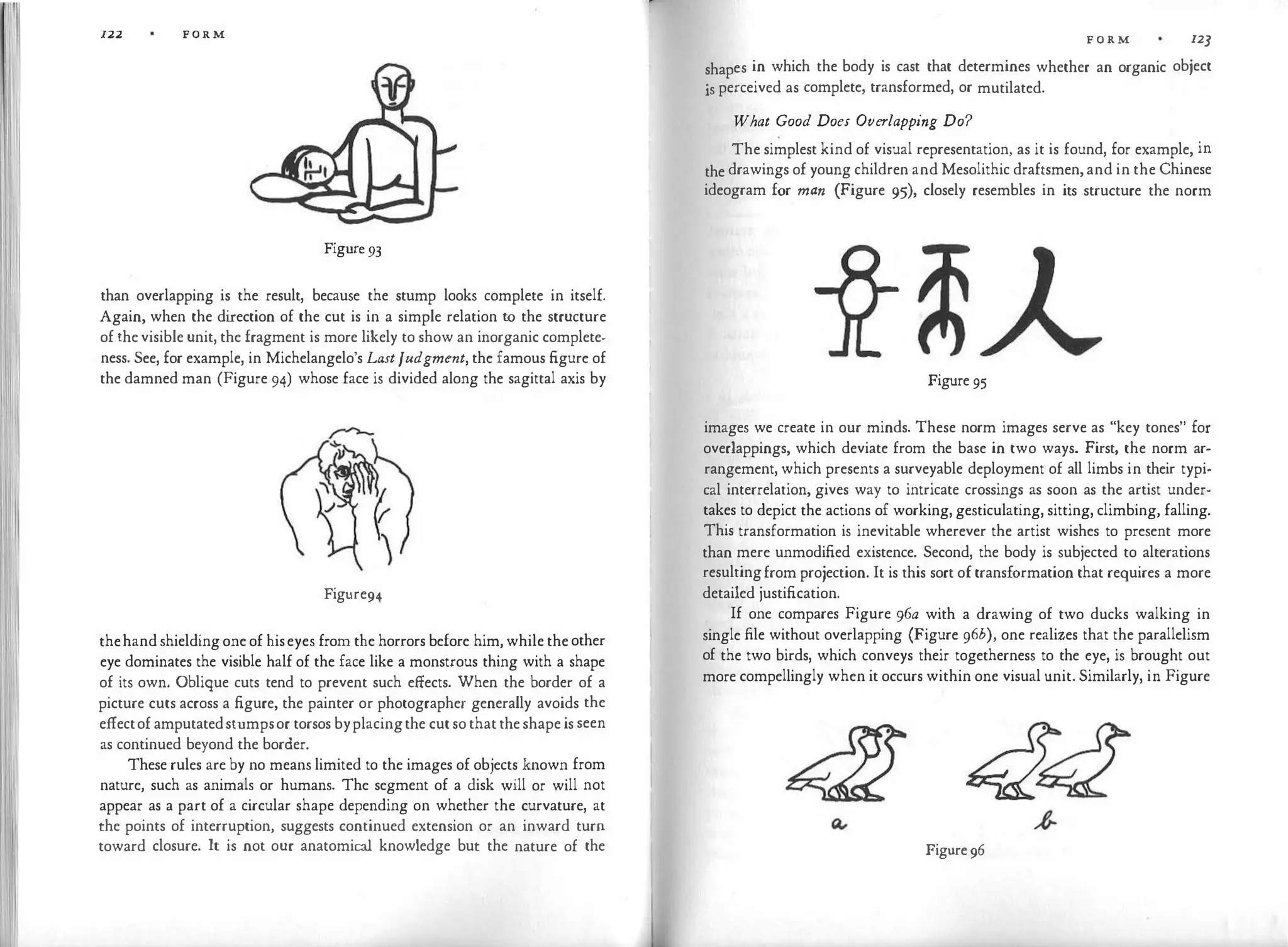 122 FORM
Figure93
than overlapping is the result, because the stump looks complete in itself.
Again, when the di
rection of the cut is in a simple relation to the structure
of thevisible unit, the fragment is more likely to show an inorganic complete­
ness. See, for example, in Michelangelo's LastJudgment, the famous figure of
the damned man (Figure 94) whose face is divided along the sagittal axis by
Figure94
thehandshieldingoneof hiseyes from the horrors before him, while theother
eye dominates the visible half of the face like a monstrous thing with a shape
of its own. Oblique cuts tend to prevent such effects. When the border of a
picture cuts across a figure, the painter or photographer generally avoids the
effectofamputatedstumpsor torsos byplacingthe cutsothattheshapeis seen
as continued beyond the border.
These rules are by no means limited to the images of objects known from
nature, such as animals or humans. The segment of a disk will or will not
appear as a part of a circular shape depending on whether the curvature, at
the points of interruption, suggests continued extension or an inward turn
toward closure. It is not our anatomical knowledge but the nature of the
F O R M 12]
shapes in which the body is cast that determines whether an organic object
js perceived as complete, transformed, or mutilated.
What Good Does Overlapping Do?
The simplest kind of visual representation, as it is found, for example, in
the drawings of young children and Mesolithic draftsmen,and in the Chinese
ideogram for man (Figure 95), closely resembles in its structure the norm
Figure 95
images we create in our minds. These norm images serve as "key tones" for
overlappings, which deviate from the base in two ways. First, the norm ar­
rangement, which presents a surveyable deployment of all limbs in their typi­
cal interrelation, gives way to intricate crossings as soon as the artist under­
takes to depict the actions of working, gesticulating, sitting, climbing, falling.
This transformation is inevitable wherever the artist wishes to present more
than mere unmodified existence. Second, the body is subjected to alterations
resultingfrom projection. It is this sort of transformation that requires a more
detailed justification.
If one compares Figure 96a with a drawing of two ducks walking in
single file without overlapping (Figure 96b), one realizes that the parallelism
of the two birds, which conveys their togetherness to the eye, is brought out
more compellingly when it occurs within one visual unit. Similarly, in Figure
Figure96
 