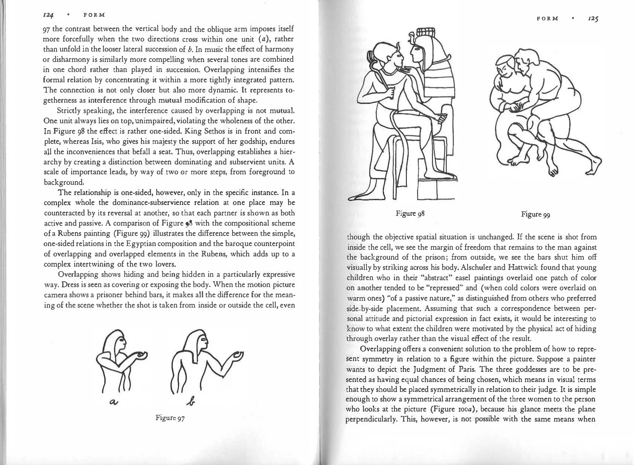 F O R M
97 the contrast between the vertical body and the oblique arm imposes itself
more forcefully when the two directions cross within one unit (a), rather
than unfold in the looser lateral succession of b. In music the effect of harmony
or disharmony is similarly more compelling when several tones are combined
in one chord rather than played in succession. Overlapping intensifies the
formal relation by concentrating it within a more tightly integrated pattern.
The connection is not only closer but also more dynamic. It represents to­
getherness as interference through mutual modification of shape.
Strictly speaking, the interference caused by overlapping is not mutual.
One unit always lies on top,unimpaired,violating the wholeness of the other.
In Figure 98 the effect is rather one-sided. King Sethos is in front and com­
plete, whereas Isis, who gives his majesty the support of her godship, endures
all the inconveniences that befall a seat. Thus, overlapping establishes a hier­
archy by creating a distinction between dominating and subservient units. A
scale of importance leads, by way of two or more steps, from foreground to
background.
The relationship is one-sided, however, only in the specific instance. In a
complex whole the dominance-subservience relation at one place may be
counteracted by its reversal at another, so that each partner is shown as both
active and passive. A comparison of Figure 98 with the compositional scheme
ofa Rubens painting (Figure 99) illustrates the difference between the simple,
one-sided relations in the Egyptian composition and the baroque counterpoint
of overlapping and overlapped elements in the Rubens, which adds up to a
complex intertwining of the two lovers.
Overlapping shows hiding and being hidden in a particularly expressive
way. Dress is seen as coveri
ng or exposing the body. When the motion picture
camera shows a prisoner behind bars, it makes all the difference for the mean­
ing of the scene whether the shot is taken from inside or outside the cell, even
Figure 97
F O R M 125
Figure 98 Figure 99
though the objective spatial situation is unchanged. If the scene is shot from
inside the cell, we see the margin of freedom that remains to the man against
the background of the prison; from outside, we see the bars shut him off
visually by striking across his body. Alschuler and Hattwick found that young
children who in their "abstract" easel paintings overlaid one patch of color
on another tended to be "repressed" and (when cold colors were overlaid on
warm ones) "of a passive nature," as distinguished from others who preferred
side-by-side placement. Assuming that such a correspondence between per­
sonal attitude and pictorial expression in fact exists, it would be interesting to
know to what extent the children were motivated by the physical act of hiding
through overlay rather than the visual effect of the result.
Overlappingoffers a convenient solution to the problem of how to repre­
sent symmetry in relation to a figure within the picture. Suppose a painter
wants to depict the Judgment of Paris. The three goddesses are to be pre­
sented as having equal chances of being chosen, which means in visual terms
that they should be placed symmetrically in relation to their judge. It is simple
enough to show a symmetrical arrangement of the three women to the person
who looks at the picture (Figure rooa), because his glance meets the plane
perpendicularly. This, however, is not possible with the same means when
 