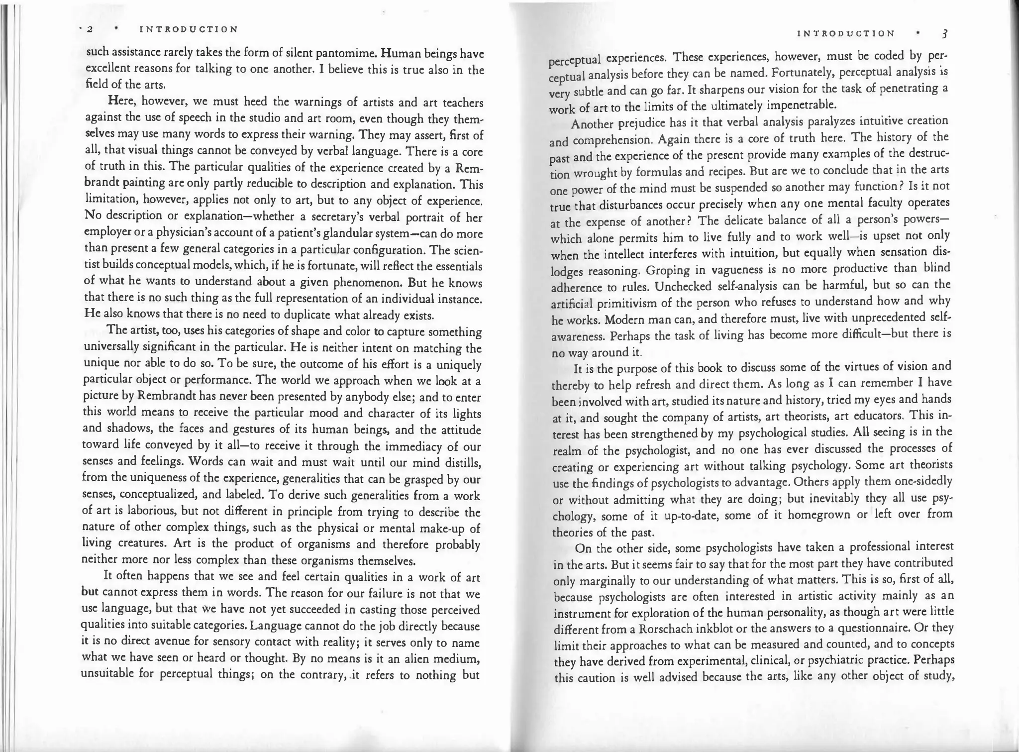 I I
· 2 I N T RODUCTI O N
such assistance rarely takes the form of silent pantomime. Human beings have
excellent reasons for talking to one another. I believe this is true also in the
field of the arts.
Here, however, we must heed the warnings of artists and art teachers
against the use of speech in the studio and art room, even though they them­
selves may use many words to express their warning. They may assert, first of
all, that visual things cannot be conveyed by verbal language. There is a core
of truth in this. The particular qualities of the experience created by a Rem­
brandt painting are only partly reducible to description and explanation. This
limitation, however, applies not only to art, but to any object of experience.
No description or explanation-whether a secretary's verbal portrait of her
employer or a physician's account of a patient's glandular system-can do more
than present a few general categories in a particular configuration. The scien­
tist builds conceptual models, which, if he is fortunate, will reflect the essentials
of what he wants to understand about a given phenomenon. But he knows
that there is no such thing as the full representation of an individual instance.
He also knows that there is no need to duplicate what already exists.
The artist, too, uses his categories of shape and color to capture something
universally significant in the particular. He is neither intent on matching the
unique nor able to do so. To be sure, the outcome of his effort is a uniquely
particular object or performance. The world we approach when we look at a
picture by Rembrandt has never been presented by anybody else; and to enter
this world means to receive the particular mood and character of its lights
and shadows, the faces and gestures of its human beings, and the attitude
toward life conveyed by it all-to receive it through the immediacy of our
senses and feelings. Words can wait and must wait until our mind distills,
from the uniqueness of the experience, generalities that can be grasped by our
senses, conceptualized, and labeled. To derive such generalities from a work
of art is laborious, but not different in principle from trying to describe the
nature of other complex things, such as the physical or mental make-up of
living creatures. Art is the product of organisms and therefore probably
neither more nor less complex than these organisms themselves.
It often happens that we see and feel certain qualities in a work of art
but cannot express them in words. The reason for our failure is not that we
use language, but that we have not yet succeeded in casting those perceived
qualities into suitable categories. Language cannot do the job directly because
it is no direct avenue for sensory contact with reality; it serves only to name
what we have seen or heard or thought. By no means is it an alien medium,
unsuitable for perceptual things; on the contrary, .it refers to nothing but
I N T RODUCT I O N 3
eptual experiences. These experiences, however, must be coded by per-
perc
l 1 · ·
tual analysis before they can be named. Fortunately, perceptua ana ys1s is
cep
k f
.
very subtle and can go far. It sharpens our vision for the tas o penetrating a
work of art to the limits of the ultimately impenetrable.
. . . .
Another prejudice has it that verbal analysis paralyzes mtu1t1ve creation
and comprehension. Again there is a core of truth here. The history of the
past and the experience of the present provide many examples of t�e destruc­
tion wrought by formulas and recipes. But are we to conclude th
.
at m th� arts
one power of the mind must be suspended so another may funct10n? Is it not
t ue that disturbances occur precisely when any one mental faculty operates
r
,
at the expense of another? The delicate balance of all a person s powers-
which alone permits him to live fully and to work well-is upset n�t on
.
ly
when the intellect interferes with intuition, but equally when sensation dis­
lodges reasoning. Groping in vagueness is no more productive than blind
adherence to rules. Unchecked self-analysis can be harmful, but so can the
artificial primitivism of the person who refuses to understand how and why
he works. Modern man can, and therefore must, live with unprecedented self­
awareness. Perhaps the task of living has become more difficult-but there is
no way around it.
It is the purpose of this book to discuss some of the virtues of vision and
thereby to help refresh and direct them. As long as I can remember I have
been involved with art, studied its nature and history, tried my eyes and hands
at it and sought the company of artists, art theorists, art educators. This in­
tere:t has been strengthened by my psychological studies. All seeing is in the
realm of the psychologist, and no one has ever discussed the processes
.
of
creating or experiencing art without talking psychology. Some art th�onsts
use the findings of psychologists to advantage. Others apply them one-sidedly
or without admitting what they are doing; but inevitably they all use psy­
chology, some of it up-to-date, some of it homegrown or left over from
theories of the past.
On the other side, some psychologists have taken a professional interest
in the arts. But it seems fair to say that for the most part they have contributed
only marginally to our understanding of what matte.rs. This is so, first of all,
because psychologists are often interested in artistic activity mainly as an
instrument for exploration of the human personality, as though art were little
different from a Rorschach inkblot or the answers to a questionnaire. Or they
limit their approaches to what can be measured and counted, and to concepts
they have derived from experimental, clinical, �r psychiatric pra�tice. Perhaps
this caution is well advised because the arts, like any other ob1ect of study,
 