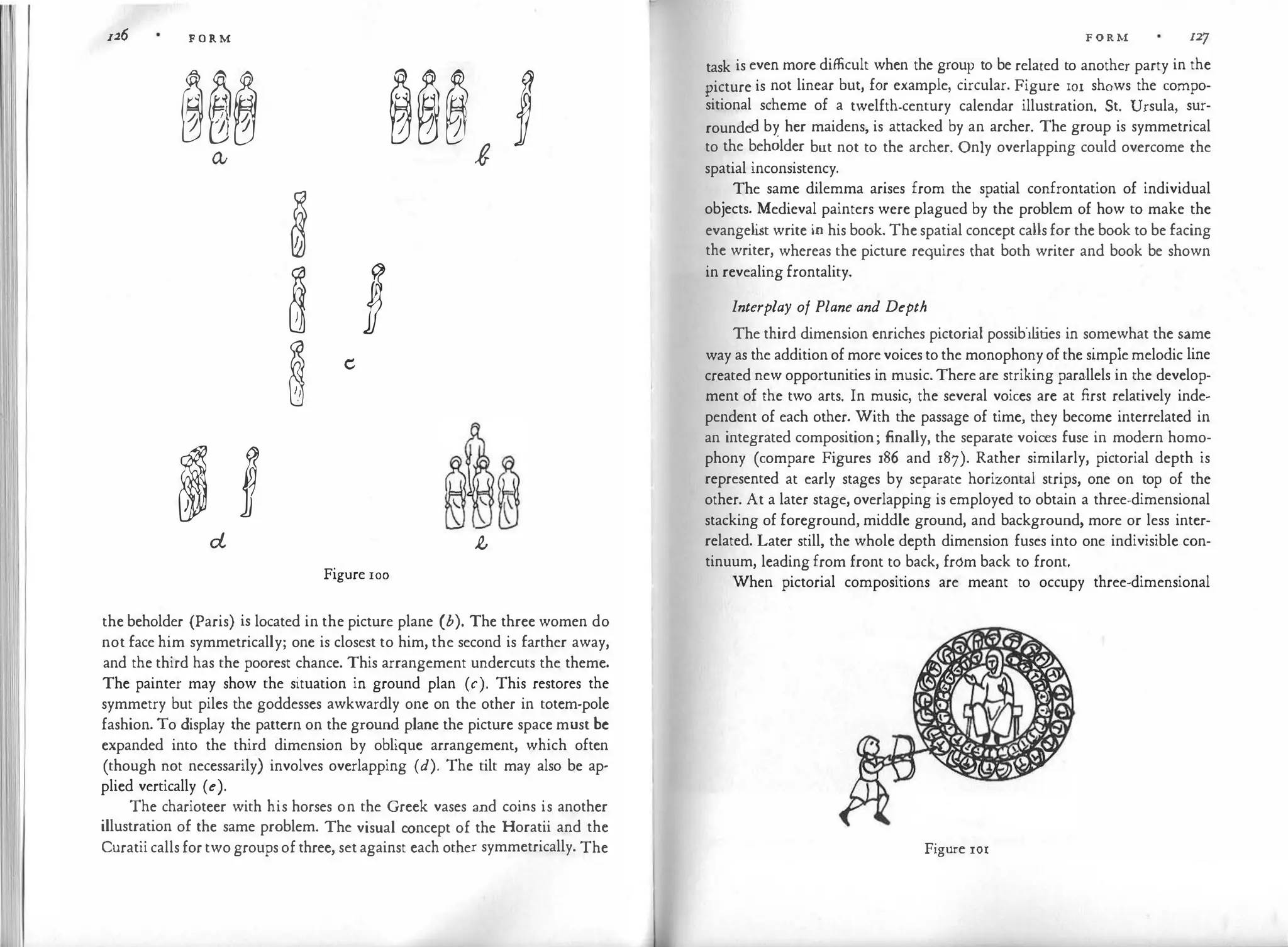n.6 FORM
��� ��� J
Q; t
�
� J
� e
� l � �
d ,t
Figure 100
the beholder (Paris) is located in the picture plane (b). The three women do
not face him symmetrically; one is closest to him, the second is farther away,
and the third has the poorest chance. This arrangement undercuts the theme.
The painter may show the situation in ground plan (c). This restores the
symmetry but piles the goddesses awkwardly one on the other in totem-pole
fashion. To display the pattern on the ground plane the picture space must be
expanded into the third dimension by oblique arrangement, which often
(though not necessarily) involves overlapping (d). The tilt may also be ap­
plied vertically (e).
The charioteer with his horses on the Greek vases and coins is another
illustration of the same problem. The visual concept of the Horatii and the
Curatiicallsfortwogroupsofthree, setagainst each other symmetrically. The
FORM 127
task is even more difficult when the group to be related to another party in the
picture is not linear but, for example, circular. Figure IOI shows the compo­
sitional scheme of a twelfth-century calendar illustration. St. Ursula, sur­
rounded by her maidens, is attacked by an archer. The group is symmetrical
to the beholder but not to the archer. Only overlapping could overcome the
spatial inconsistency.
The same dilemma arises from the spatial confrontation of individual
objects. Medieval painters were plagued by the problem of how to make the
evangeli
st write in his book. Thespatial concept callsfor the book to be facing
the writer, whereas the picture requires that both writer and book be shown
in revealing frontality.
Interplay of Plane and Depth
The third dimension enriches pictorial possibilities in somewhat the same
way as the additionofmorevoicestothe monophonyofthe simplemelodic line
created new opportunities in music.Thereare striking parallels in the develop­
ment of the two arts. In music, the several voices are at first relatively inde­
pendent of each other. With the passage of time, they become interrelated in
an integrated composition; finally, the separate voices fuse in modern homo­
phony (compare Figures 186 and 187). Rather similarly, pictorial depth is
represented at early stages by separate horizontal strips, one on top of the
other. At a later stage, overlapping is employed to obtain a three-dimensional
stacking of foreground, middle ground, and background, more or less inter­
related. Later still, the whole depth dimension fuses into one indivisible con­
tinuum, leading from front to back, from back to front.
When pictorial compositions are meant to occupy three-dimensional
Figure 101
 