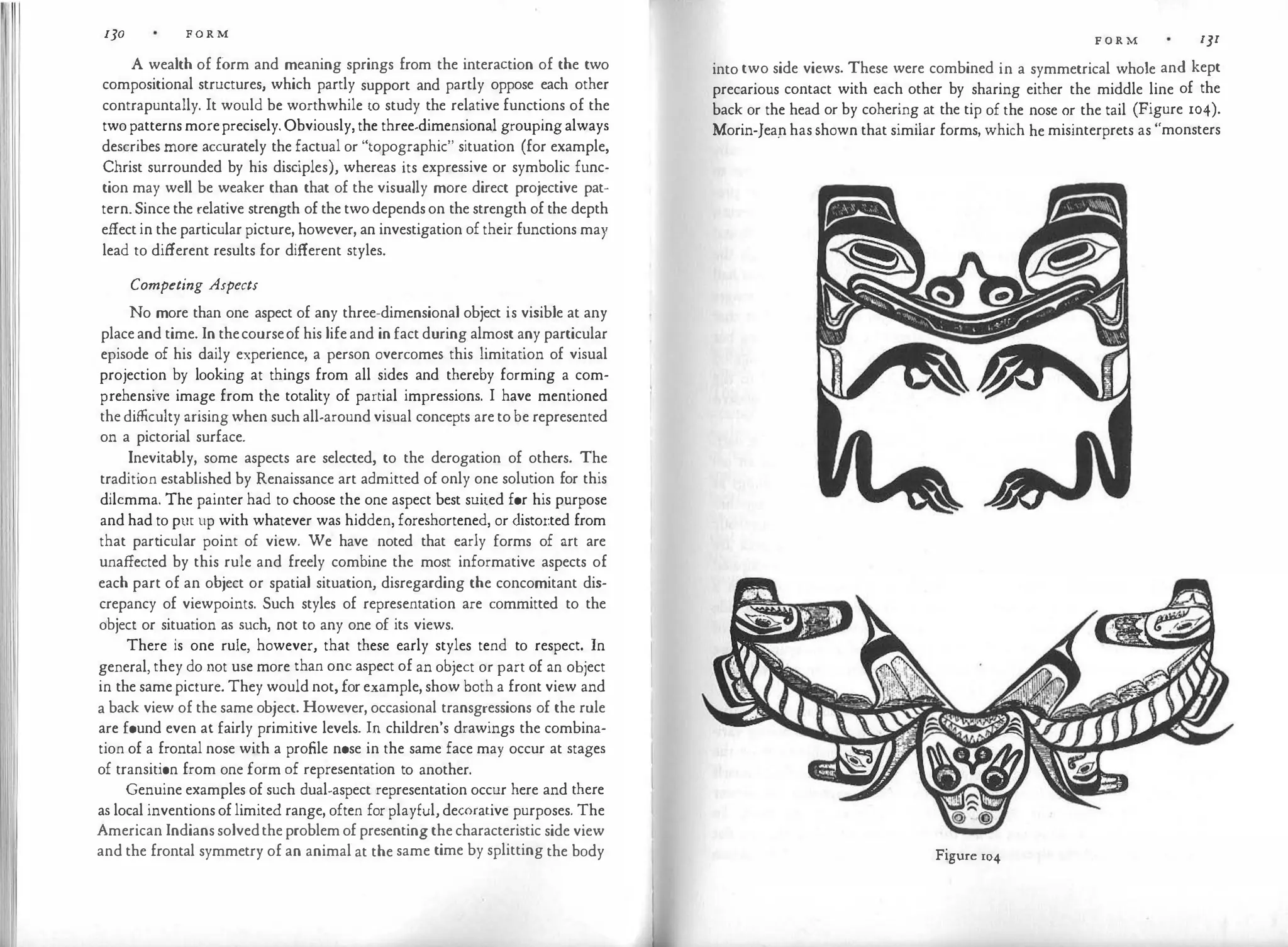 130 F O R M
A wealth of form and meaning springs from the interaction of the two
compositional structures, which partly support and partly oppose each other
contrapuntally. It would be worthwhile to study the relative functions of the
two patterns moreprecisely. Obviously, the three-dimensional grouping always
describes more accurately the factual or "topographic" situation (for example,
Christ surrounded by his disciples), whereas its expressive or symbolic func­
tion may well be weaker than that of the visually more direct projective pat­
tern. Since the relative strength of the two depends on the strength of the depth
effect in the particular picture, however, an investigation of their functions may
lead to different results for different styles.
Competing Aspects
No more than one aspect of any three-dimensional object is visible at any
place and time. In thecourseof his life and in fact during almost any particular
episode of his daily experience, a person overcomes this limitation of visual
projection by looking at things from all sides and thereby forming a com­
prehensive image from the totality of partial impressions. I have mentioned
the difficulty arising when such all-around visual concepts are to be represented
on a pictorial surface.
Inevitably, some aspects are selected, to the derogation of others. The
tradition established by Renaissance art admitted of only one solution for this
dilemma. The painter had to choose the one aspect best suited for his purpose
and had to pur up with whatever was hidden, foreshortened, or <listor.ted from
that particular point of view. We have noted that early forms of art are
unaffected by this rule and freely combine the most informative aspects of
each part of an object or spatial situation, disregarding the concomitant dis­
crepancy of viewpoints. Such styles of representation are committed to the
object or situation as such, not to any one of its views.
There is one rule, however, that these early styles tend to respect. In
general, they do not use more than one aspect of an object or part of an object
in the same picture. They would not, for example, show both a front view and
a back view of the same object. However, occasional transgressions of the rule
are found even at fairly primitive levels. In children's drawings the combina­
tion of a frontal nose with a profile nose in the same face may occur at stages
of transition from one form of representation to another.
Genuine examples of such dual-aspect representation occur here and there
as local inventions of limited range, often for playful, decorative purposes. The
American Indians solvedthe problem of presenting the characteristic side view
and the frontal symmetry of an animal at the same time by splitting the body
F O R M I]I
into two side views. These were combined in a symmetrical whole and kept
precarious contact with each other by sharing either the middle line of the
back or the head or by cohering at the tip of the nose or the tail (Figure 104).
Morin-Jeap has shown that similar forms, which he misinterprets as "monsters
Figure 104
 