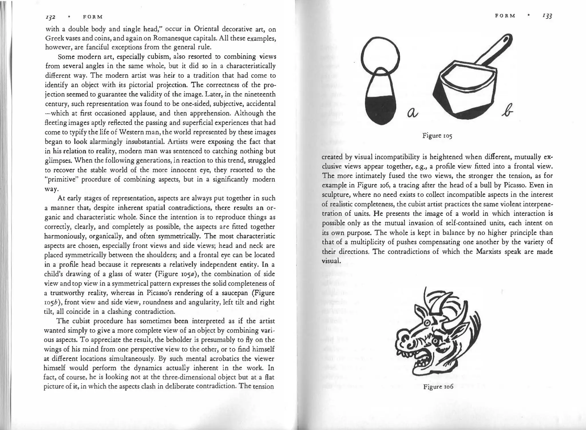 132 FORM
with a double body and single head," occur in Oriental decorative art, on
Greek vases and coins, and again on Romanesque capitals. All these examples,
however, are fanciful exceptions from the general rule.
Some modern art, especially cubism, also resorted to combining views
from several angles in the same whole, but it did so in a characteristically
different way. The modern artist was heir to a tradition that had come to
identify an object with its pictorial projection. The correctness of the pro­
ject
ion seemed to guarantee the validity of the image. Later, in the nineteenth
century, such representation was found to be one-sided, subjective, accidental
-which at first occasioned applause, and then apprehension. Although the
fleetingimages aptly reflected the passing and superficial experiences that had
come to typify the life of Western man, the world represented by these images
began to look alarmingly insubstantial. Artists were exposing the fact that
in his relation to reality, modern man was sentenced to catching nothing but
glimpses. When the following generations, in reaction to this trend, struggled
to recover the stable world of the more innocent eye, they resorted to the
"primitive" procedure of combining aspects, but in a significantly modern
way.
At early stages of representation, aspects are always put together in such
a manner that, despite inherent spatial contradictions, there results an or­
ganic and characteristic whole. Since the intention is to reproduce things as
correctly, clearly, and completely as possible, the aspects are fitted together
harmoniously, organically, and often symmetrically. The most characteristic
aspects are chosen, especially front views and side views; head and neck are
placed symmetrically between the shoulders; and a frontal eye can be located
in a profile head because it represents a relatively independent entity. In a
child's drawing of a glass of water (Figure 105a), the combination of side
view andtop view in a symmetrical pattern expresses the solid completeness of
a trustworthy reality, whereas in Picasso's rendering of a saucepan (Figure
105b), front view and side view, roundness and angularity, left tilt and right
tilt, all coincide in a clashing contradiction.
The cubist procedure has sometimes been interpreted as if the artist
wanted simply to give a more complete view of an object by combining vari­
ous aspects. To appreciate the result, the beholder is presumably to fly on the
wings of his mind from one perspective view to the other, or to find himself
at different locations simultaneously. By such mental acrobatics the viewer
himself would perform the dynamics actually inherent in the work. In
fact, of course, he is looking not at the three-dimensional object but at a flat
picture of it, in which the aspects clash in deliberate contradiction. The tension
F O R M 133
Figure 105
created by visual incompatibility is heightened when different, mutually ex­
clusive views appear together, e.g., a profile view fitted into a frontal view.
The more intimately fused the two views, the stronger the tension, as for
example in Figure 106, a tracing after the head of a bull by Picasso. Even in
sculpture, where no need exists to collect incompatible aspects in the interest
of realistic completeness, the cubist artist practices the same violent interpene­
trat
ion of units. He presents the image of a world in which interaction is
possible only as the mutual invasion of self-contained units, each intent on
its own purpose. The whole is kept in balance by no higher principle than
that of a multiplicity of pushes compensating one another by the variety of
their directions. The contradictions of which the Marxists speak are made
visual.
Figure rn6
 