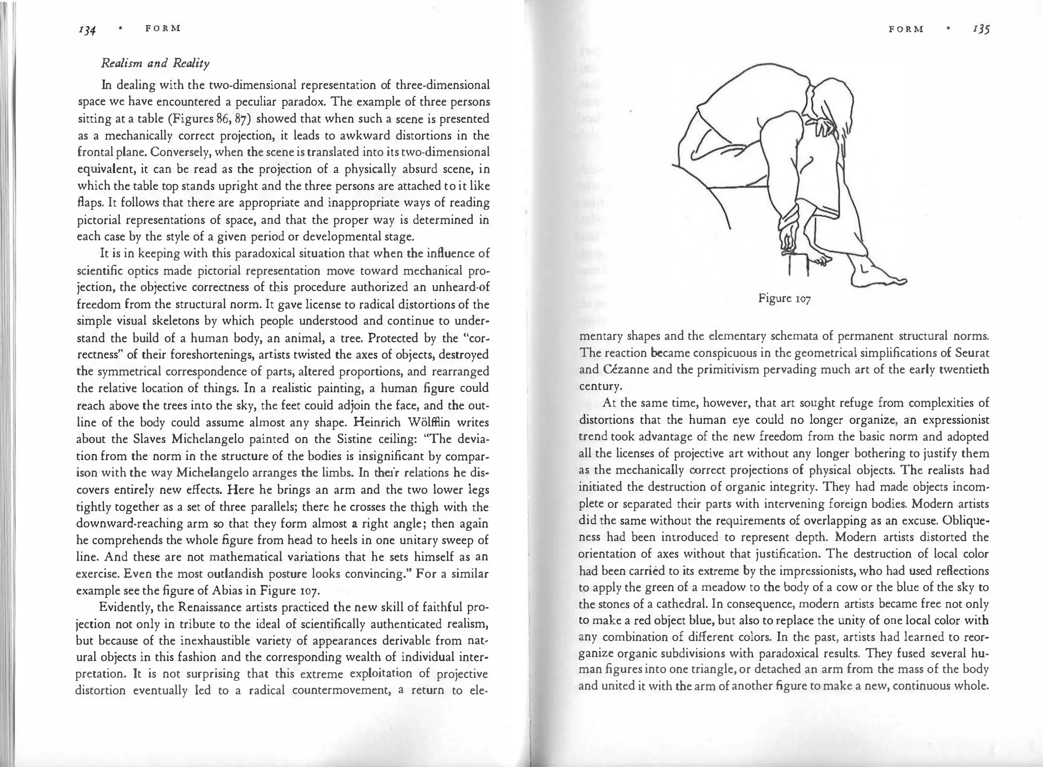 134 F O R M
Realism and Reality
In dealing with the two-dimensional representation of three-dimensional
space we have encountered a peculiar paradox. The example of three persons
sitting at a table (Figures 86, 87) showed that when such a scene is presented
as a mechanically correct projection, it leads to awkward distortions in the
frontalplane. Conversely, when thesceneistranslated into itstwo-dimensional
equ
ivalent, it can be read as the projection of a physically absurd scene, in
which the table top stands upright and the three persons are attached to it like
flaps. It follows that there are appropriate and inappropriate ways of reading
pictorial representations of space, and that the proper way is determined in
each case by the style of a given period or developmental stage.
It is in keeping with this paradoxical situation that when the influence of
scientific optics made pictorial representation move toward mechanical pro·
jection, the objective correctness of this procedure authorized an unheard-0f
freedom from the structural norm. It gave license to radical distortions of the
simple visual skeletons by which people understood and continue to under­
stand the build of a human body, an animal, a tree. Protected by the "cor­
rectness" of their foreshortenings, artists twisted the axes of objects, destroyed
the symmetrical correspondence of parts, altered proportions, and rearranged
the relative location of things. In a realistic painting, a human figure could
reach above the trees into the sky, the feet could adjoin the face, and the out­
line of the body could assume almost any shape. Heinrich Wolffiin writes
about the Slaves Michelangelo painted on the Sistine ceiling: "The devia­
tion from the norm in the structure of the bodies is insignificant by compar·
ison with the way Michelangelo arranges the limbs. In their relations he dis­
covers entirely new effects. Here he brings an arm and the two lower legs
tightly together as a set of three parallels; there he crosses the thigh with the
downward-reaching arm so that they form almost a right angle; then again
he comprehends the whole figure from head to heels in one unitary sweep of
line. And these are not mathematical vari
ations that he sets himself as an
exercise. Even the most outlandish posture looks convincing." For a similar
example see the figure of Abias in Figure 107.
Evidently, the Renaissance artists practiced the new skill of faithful pro­
jection not only in tribute to the ideal of scientifically authenticated realism,
but because of the inexhaustible variety of appearances derivable from nat­
ural objects in this fashion and the corresponding wealth of individual inter­
pretation. It is not surprising that this extreme exploitation of projective
distortion eventually led to a radical countermovement, a return to ele-
F O R M 135
Figure 107
mentary shapes and the elementary schemata of permanent structural norms.
The reaction became conspicuous in the geometrical simplifications of Seurat
and CCzanne and the primitivism pervading much art of the early twentieth
century.
At the same time, however, that art sought refuge from complexities of
distortions that the human eye could no longer organize, an expressionist
trend took advantage of the new freedom from the basic norm and adopted
all the licenses of projective art without any longer bothering to justify them
as the mechanically correct projections of physical objects. The realists had
initiated the destruction of organic integrity. They had made objects incom­
plete or separated their parts with intervening foreign bodies. Modern artists
did the same without the requirements of overlapping as an excuse. Oblique­
ness had been introduced to represent depth. Modern artists distorted the
orientation of axes without that justification. The destruction of local color
had been carried to its extreme by the impressionists, who had used reflections
to apply the green of a meadow to the body of a cow or the blue of the sky to
the stones of a cathedral. In consequence, modern artists became free not only
to make a red object blue, but also to replace the unity of one local color with
any combination of different colors. In the past, artists had learned to reor­
ganize organic subdivisions with paradoxical results. They fused several hu­
man figures into one triangle,or detached an arm from the mass of the body
and united it with thearm ofanother figure tomake a new, continuous whole.
 