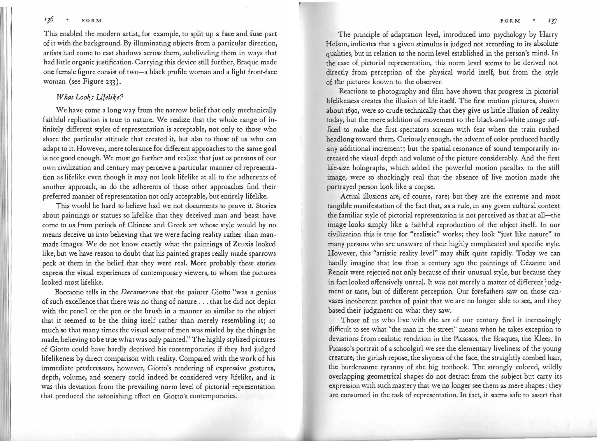 l 136 F. O R M
This enabled the modern artist, for example, to split up a face and fuse part
of it with the background. By illuminating objects from a particular direction,
artists had come to cast shadows across them, subdividing them in ways that
had little organic justification. Carrying this device still further, Braque made
one female figure consist of two-a black profile woman and a light front-face
woman (see Figure 233).
What Looks Lifelike?
We have come a longway from the narrow belief that only mechanically
faithful replication is true to nature. We realize that the whole range of in­
finitely different styles of representation is acceptable, not only to those who
share the particular attitude that created it, but also to those of us who can
adapt to it. However, mere tolerance for different approaches to the same goal
is not good enough. We must go further and realize that just as persons of our
own civilization and century may perceive a particular manner of representa­
tion as lifelike even though it may not look lifelike at all to the adherents of
another approach, so do the adherents of those other approaches find their
preferred manner of representation not only acceptable, but entirely lifelike.
This would be hard to believe had we not documents to prove it. Stories
about paintings or statues so lifelike that they dece
ived man and beast have
come to us from periods of Chinese and Greek art whose style would by no
means deceive us into believing that we were facing rea l
ity rather than man­
made images. We do not know exactly what the paintings of Zeuxis looked
like, but we have reason to doubt that his painted grapes really made sparrows
peck at them in the belief that they were real. More probably these stories
express the visual experiences of contemporary viewers, to whom the pictures
looked most lifelike.
Boccaccio tells in the Decamerone that the painter Giotto "was a genius
of such excellence that there was no thing of nature . . . that he did not depict
with the pencil or the pen or the brush in a manner so similar to the object
that it seemed to be the thing itself rather than merely resembling it; so
much so that many times the visual sense·of men was misled by the things he
made, believing tobe true whatwas only painted." The highly stylized pictures
of Giotto could have hardly deceived his contemporaries if they had judged
lifelikeness by direct comparison with reality. Compared with the work of his
immediate predecessors, however, Giotto's rendering of expressive gestures,
depth, volume, and scenery could indeed be considered very lifelike, and it
was this deviation from the prevailing norm level of pictorial representation
that produced the astonishing effect on Giotto's contemporaries.
F O R M 137
The principle of adaptation level, introduced into psychology by Harry
Helson, indicates that a given stimulus is judged not according to its absolute
qualities, but in relation to the norm level established in the person's mind. In
the case of. pictorial representation, this norm level seems to be '
derived not
directly from perception of the physical world itself, but from the style
of the pictures known to the observer.
Reactions to photography and film have shown that progress in pictorial
l
ifelikeness creates the illusion of life itself. The first motion pictures, shown
about 1890, were so crude technically that they give us little illusion of reality
today, but the mere addition of movement to the black-and-white image suf­
ficed to make the first spectators scream with fear when the train rushed
headlongtoward them. Curiously enough, the advent of color produced hardly
any additional increment; but the spatial resonance of sound temporarily in­
creased the visual depth and volume of the picture considerably. And the first
life-size holographs, which added the powerful motion parallax to the still
image, were so shockingly real that the absence of live motion made the
portrayed person look like a corpse.
Actual illusions are, of course, rare; but they are the extreme and most
tangible manifestation of the fact that, as a rule, in any given cultural context
the familiar style of pictorial representation is not perceived as that at all-the
image looks simply like a faithful reproduction of the object itself. In our
civilization this is true for "realistic" works; they look "just like nature" to
many persons who are unaware of their highly complicated and specific style.
However, this "artistic reality level" may shift quite rapidly. Today we can
hardly imagine that less than a century ago the paintings of Cezanne and
Renoir were rejected not only because of their unusual style, but because they
in fact looked offensively unreal. It was not merely a matter of different judg­
ment or taste, but of different perception. Our forefathers saw on those can­
vases incoherent patches of paint that we are no longer able to see, and they
based their judgment on what they saw.
Those of us who live with the art of our century find it increasingly
difficult to see what "the man in the street" means when he takes exception to
deviations from realistic rendition in the Picassos, the Braques, the Klees. In
Picasso's portrait of a schoolgirl we see the elementary liveliness of the young
creature, the girlish repose, the shyness of the face, the straightly combed hair,
the burdensome tyranny of the big textbook. The strongly colored, wildly
overlapping geometrical shapes do not detract from the subject but carry its
expression with suchmastery that we no longer see them as mere shapes: they
arc consumed in the task of representation. In fact, it seems safe to assert that
 